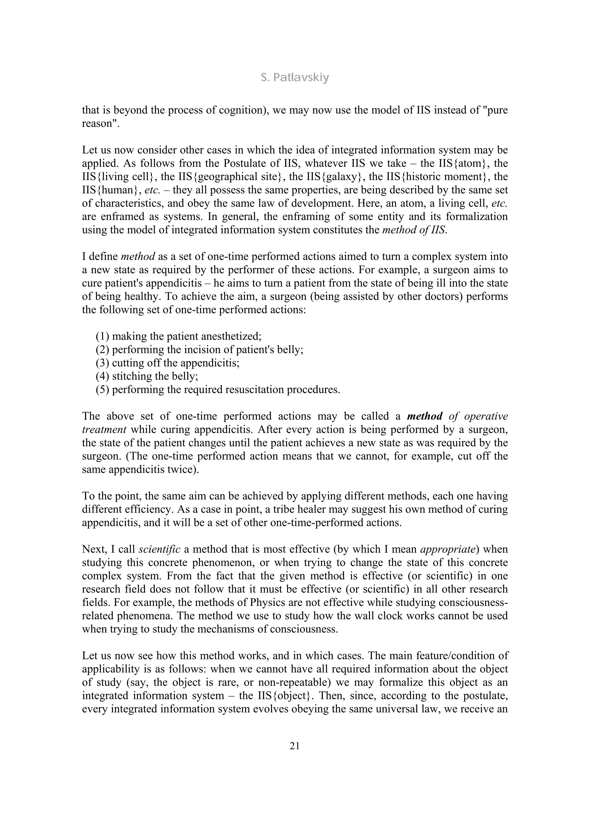 S. Patlavskiy
21
that is beyond the process of cognition), we may now use the model of IIS instead of "pure
reason".
Let us now consider other cases in which the idea of integrated information system may be
applied. As follows from the Postulate of IIS, whatever IIS we take – the IIS{atom}, the
IIS{living cell}, the IIS{geographical site}, the IIS{galaxy}, the IIS{historic moment}, the
IIS{human}, etc. – they all possess the same properties, are being described by the same set
of characteristics, and obey the same law of development. Here, an atom, a living cell, etc.
are enframed as systems. In general, the enframing of some entity and its formalization
using the model of integrated information system constitutes the method of IIS.
I define method as a set of one-time performed actions aimed to turn a complex system into
a new state as required by the performer of these actions. For example, a surgeon aims to
cure patient's appendicitis – he aims to turn a patient from the state of being ill into the state
of being healthy. To achieve the aim, a surgeon (being assisted by other doctors) performs
the following set of one-time performed actions:
(1) making the patient anesthetized;
(2) performing the incision of patient's belly;
(3) cutting off the appendicitis;
(4) stitching the belly;
(5) performing the required resuscitation procedures.
The above set of one-time performed actions may be called a method of operative
treatment while curing appendicitis. After every action is being performed by a surgeon,
the state of the patient changes until the patient achieves a new state as was required by the
surgeon. (The one-time performed action means that we cannot, for example, cut off the
same appendicitis twice).
To the point, the same aim can be achieved by applying different methods, each one having
different efficiency. As a case in point, a tribe healer may suggest his own method of curing
appendicitis, and it will be a set of other one-time-performed actions.
Next, I call scientific a method that is most effective (by which I mean appropriate) when
studying this concrete phenomenon, or when trying to change the state of this concrete
complex system. From the fact that the given method is effective (or scientific) in one
research field does not follow that it must be effective (or scientific) in all other research
fields. For example, the methods of Physics are not effective while studying consciousness-
related phenomena. The method we use to study how the wall clock works cannot be used
when trying to study the mechanisms of consciousness.
Let us now see how this method works, and in which cases. The main feature/condition of
applicability is as follows: when we cannot have all required information about the object
of study (say, the object is rare, or non-repeatable) we may formalize this object as an
integrated information system – the IIS{object}. Then, since, according to the postulate,
every integrated information system evolves obeying the same universal law, we receive an
 