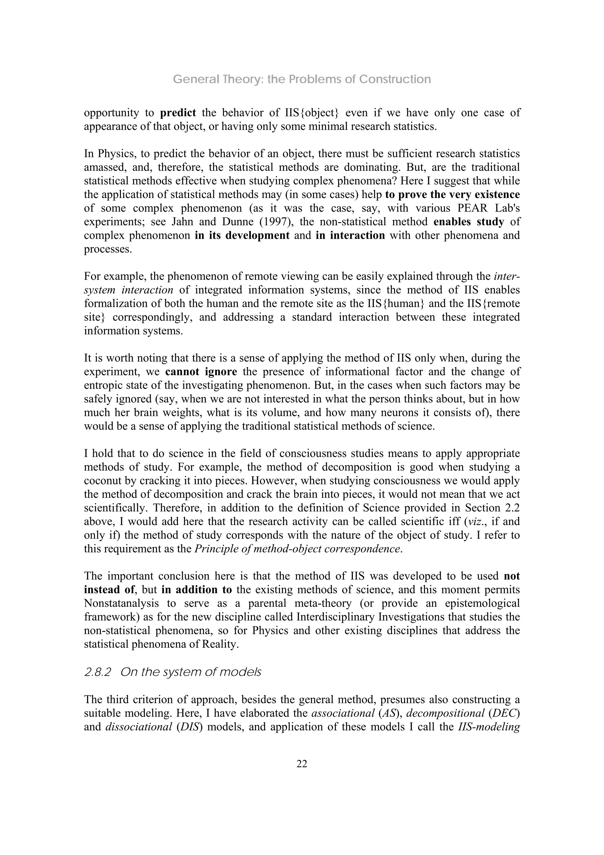 General Theory: the Problems of Construction
22
opportunity to predict the behavior of IIS{object} even if we have only one case of
appearance of that object, or having only some minimal research statistics.
In Physics, to predict the behavior of an object, there must be sufficient research statistics
amassed, and, therefore, the statistical methods are dominating. But, are the traditional
statistical methods effective when studying complex phenomena? Here I suggest that while
the application of statistical methods may (in some cases) help to prove the very existence
of some complex phenomenon (as it was the case, say, with various PEAR Lab's
experiments; see Jahn and Dunne (1997), the non-statistical method enables study of
complex phenomenon in its development and in interaction with other phenomena and
processes.
For example, the phenomenon of remote viewing can be easily explained through the inter-
system interaction of integrated information systems, since the method of IIS enables
formalization of both the human and the remote site as the IIS{human} and the IIS{remote
site} correspondingly, and addressing a standard interaction between these integrated
information systems.
It is worth noting that there is a sense of applying the method of IIS only when, during the
experiment, we cannot ignore the presence of informational factor and the change of
entropic state of the investigating phenomenon. But, in the cases when such factors may be
safely ignored (say, when we are not interested in what the person thinks about, but in how
much her brain weights, what is its volume, and how many neurons it consists of), there
would be a sense of applying the traditional statistical methods of science.
I hold that to do science in the field of consciousness studies means to apply appropriate
methods of study. For example, the method of decomposition is good when studying a
coconut by cracking it into pieces. However, when studying consciousness we would apply
the method of decomposition and crack the brain into pieces, it would not mean that we act
scientifically. Therefore, in addition to the definition of Science provided in Section 2.2
above, I would add here that the research activity can be called scientific iff (viz., if and
only if) the method of study corresponds with the nature of the object of study. I refer to
this requirement as the Principle of method-object correspondence.
The important conclusion here is that the method of IIS was developed to be used not
instead of, but in addition to the existing methods of science, and this moment permits
Nonstatanalysis to serve as a parental meta-theory (or provide an epistemological
framework) as for the new discipline called Interdisciplinary Investigations that studies the
non-statistical phenomena, so for Physics and other existing disciplines that address the
statistical phenomena of Reality.
2.8.2 On the system of models
The third criterion of approach, besides the general method, presumes also constructing a
suitable modeling. Here, I have elaborated the associational (AS), decompositional (DEC)
and dissociational (DIS) models, and application of these models I call the IIS-modeling
 