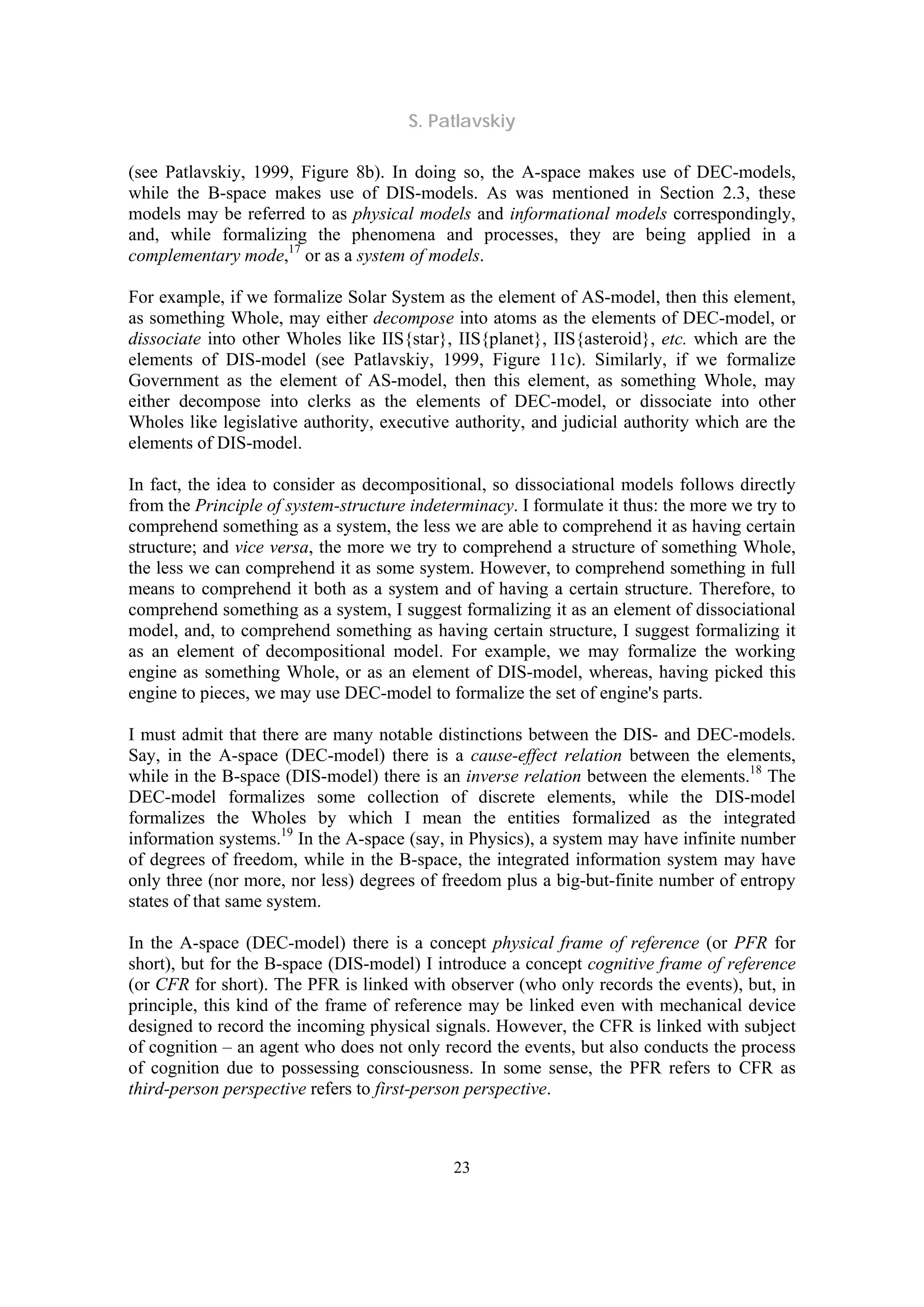S. Patlavskiy
23
(see Patlavskiy, 1999, Figure 8b). In doing so, the A-space makes use of DEC-models,
while the B-space makes use of DIS-models. As was mentioned in Section 2.3, these
models may be referred to as physical models and informational models correspondingly,
and, while formalizing the phenomena and processes, they are being applied in a
complementary mode,17
or as a system of models.
For example, if we formalize Solar System as the element of AS-model, then this element,
as something Whole, may either decompose into atoms as the elements of DEC-model, or
dissociate into other Wholes like IIS{star}, IIS{planet}, IIS{asteroid}, etc. which are the
elements of DIS-model (see Patlavskiy, 1999, Figure 11c). Similarly, if we formalize
Government as the element of AS-model, then this element, as something Whole, may
either decompose into clerks as the elements of DEC-model, or dissociate into other
Wholes like legislative authority, executive authority, and judicial authority which are the
elements of DIS-model.
In fact, the idea to consider as decompositional, so dissociational models follows directly
from the Principle of system-structure indeterminacy. I formulate it thus: the more we try to
comprehend something as a system, the less we are able to comprehend it as having certain
structure; and vice versa, the more we try to comprehend a structure of something Whole,
the less we can comprehend it as some system. However, to comprehend something in full
means to comprehend it both as a system and of having a certain structure. Therefore, to
comprehend something as a system, I suggest formalizing it as an element of dissociational
model, and, to comprehend something as having certain structure, I suggest formalizing it
as an element of decompositional model. For example, we may formalize the working
engine as something Whole, or as an element of DIS-model, whereas, having picked this
engine to pieces, we may use DEC-model to formalize the set of engine's parts.
I must admit that there are many notable distinctions between the DIS- and DEC-models.
Say, in the A-space (DEC-model) there is a cause-effect relation between the elements,
while in the B-space (DIS-model) there is an inverse relation between the elements.18
The
DEC-model formalizes some collection of discrete elements, while the DIS-model
formalizes the Wholes by which I mean the entities formalized as the integrated
information systems.19
In the A-space (say, in Physics), a system may have infinite number
of degrees of freedom, while in the B-space, the integrated information system may have
only three (nor more, nor less) degrees of freedom plus a big-but-finite number of entropy
states of that same system.
In the A-space (DEC-model) there is a concept physical frame of reference (or PFR for
short), but for the B-space (DIS-model) I introduce a concept cognitive frame of reference
(or CFR for short). The PFR is linked with observer (who only records the events), but, in
principle, this kind of the frame of reference may be linked even with mechanical device
designed to record the incoming physical signals. However, the CFR is linked with subject
of cognition – an agent who does not only record the events, but also conducts the process
of cognition due to possessing consciousness. In some sense, the PFR refers to CFR as
third-person perspective refers to first-person perspective.
 
