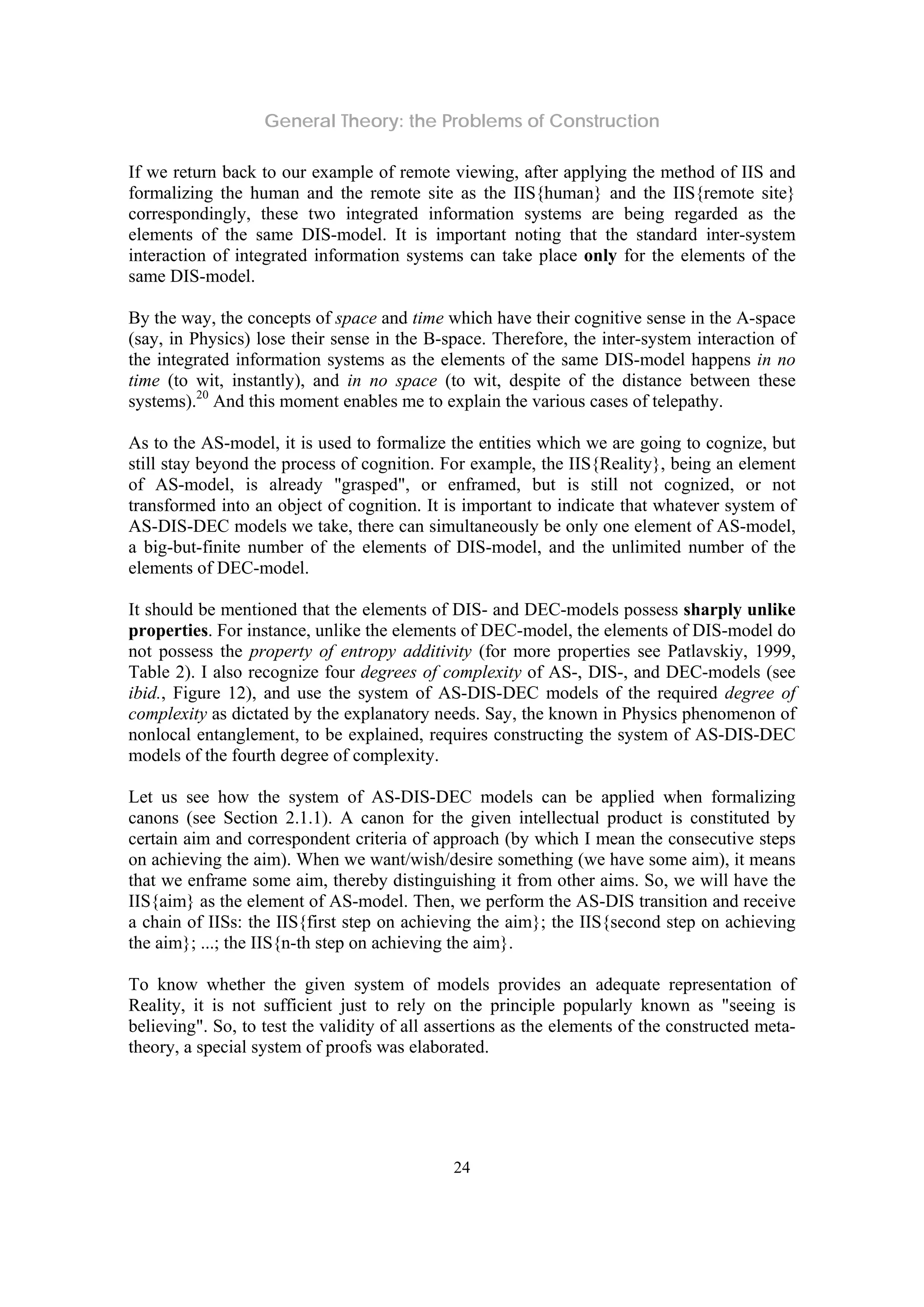 General Theory: the Problems of Construction
24
If we return back to our example of remote viewing, after applying the method of IIS and
formalizing the human and the remote site as the IIS{human} and the IIS{remote site}
correspondingly, these two integrated information systems are being regarded as the
elements of the same DIS-model. It is important noting that the standard inter-system
interaction of integrated information systems can take place only for the elements of the
same DIS-model.
By the way, the concepts of space and time which have their cognitive sense in the A-space
(say, in Physics) lose their sense in the B-space. Therefore, the inter-system interaction of
the integrated information systems as the elements of the same DIS-model happens in no
time (to wit, instantly), and in no space (to wit, despite of the distance between these
systems).20
And this moment enables me to explain the various cases of telepathy.
As to the AS-model, it is used to formalize the entities which we are going to cognize, but
still stay beyond the process of cognition. For example, the IIS{Reality}, being an element
of AS-model, is already "grasped", or enframed, but is still not cognized, or not
transformed into an object of cognition. It is important to indicate that whatever system of
AS-DIS-DEC models we take, there can simultaneously be only one element of AS-model,
a big-but-finite number of the elements of DIS-model, and the unlimited number of the
elements of DEC-model.
It should be mentioned that the elements of DIS- and DEC-models possess sharply unlike
properties. For instance, unlike the elements of DEC-model, the elements of DIS-model do
not possess the property of entropy additivity (for more properties see Patlavskiy, 1999,
Table 2). I also recognize four degrees of complexity of AS-, DIS-, and DEC-models (see
ibid., Figure 12), and use the system of AS-DIS-DEC models of the required degree of
complexity as dictated by the explanatory needs. Say, the known in Physics phenomenon of
nonlocal entanglement, to be explained, requires constructing the system of AS-DIS-DEC
models of the fourth degree of complexity.
Let us see how the system of AS-DIS-DEC models can be applied when formalizing
canons (see Section 2.1.1). A canon for the given intellectual product is constituted by
certain aim and correspondent criteria of approach (by which I mean the consecutive steps
on achieving the aim). When we want/wish/desire something (we have some aim), it means
that we enframe some aim, thereby distinguishing it from other aims. So, we will have the
IIS{aim} as the element of AS-model. Then, we perform the AS-DIS transition and receive
a chain of IISs: the IIS{first step on achieving the aim}; the IIS{second step on achieving
the aim}; ...; the IIS{n-th step on achieving the aim}.
To know whether the given system of models provides an adequate representation of
Reality, it is not sufficient just to rely on the principle popularly known as "seeing is
believing". So, to test the validity of all assertions as the elements of the constructed meta-
theory, a special system of proofs was elaborated.
 