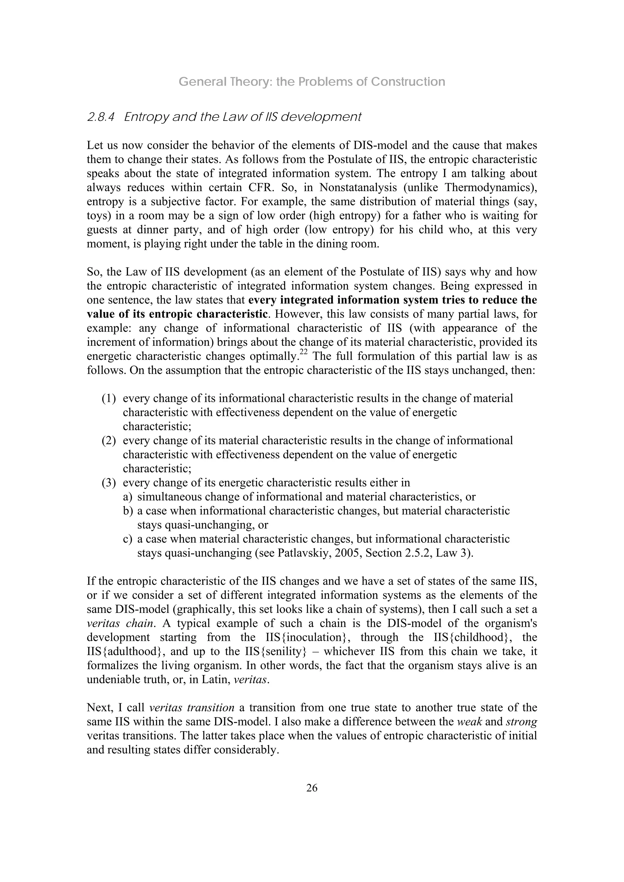 General Theory: the Problems of Construction
26
2.8.4 Entropy and the Law of IIS development
Let us now consider the behavior of the elements of DIS-model and the cause that makes
them to change their states. As follows from the Postulate of IIS, the entropic characteristic
speaks about the state of integrated information system. The entropy I am talking about
always reduces within certain CFR. So, in Nonstatanalysis (unlike Thermodynamics),
entropy is a subjective factor. For example, the same distribution of material things (say,
toys) in a room may be a sign of low order (high entropy) for a father who is waiting for
guests at dinner party, and of high order (low entropy) for his child who, at this very
moment, is playing right under the table in the dining room.
So, the Law of IIS development (as an element of the Postulate of IIS) says why and how
the entropic characteristic of integrated information system changes. Being expressed in
one sentence, the law states that every integrated information system tries to reduce the
value of its entropic characteristic. However, this law consists of many partial laws, for
example: any change of informational characteristic of IIS (with appearance of the
increment of information) brings about the change of its material characteristic, provided its
energetic characteristic changes optimally.22
The full formulation of this partial law is as
follows. On the assumption that the entropic characteristic of the IIS stays unchanged, then:
(1) every change of its informational characteristic results in the change of material
characteristic with effectiveness dependent on the value of energetic
characteristic;
(2) every change of its material characteristic results in the change of informational
characteristic with effectiveness dependent on the value of energetic
characteristic;
(3) every change of its energetic characteristic results either in
a) simultaneous change of informational and material characteristics, or
b) a case when informational characteristic changes, but material characteristic
stays quasi-unchanging, or
c) a case when material characteristic changes, but informational characteristic
stays quasi-unchanging (see Patlavskiy, 2005, Section 2.5.2, Law 3).
If the entropic characteristic of the IIS changes and we have a set of states of the same IIS,
or if we consider a set of different integrated information systems as the elements of the
same DIS-model (graphically, this set looks like a chain of systems), then I call such a set a
veritas chain. A typical example of such a chain is the DIS-model of the organism's
development starting from the IIS{inoculation}, through the IIS{childhood}, the
IIS{adulthood}, and up to the IIS{senility} – whichever IIS from this chain we take, it
formalizes the living organism. In other words, the fact that the organism stays alive is an
undeniable truth, or, in Latin, veritas.
Next, I call veritas transition a transition from one true state to another true state of the
same IIS within the same DIS-model. I also make a difference between the weak and strong
veritas transitions. The latter takes place when the values of entropic characteristic of initial
and resulting states differ considerably.
 
