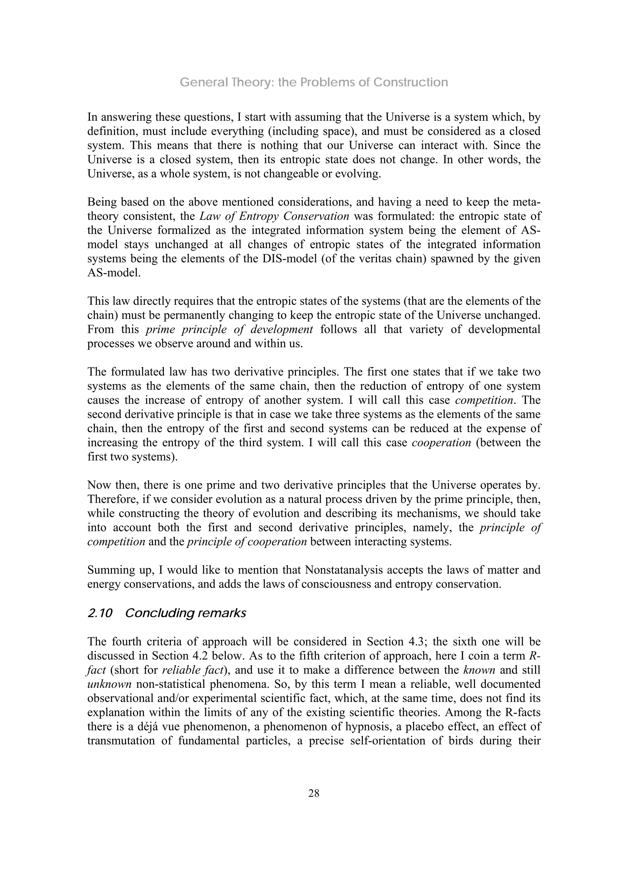 General Theory: the Problems of Construction
28
In answering these questions, I start with assuming that the Universe is a system which, by
definition, must include everything (including space), and must be considered as a closed
system. This means that there is nothing that our Universe can interact with. Since the
Universe is a closed system, then its entropic state does not change. In other words, the
Universe, as a whole system, is not changeable or evolving.
Being based on the above mentioned considerations, and having a need to keep the meta-
theory consistent, the Law of Entropy Conservation was formulated: the entropic state of
the Universe formalized as the integrated information system being the element of AS-
model stays unchanged at all changes of entropic states of the integrated information
systems being the elements of the DIS-model (of the veritas chain) spawned by the given
AS-model.
This law directly requires that the entropic states of the systems (that are the elements of the
chain) must be permanently changing to keep the entropic state of the Universe unchanged.
From this prime principle of development follows all that variety of developmental
processes we observe around and within us.
The formulated law has two derivative principles. The first one states that if we take two
systems as the elements of the same chain, then the reduction of entropy of one system
causes the increase of entropy of another system. I will call this case competition. The
second derivative principle is that in case we take three systems as the elements of the same
chain, then the entropy of the first and second systems can be reduced at the expense of
increasing the entropy of the third system. I will call this case cooperation (between the
first two systems).
Now then, there is one prime and two derivative principles that the Universe operates by.
Therefore, if we consider evolution as a natural process driven by the prime principle, then,
while constructing the theory of evolution and describing its mechanisms, we should take
into account both the first and second derivative principles, namely, the principle of
competition and the principle of cooperation between interacting systems.
Summing up, I would like to mention that Nonstatanalysis accepts the laws of matter and
energy conservations, and adds the laws of consciousness and entropy conservation.
2.10 Concluding remarks
The fourth criteria of approach will be considered in Section 4.3; the sixth one will be
discussed in Section 4.2 below. As to the fifth criterion of approach, here I coin a term R-
fact (short for reliable fact), and use it to make a difference between the known and still
unknown non-statistical phenomena. So, by this term I mean a reliable, well documented
observational and/or experimental scientific fact, which, at the same time, does not find its
explanation within the limits of any of the existing scientific theories. Among the R-facts
there is a déjá vue phenomenon, a phenomenon of hypnosis, a placebo effect, an effect of
transmutation of fundamental particles, a precise self-orientation of birds during their
 