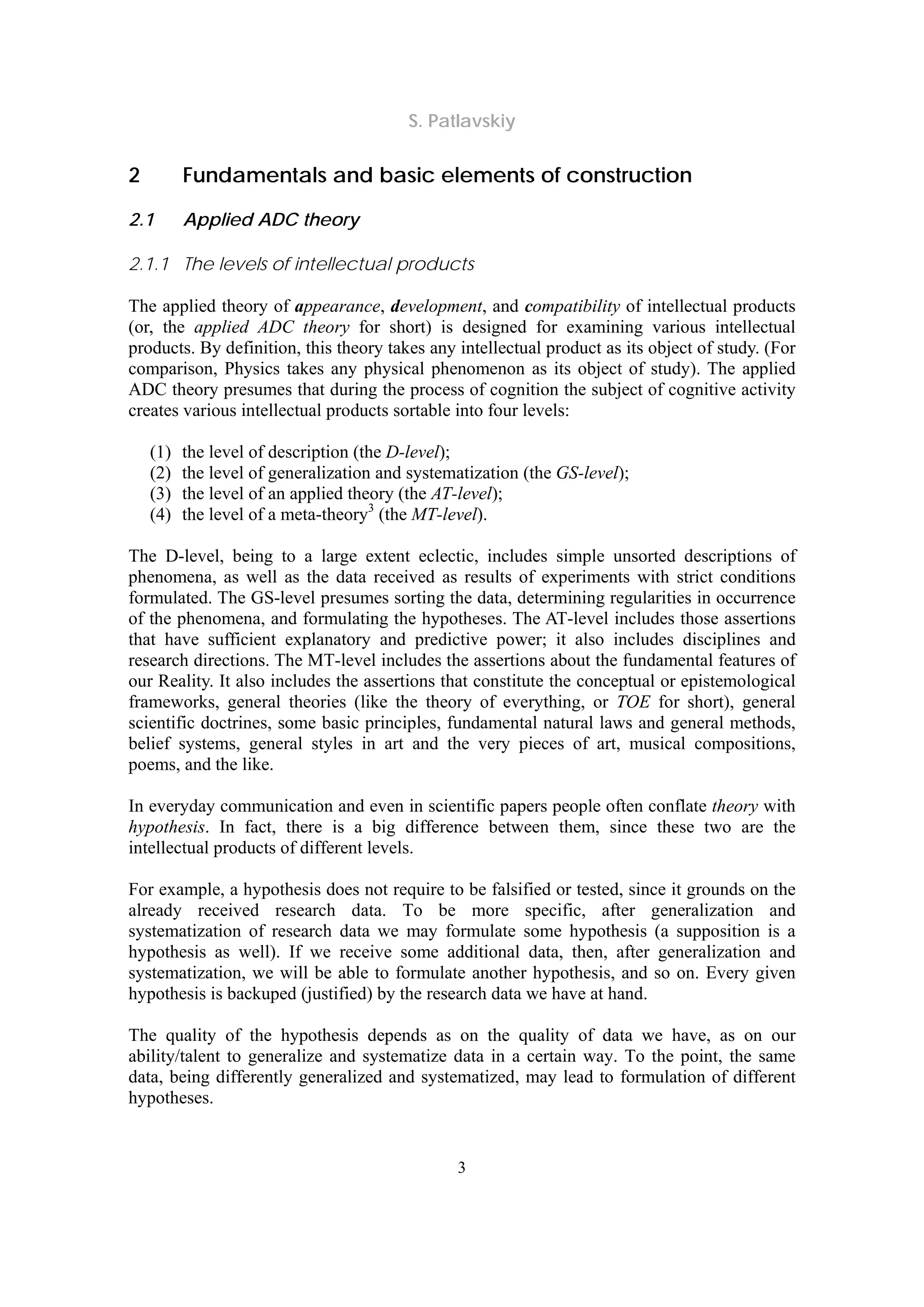 S. Patlavskiy
3
2 Fundamentals and basic elements of construction
2.1 Applied ADC theory
2.1.1 The levels of intellectual products
The applied theory of appearance, development, and compatibility of intellectual products
(or, the applied ADC theory for short) is designed for examining various intellectual
products. By definition, this theory takes any intellectual product as its object of study. (For
comparison, Physics takes any physical phenomenon as its object of study). The applied
ADC theory presumes that during the process of cognition the subject of cognitive activity
creates various intellectual products sortable into four levels:
(1) the level of description (the D-level);
(2) the level of generalization and systematization (the GS-level);
(3) the level of an applied theory (the AT-level);
(4) the level of a meta-theory3
(the MT-level).
The D-level, being to a large extent eclectic, includes simple unsorted descriptions of
phenomena, as well as the data received as results of experiments with strict conditions
formulated. The GS-level presumes sorting the data, determining regularities in occurrence
of the phenomena, and formulating the hypotheses. The AT-level includes those assertions
that have sufficient explanatory and predictive power; it also includes disciplines and
research directions. The MT-level includes the assertions about the fundamental features of
our Reality. It also includes the assertions that constitute the conceptual or epistemological
frameworks, general theories (like the theory of everything, or TOE for short), general
scientific doctrines, some basic principles, fundamental natural laws and general methods,
belief systems, general styles in art and the very pieces of art, musical compositions,
poems, and the like.
In everyday communication and even in scientific papers people often conflate theory with
hypothesis. In fact, there is a big difference between them, since these two are the
intellectual products of different levels.
For example, a hypothesis does not require to be falsified or tested, since it grounds on the
already received research data. To be more specific, after generalization and
systematization of research data we may formulate some hypothesis (a supposition is a
hypothesis as well). If we receive some additional data, then, after generalization and
systematization, we will be able to formulate another hypothesis, and so on. Every given
hypothesis is backuped (justified) by the research data we have at hand.
The quality of the hypothesis depends as on the quality of data we have, as on our
ability/talent to generalize and systematize data in a certain way. To the point, the same
data, being differently generalized and systematized, may lead to formulation of different
hypotheses.
 