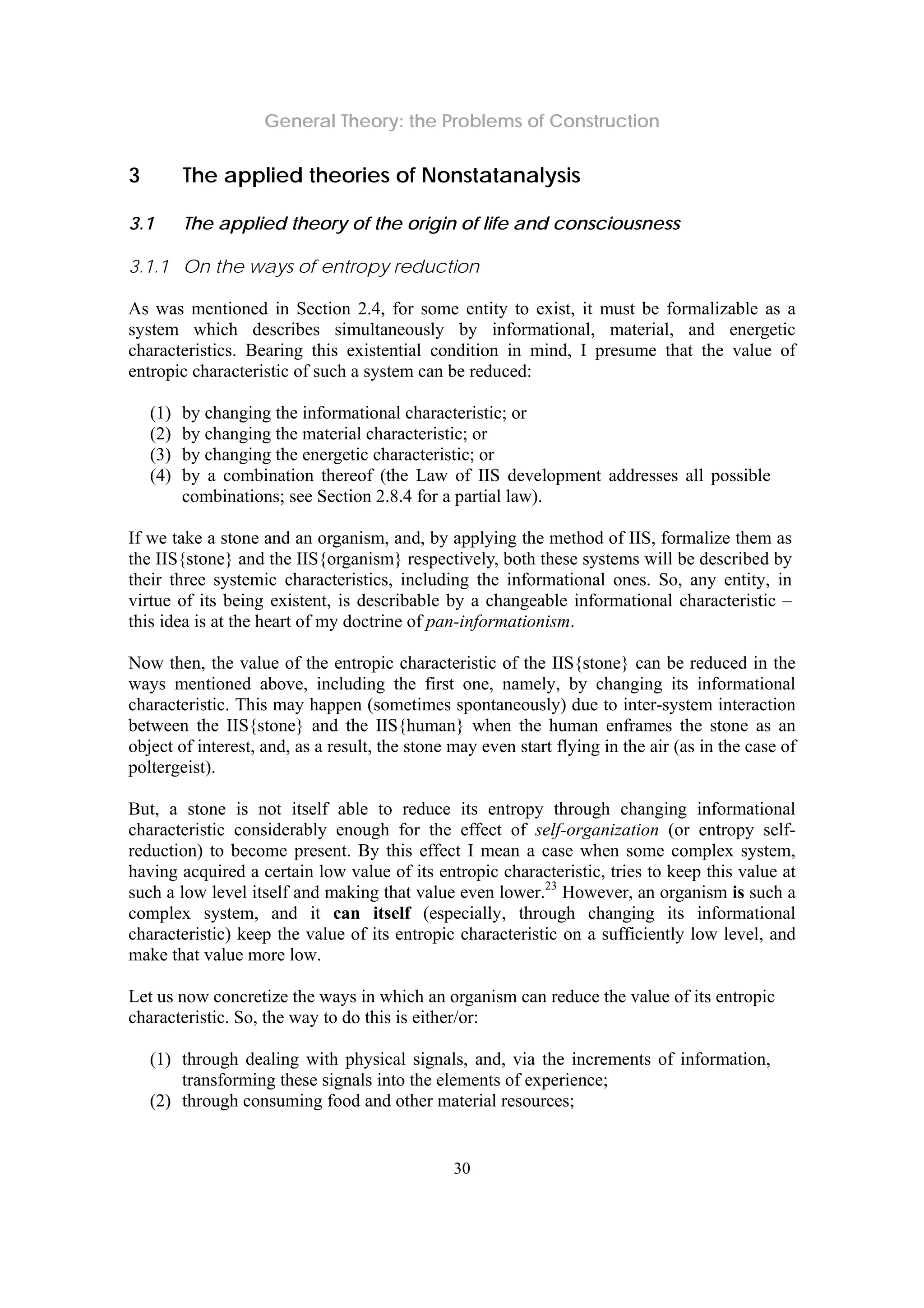 General Theory: the Problems of Construction
30
3 The applied theories of Nonstatanalysis
3.1 The applied theory of the origin of life and consciousness
3.1.1 On the ways of entropy reduction
As was mentioned in Section 2.4, for some entity to exist, it must be formalizable as a
system which describes simultaneously by informational, material, and energetic
characteristics. Bearing this existential condition in mind, I presume that the value of
entropic characteristic of such a system can be reduced:
(1) by changing the informational characteristic; or
(2) by changing the material characteristic; or
(3) by changing the energetic characteristic; or
(4) by a combination thereof (the Law of IIS development addresses all possible
combinations; see Section 2.8.4 for a partial law).
If we take a stone and an organism, and, by applying the method of IIS, formalize them as
the IIS{stone} and the IIS{organism} respectively, both these systems will be described by
their three systemic characteristics, including the informational ones. So, any entity, in
virtue of its being existent, is describable by a changeable informational characteristic –
this idea is at the heart of my doctrine of pan-informationism.
Now then, the value of the entropic characteristic of the IIS{stone} can be reduced in the
ways mentioned above, including the first one, namely, by changing its informational
characteristic. This may happen (sometimes spontaneously) due to inter-system interaction
between the IIS{stone} and the IIS{human} when the human enframes the stone as an
object of interest, and, as a result, the stone may even start flying in the air (as in the case of
poltergeist).
But, a stone is not itself able to reduce its entropy through changing informational
characteristic considerably enough for the effect of self-organization (or entropy self-
reduction) to become present. By this effect I mean a case when some complex system,
having acquired a certain low value of its entropic characteristic, tries to keep this value at
such a low level itself and making that value even lower.23
However, an organism is such a
complex system, and it can itself (especially, through changing its informational
characteristic) keep the value of its entropic characteristic on a sufficiently low level, and
make that value more low.
Let us now concretize the ways in which an organism can reduce the value of its entropic
characteristic. So, the way to do this is either/or:
(1) through dealing with physical signals, and, via the increments of information,
transforming these signals into the elements of experience;
(2) through consuming food and other material resources;
 