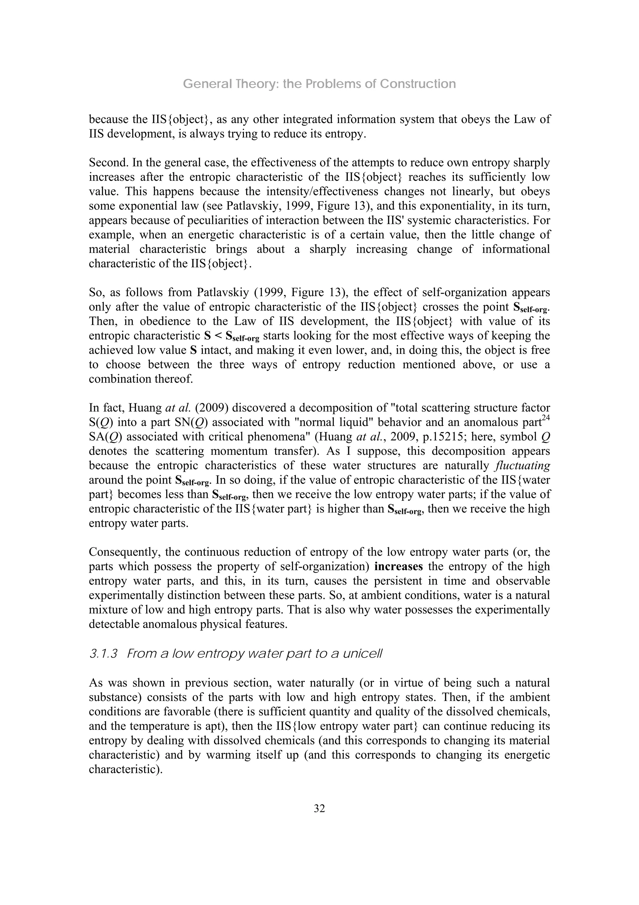 General Theory: the Problems of Construction
32
because the IIS{object}, as any other integrated information system that obeys the Law of
IIS development, is always trying to reduce its entropy.
Second. In the general case, the effectiveness of the attempts to reduce own entropy sharply
increases after the entropic characteristic of the IIS{object} reaches its sufficiently low
value. This happens because the intensity/effectiveness changes not linearly, but obeys
some exponential law (see Patlavskiy, 1999, Figure 13), and this exponentiality, in its turn,
appears because of peculiarities of interaction between the IIS' systemic characteristics. For
example, when an energetic characteristic is of a certain value, then the little change of
material characteristic brings about a sharply increasing change of informational
characteristic of the IIS{object}.
So, as follows from Patlavskiy (1999, Figure 13), the effect of self-organization appears
only after the value of entropic characteristic of the IIS{object} crosses the point Sself-org.
Then, in obedience to the Law of IIS development, the IIS{object} with value of its
entropic characteristic S < Sself-org starts looking for the most effective ways of keeping the
achieved low value S intact, and making it even lower, and, in doing this, the object is free
to choose between the three ways of entropy reduction mentioned above, or use a
combination thereof.
In fact, Huang at al. (2009) discovered a decomposition of "total scattering structure factor
S(Q) into a part SN(Q) associated with "normal liquid" behavior and an anomalous part24
SA(Q) associated with critical phenomena" (Huang at al., 2009, p.15215; here, symbol Q
denotes the scattering momentum transfer). As I suppose, this decomposition appears
because the entropic characteristics of these water structures are naturally fluctuating
around the point Sself-org. In so doing, if the value of entropic characteristic of the IIS{water
part} becomes less than Sself-org, then we receive the low entropy water parts; if the value of
entropic characteristic of the IIS{water part} is higher than Sself-org, then we receive the high
entropy water parts.
Consequently, the continuous reduction of entropy of the low entropy water parts (or, the
parts which possess the property of self-organization) increases the entropy of the high
entropy water parts, and this, in its turn, causes the persistent in time and observable
experimentally distinction between these parts. So, at ambient conditions, water is a natural
mixture of low and high entropy parts. That is also why water possesses the experimentally
detectable anomalous physical features.
3.1.3 From a low entropy water part to a unicell
As was shown in previous section, water naturally (or in virtue of being such a natural
substance) consists of the parts with low and high entropy states. Then, if the ambient
conditions are favorable (there is sufficient quantity and quality of the dissolved chemicals,
and the temperature is apt), then the IIS{low entropy water part} can continue reducing its
entropy by dealing with dissolved chemicals (and this corresponds to changing its material
characteristic) and by warming itself up (and this corresponds to changing its energetic
characteristic).
 