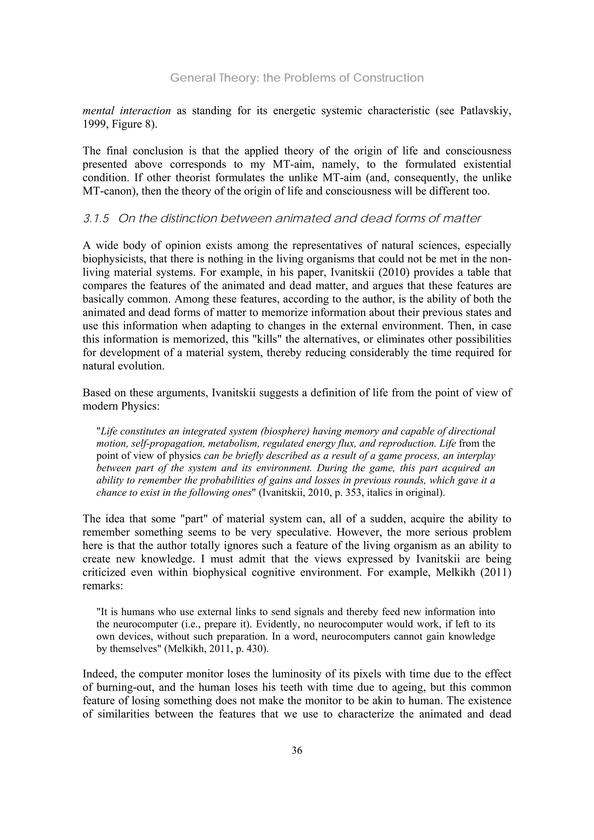 General Theory: the Problems of Construction
36
mental interaction as standing for its energetic systemic characteristic (see Patlavskiy,
1999, Figure 8).
The final conclusion is that the applied theory of the origin of life and consciousness
presented above corresponds to my MT-aim, namely, to the formulated existential
condition. If other theorist formulates the unlike MT-aim (and, consequently, the unlike
MT-canon), then the theory of the origin of life and consciousness will be different too.
3.1.5 On the distinction between animated and dead forms of matter
A wide body of opinion exists among the representatives of natural sciences, especially
biophysicists, that there is nothing in the living organisms that could not be met in the non-
living material systems. For example, in his paper, Ivanitskii (2010) provides a table that
compares the features of the animated and dead matter, and argues that these features are
basically common. Among these features, according to the author, is the ability of both the
animated and dead forms of matter to memorize information about their previous states and
use this information when adapting to changes in the external environment. Then, in case
this information is memorized, this "kills" the alternatives, or eliminates other possibilities
for development of a material system, thereby reducing considerably the time required for
natural evolution.
Based on these arguments, Ivanitskii suggests a definition of life from the point of view of
modern Physics:
"Life constitutes an integrated system (biosphere) having memory and capable of directional
motion, self-propagation, metabolism, regulated energy flux, and reproduction. Life from the
point of view of physics can be briefly described as a result of a game process, an interplay
between part of the system and its environment. During the game, this part acquired an
ability to remember the probabilities of gains and losses in previous rounds, which gave it a
chance to exist in the following ones" (Ivanitskii, 2010, p. 353, italics in original).
The idea that some "part" of material system can, all of a sudden, acquire the ability to
remember something seems to be very speculative. However, the more serious problem
here is that the author totally ignores such a feature of the living organism as an ability to
create new knowledge. I must admit that the views expressed by Ivanitskii are being
criticized even within biophysical cognitive environment. For example, Melkikh (2011)
remarks:
"It is humans who use external links to send signals and thereby feed new information into
the neurocomputer (i.e., prepare it). Evidently, no neurocomputer would work, if left to its
own devices, without such preparation. In a word, neurocomputers cannot gain knowledge
by themselves" (Melkikh, 2011, p. 430).
Indeed, the computer monitor loses the luminosity of its pixels with time due to the effect
of burning-out, and the human loses his teeth with time due to ageing, but this common
feature of losing something does not make the monitor to be akin to human. The existence
of similarities between the features that we use to characterize the animated and dead
 