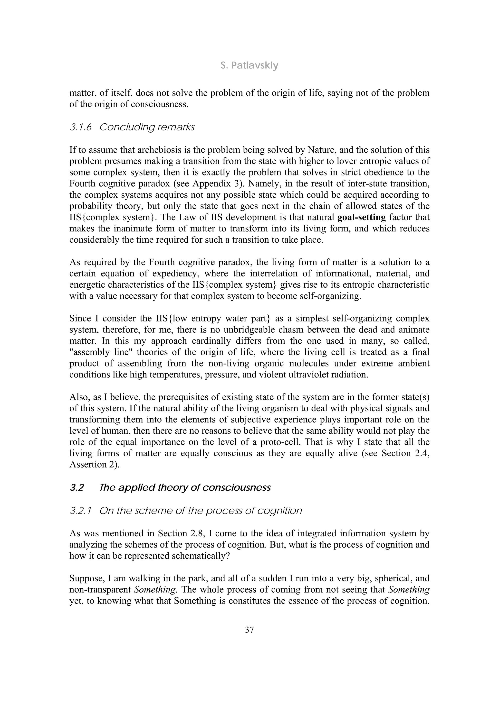 S. Patlavskiy
37
matter, of itself, does not solve the problem of the origin of life, saying not of the problem
of the origin of consciousness.
3.1.6 Concluding remarks
If to assume that archebiosis is the problem being solved by Nature, and the solution of this
problem presumes making a transition from the state with higher to lover entropic values of
some complex system, then it is exactly the problem that solves in strict obedience to the
Fourth cognitive paradox (see Appendix 3). Namely, in the result of inter-state transition,
the complex systems acquires not any possible state which could be acquired according to
probability theory, but only the state that goes next in the chain of allowed states of the
IIS{complex system}. The Law of IIS development is that natural goal-setting factor that
makes the inanimate form of matter to transform into its living form, and which reduces
considerably the time required for such a transition to take place.
As required by the Fourth cognitive paradox, the living form of matter is a solution to a
certain equation of expediency, where the interrelation of informational, material, and
energetic characteristics of the IIS{complex system} gives rise to its entropic characteristic
with a value necessary for that complex system to become self-organizing.
Since I consider the IIS{low entropy water part} as a simplest self-organizing complex
system, therefore, for me, there is no unbridgeable chasm between the dead and animate
matter. In this my approach cardinally differs from the one used in many, so called,
"assembly line" theories of the origin of life, where the living cell is treated as a final
product of assembling from the non-living organic molecules under extreme ambient
conditions like high temperatures, pressure, and violent ultraviolet radiation.
Also, as I believe, the prerequisites of existing state of the system are in the former state(s)
of this system. If the natural ability of the living organism to deal with physical signals and
transforming them into the elements of subjective experience plays important role on the
level of human, then there are no reasons to believe that the same ability would not play the
role of the equal importance on the level of a proto-cell. That is why I state that all the
living forms of matter are equally conscious as they are equally alive (see Section 2.4,
Assertion 2).
3.2 The applied theory of consciousness
3.2.1 On the scheme of the process of cognition
As was mentioned in Section 2.8, I come to the idea of integrated information system by
analyzing the schemes of the process of cognition. But, what is the process of cognition and
how it can be represented schematically?
Suppose, I am walking in the park, and all of a sudden I run into a very big, spherical, and
non-transparent Something. The whole process of coming from not seeing that Something
yet, to knowing what that Something is constitutes the essence of the process of cognition.
 