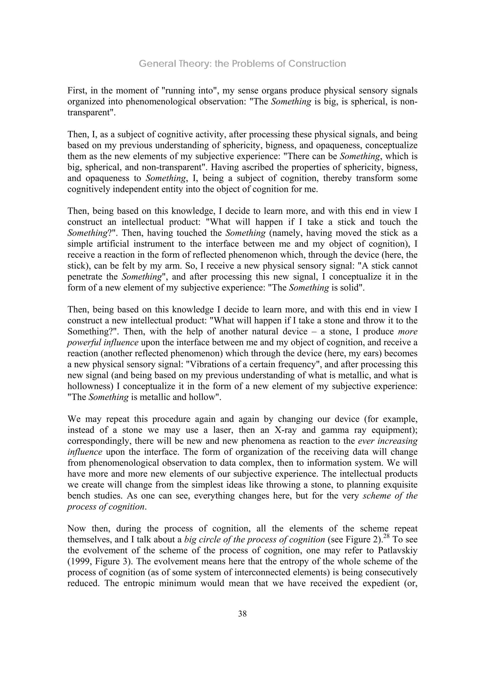 General Theory: the Problems of Construction
38
First, in the moment of "running into", my sense organs produce physical sensory signals
organized into phenomenological observation: "The Something is big, is spherical, is non-
transparent".
Then, I, as a subject of cognitive activity, after processing these physical signals, and being
based on my previous understanding of sphericity, bigness, and opaqueness, conceptualize
them as the new elements of my subjective experience: "There can be Something, which is
big, spherical, and non-transparent". Having ascribed the properties of sphericity, bigness,
and opaqueness to Something, I, being a subject of cognition, thereby transform some
cognitively independent entity into the object of cognition for me.
Then, being based on this knowledge, I decide to learn more, and with this end in view I
construct an intellectual product: "What will happen if I take a stick and touch the
Something?". Then, having touched the Something (namely, having moved the stick as a
simple artificial instrument to the interface between me and my object of cognition), I
receive a reaction in the form of reflected phenomenon which, through the device (here, the
stick), can be felt by my arm. So, I receive a new physical sensory signal: "A stick cannot
penetrate the Something", and after processing this new signal, I conceptualize it in the
form of a new element of my subjective experience: "The Something is solid".
Then, being based on this knowledge I decide to learn more, and with this end in view I
construct a new intellectual product: "What will happen if I take a stone and throw it to the
Something?". Then, with the help of another natural device – a stone, I produce more
powerful influence upon the interface between me and my object of cognition, and receive a
reaction (another reflected phenomenon) which through the device (here, my ears) becomes
a new physical sensory signal: "Vibrations of a certain frequency", and after processing this
new signal (and being based on my previous understanding of what is metallic, and what is
hollowness) I conceptualize it in the form of a new element of my subjective experience:
"The Something is metallic and hollow".
We may repeat this procedure again and again by changing our device (for example,
instead of a stone we may use a laser, then an X-ray and gamma ray equipment);
correspondingly, there will be new and new phenomena as reaction to the ever increasing
influence upon the interface. The form of organization of the receiving data will change
from phenomenological observation to data complex, then to information system. We will
have more and more new elements of our subjective experience. The intellectual products
we create will change from the simplest ideas like throwing a stone, to planning exquisite
bench studies. As one can see, everything changes here, but for the very scheme of the
process of cognition.
Now then, during the process of cognition, all the elements of the scheme repeat
themselves, and I talk about a big circle of the process of cognition (see Figure 2).28
To see
the evolvement of the scheme of the process of cognition, one may refer to Patlavskiy
(1999, Figure 3). The evolvement means here that the entropy of the whole scheme of the
process of cognition (as of some system of interconnected elements) is being consecutively
reduced. The entropic minimum would mean that we have received the expedient (or,
 