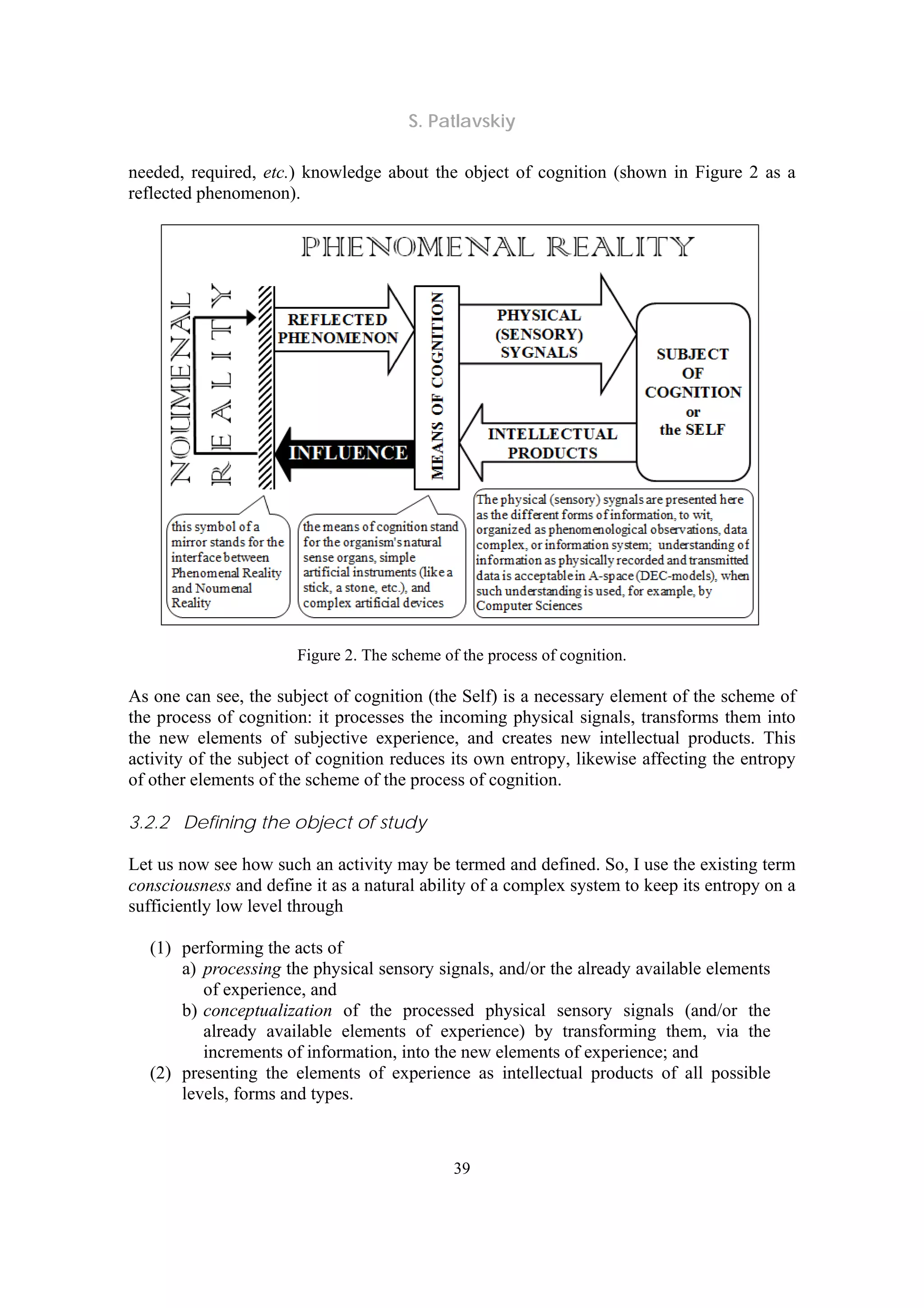 S. Patlavskiy
39
needed, required, etc.) knowledge about the object of cognition (shown in Figure 2 as a
reflected phenomenon).
Figure 2. The scheme of the process of cognition.
As one can see, the subject of cognition (the Self) is a necessary element of the scheme of
the process of cognition: it processes the incoming physical signals, transforms them into
the new elements of subjective experience, and creates new intellectual products. This
activity of the subject of cognition reduces its own entropy, likewise affecting the entropy
of other elements of the scheme of the process of cognition.
3.2.2 Defining the object of study
Let us now see how such an activity may be termed and defined. So, I use the existing term
consciousness and define it as a natural ability of a complex system to keep its entropy on a
sufficiently low level through
(1) performing the acts of
a) processing the physical sensory signals, and/or the already available elements
of experience, and
b) conceptualization of the processed physical sensory signals (and/or the
already available elements of experience) by transforming them, via the
increments of information, into the new elements of experience; and
(2) presenting the elements of experience as intellectual products of all possible
levels, forms and types.
 