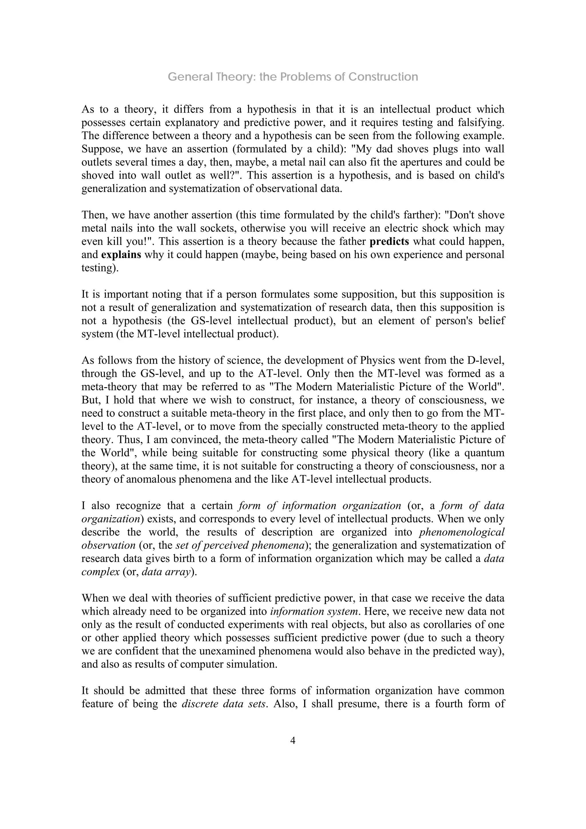 General Theory: the Problems of Construction
4
As to a theory, it differs from a hypothesis in that it is an intellectual product which
possesses certain explanatory and predictive power, and it requires testing and falsifying.
The difference between a theory and a hypothesis can be seen from the following example.
Suppose, we have an assertion (formulated by a child): "My dad shoves plugs into wall
outlets several times a day, then, maybe, a metal nail can also fit the apertures and could be
shoved into wall outlet as well?". This assertion is a hypothesis, and is based on child's
generalization and systematization of observational data.
Then, we have another assertion (this time formulated by the child's farther): "Don't shove
metal nails into the wall sockets, otherwise you will receive an electric shock which may
even kill you!". This assertion is a theory because the father predicts what could happen,
and explains why it could happen (maybe, being based on his own experience and personal
testing).
It is important noting that if a person formulates some supposition, but this supposition is
not a result of generalization and systematization of research data, then this supposition is
not a hypothesis (the GS-level intellectual product), but an element of person's belief
system (the MT-level intellectual product).
As follows from the history of science, the development of Physics went from the D-level,
through the GS-level, and up to the AT-level. Only then the MT-level was formed as a
meta-theory that may be referred to as "The Modern Materialistic Picture of the World".
But, I hold that where we wish to construct, for instance, a theory of consciousness, we
need to construct a suitable meta-theory in the first place, and only then to go from the MT-
level to the AT-level, or to move from the specially constructed meta-theory to the applied
theory. Thus, I am convinced, the meta-theory called "The Modern Materialistic Picture of
the World", while being suitable for constructing some physical theory (like a quantum
theory), at the same time, it is not suitable for constructing a theory of consciousness, nor a
theory of anomalous phenomena and the like AT-level intellectual products.
I also recognize that a certain form of information organization (or, a form of data
organization) exists, and corresponds to every level of intellectual products. When we only
describe the world, the results of description are organized into phenomenological
observation (or, the set of perceived phenomena); the generalization and systematization of
research data gives birth to a form of information organization which may be called a data
complex (or, data array).
When we deal with theories of sufficient predictive power, in that case we receive the data
which already need to be organized into information system. Here, we receive new data not
only as the result of conducted experiments with real objects, but also as corollaries of one
or other applied theory which possesses sufficient predictive power (due to such a theory
we are confident that the unexamined phenomena would also behave in the predicted way),
and also as results of computer simulation.
It should be admitted that these three forms of information organization have common
feature of being the discrete data sets. Also, I shall presume, there is a fourth form of
 