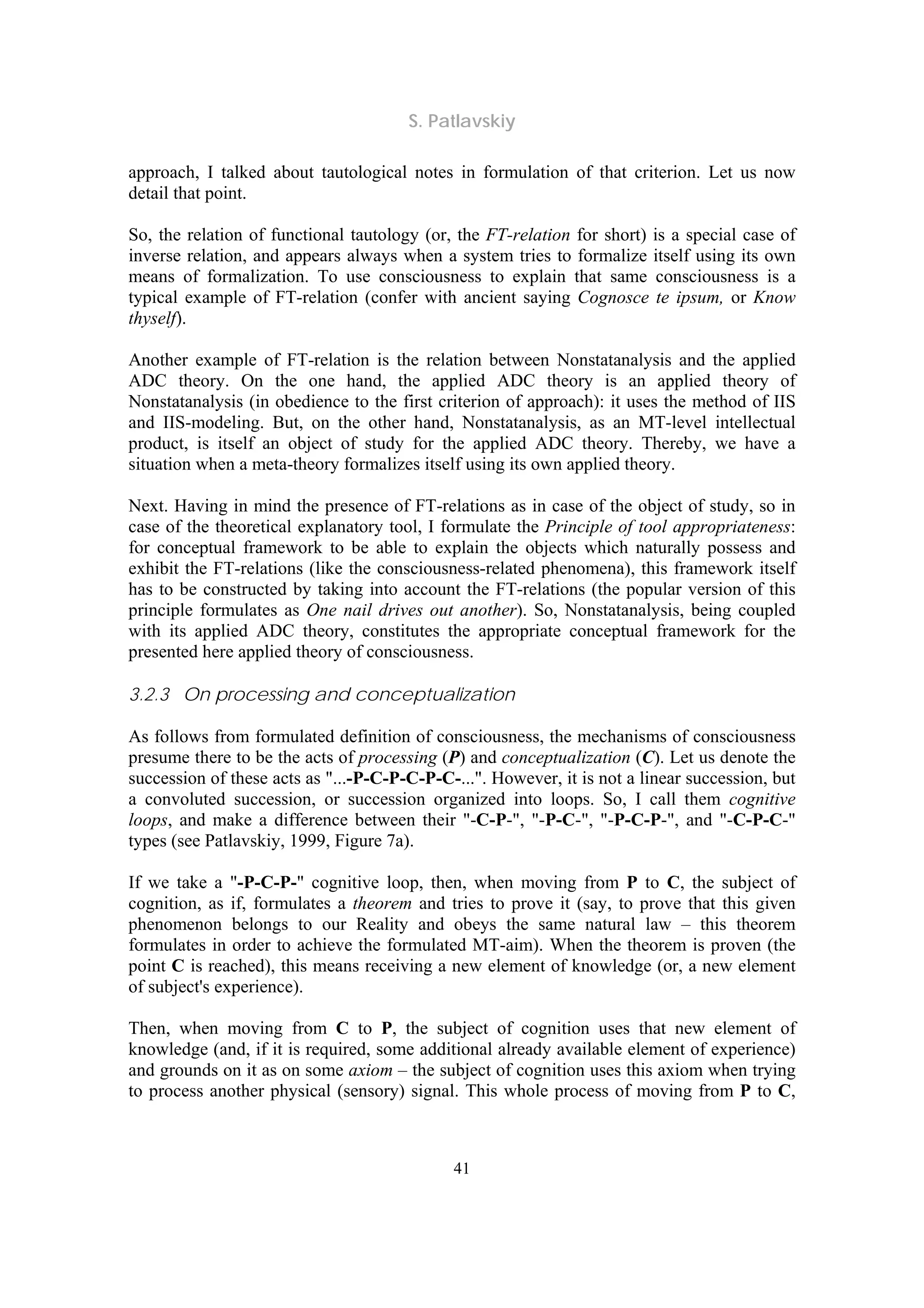 S. Patlavskiy
41
approach, I talked about tautological notes in formulation of that criterion. Let us now
detail that point.
So, the relation of functional tautology (or, the FT-relation for short) is a special case of
inverse relation, and appears always when a system tries to formalize itself using its own
means of formalization. To use consciousness to explain that same consciousness is a
typical example of FT-relation (confer with ancient saying Cognosce te ipsum, or Know
thyself).
Another example of FT-relation is the relation between Nonstatanalysis and the applied
ADC theory. On the one hand, the applied ADC theory is an applied theory of
Nonstatanalysis (in obedience to the first criterion of approach): it uses the method of IIS
and IIS-modeling. But, on the other hand, Nonstatanalysis, as an MT-level intellectual
product, is itself an object of study for the applied ADC theory. Thereby, we have a
situation when a meta-theory formalizes itself using its own applied theory.
Next. Having in mind the presence of FT-relations as in case of the object of study, so in
case of the theoretical explanatory tool, I formulate the Principle of tool appropriateness:
for conceptual framework to be able to explain the objects which naturally possess and
exhibit the FT-relations (like the consciousness-related phenomena), this framework itself
has to be constructed by taking into account the FT-relations (the popular version of this
principle formulates as One nail drives out another). So, Nonstatanalysis, being coupled
with its applied ADC theory, constitutes the appropriate conceptual framework for the
presented here applied theory of consciousness.
3.2.3 On processing and conceptualization
As follows from formulated definition of consciousness, the mechanisms of consciousness
presume there to be the acts of processing (P) and conceptualization (C). Let us denote the
succession of these acts as "...-P-C-P-C-P-C-...". However, it is not a linear succession, but
a convoluted succession, or succession organized into loops. So, I call them cognitive
loops, and make a difference between their "-C-P-", "-P-C-", "-P-C-P-", and "-C-P-C-"
types (see Patlavskiy, 1999, Figure 7a).
If we take a "-P-C-P-" cognitive loop, then, when moving from P to C, the subject of
cognition, as if, formulates a theorem and tries to prove it (say, to prove that this given
phenomenon belongs to our Reality and obeys the same natural law – this theorem
formulates in order to achieve the formulated MT-aim). When the theorem is proven (the
point C is reached), this means receiving a new element of knowledge (or, a new element
of subject's experience).
Then, when moving from C to P, the subject of cognition uses that new element of
knowledge (and, if it is required, some additional already available element of experience)
and grounds on it as on some axiom – the subject of cognition uses this axiom when trying
to process another physical (sensory) signal. This whole process of moving from P to C,
 