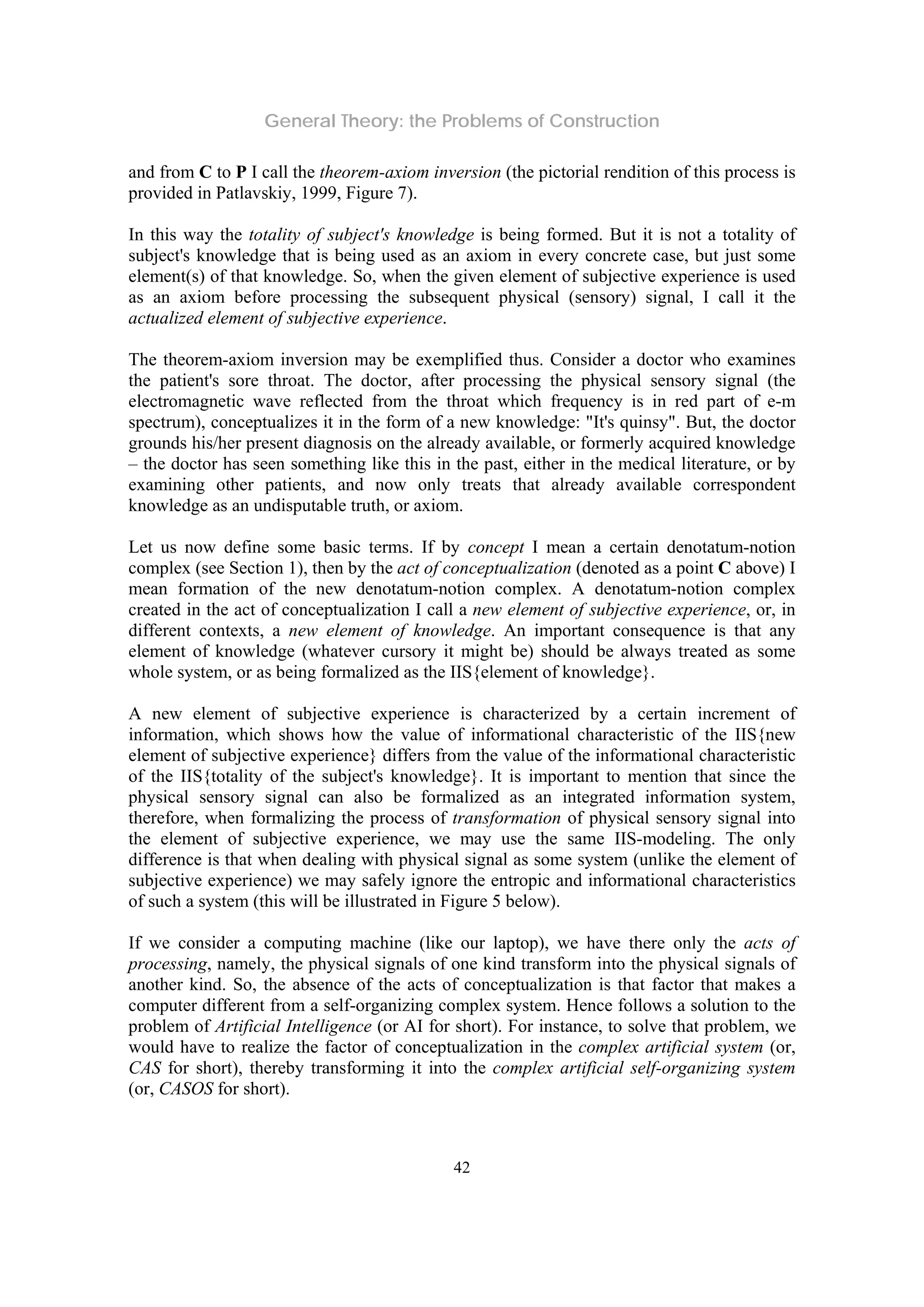 General Theory: the Problems of Construction
42
and from C to P I call the theorem-axiom inversion (the pictorial rendition of this process is
provided in Patlavskiy, 1999, Figure 7).
In this way the totality of subject's knowledge is being formed. But it is not a totality of
subject's knowledge that is being used as an axiom in every concrete case, but just some
element(s) of that knowledge. So, when the given element of subjective experience is used
as an axiom before processing the subsequent physical (sensory) signal, I call it the
actualized element of subjective experience.
The theorem-axiom inversion may be exemplified thus. Consider a doctor who examines
the patient's sore throat. The doctor, after processing the physical sensory signal (the
electromagnetic wave reflected from the throat which frequency is in red part of e-m
spectrum), conceptualizes it in the form of a new knowledge: "It's quinsy". But, the doctor
grounds his/her present diagnosis on the already available, or formerly acquired knowledge
– the doctor has seen something like this in the past, either in the medical literature, or by
examining other patients, and now only treats that already available correspondent
knowledge as an undisputable truth, or axiom.
Let us now define some basic terms. If by concept I mean a certain denotatum-notion
complex (see Section 1), then by the act of conceptualization (denoted as a point C above) I
mean formation of the new denotatum-notion complex. A denotatum-notion complex
created in the act of conceptualization I call a new element of subjective experience, or, in
different contexts, a new element of knowledge. An important consequence is that any
element of knowledge (whatever cursory it might be) should be always treated as some
whole system, or as being formalized as the IIS{element of knowledge}.
A new element of subjective experience is characterized by a certain increment of
information, which shows how the value of informational characteristic of the IIS{new
element of subjective experience} differs from the value of the informational characteristic
of the IIS{totality of the subject's knowledge}. It is important to mention that since the
physical sensory signal can also be formalized as an integrated information system,
therefore, when formalizing the process of transformation of physical sensory signal into
the element of subjective experience, we may use the same IIS-modeling. The only
difference is that when dealing with physical signal as some system (unlike the element of
subjective experience) we may safely ignore the entropic and informational characteristics
of such a system (this will be illustrated in Figure 5 below).
If we consider a computing machine (like our laptop), we have there only the acts of
processing, namely, the physical signals of one kind transform into the physical signals of
another kind. So, the absence of the acts of conceptualization is that factor that makes a
computer different from a self-organizing complex system. Hence follows a solution to the
problem of Artificial Intelligence (or AI for short). For instance, to solve that problem, we
would have to realize the factor of conceptualization in the complex artificial system (or,
CAS for short), thereby transforming it into the complex artificial self-organizing system
(or, CASOS for short).
 