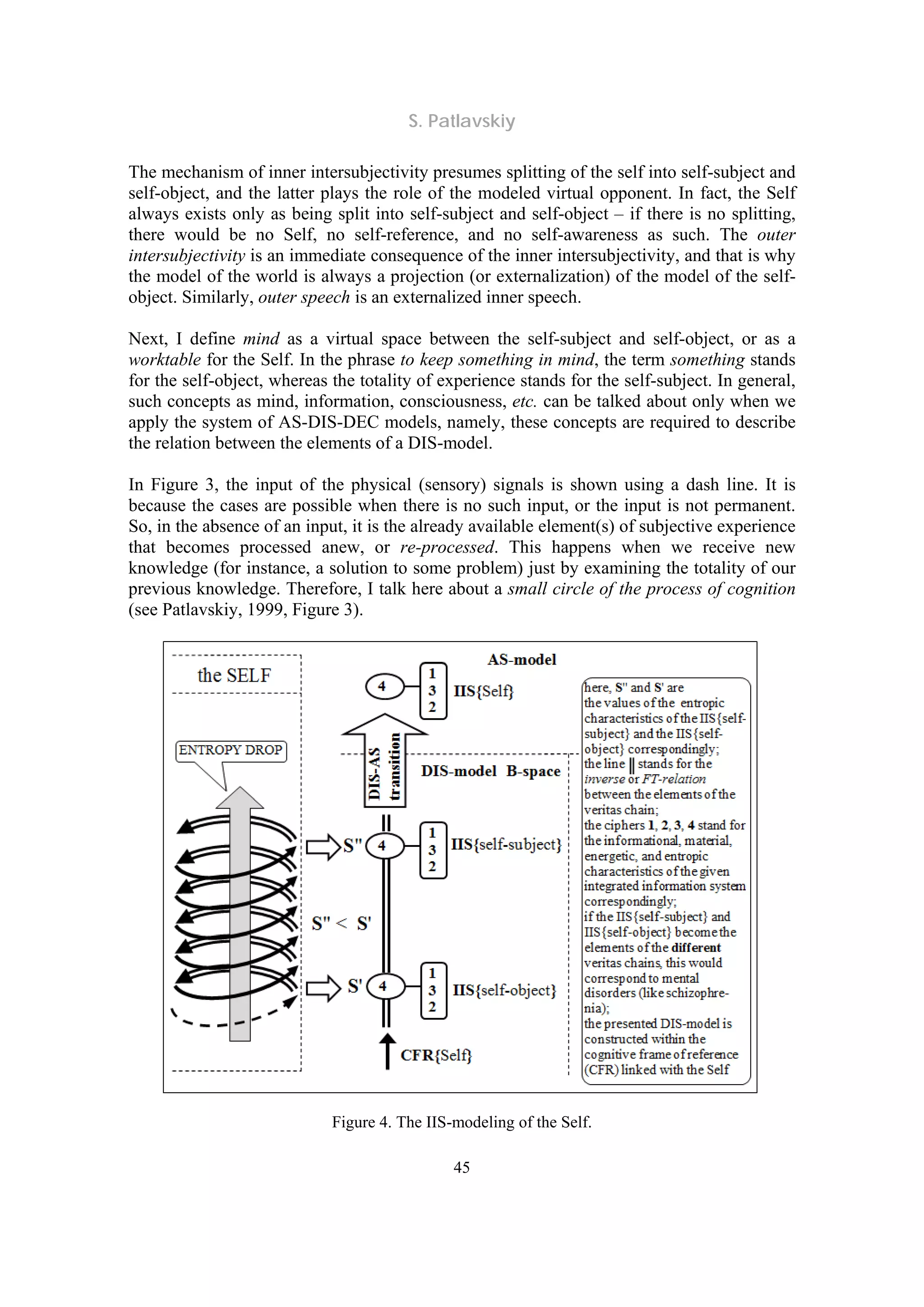 S. Patlavskiy
45
The mechanism of inner intersubjectivity presumes splitting of the self into self-subject and
self-object, and the latter plays the role of the modeled virtual opponent. In fact, the Self
always exists only as being split into self-subject and self-object – if there is no splitting,
there would be no Self, no self-reference, and no self-awareness as such. The outer
intersubjectivity is an immediate consequence of the inner intersubjectivity, and that is why
the model of the world is always a projection (or externalization) of the model of the self-
object. Similarly, outer speech is an externalized inner speech.
Next, I define mind as a virtual space between the self-subject and self-object, or as a
worktable for the Self. In the phrase to keep something in mind, the term something stands
for the self-object, whereas the totality of experience stands for the self-subject. In general,
such concepts as mind, information, consciousness, etc. can be talked about only when we
apply the system of AS-DIS-DEC models, namely, these concepts are required to describe
the relation between the elements of a DIS-model.
In Figure 3, the input of the physical (sensory) signals is shown using a dash line. It is
because the cases are possible when there is no such input, or the input is not permanent.
So, in the absence of an input, it is the already available element(s) of subjective experience
that becomes processed anew, or re-processed. This happens when we receive new
knowledge (for instance, a solution to some problem) just by examining the totality of our
previous knowledge. Therefore, I talk here about a small circle of the process of cognition
(see Patlavskiy, 1999, Figure 3).
Figure 4. The IIS-modeling of the Self.
 