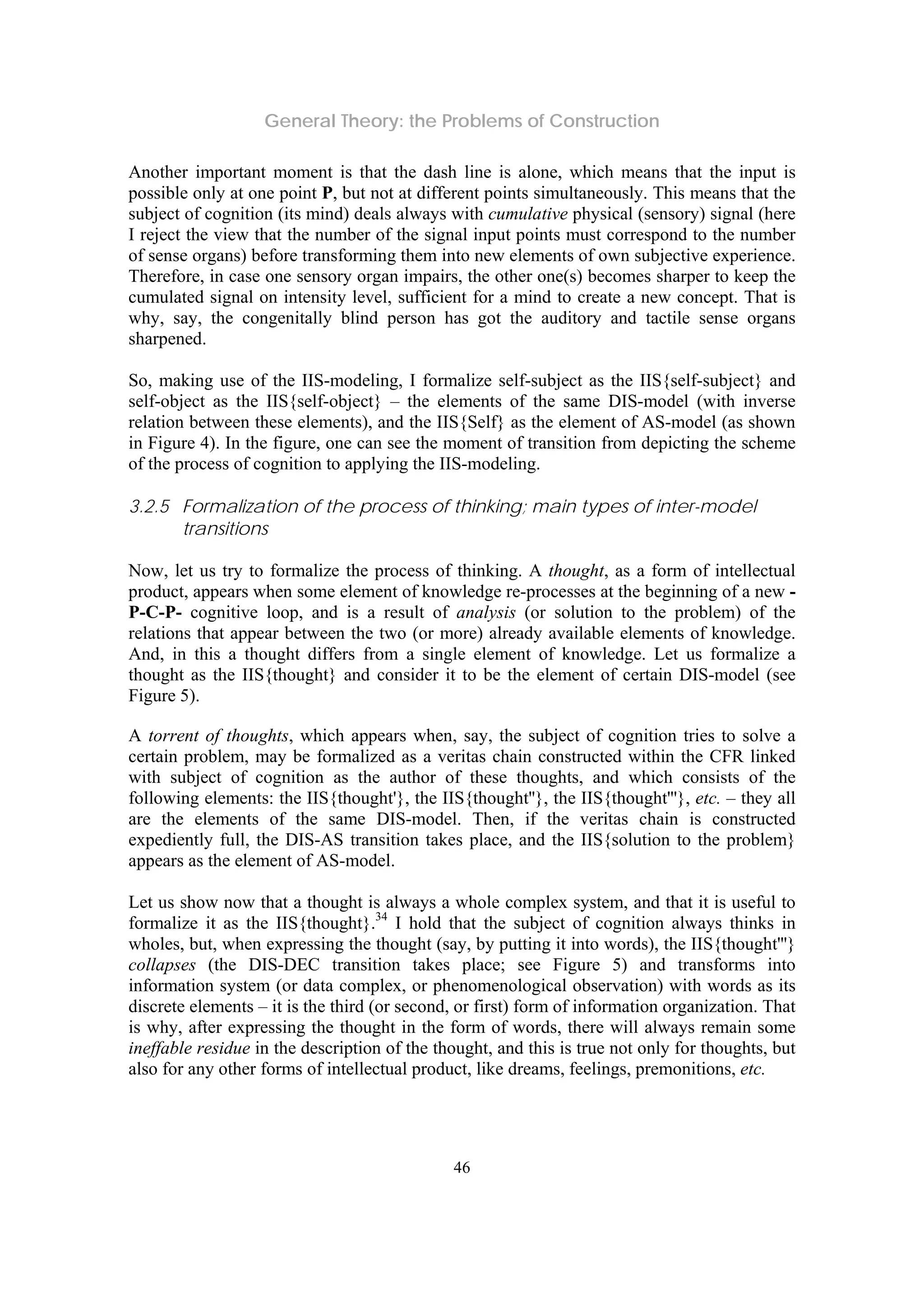 General Theory: the Problems of Construction
46
Another important moment is that the dash line is alone, which means that the input is
possible only at one point P, but not at different points simultaneously. This means that the
subject of cognition (its mind) deals always with cumulative physical (sensory) signal (here
I reject the view that the number of the signal input points must correspond to the number
of sense organs) before transforming them into new elements of own subjective experience.
Therefore, in case one sensory organ impairs, the other one(s) becomes sharper to keep the
cumulated signal on intensity level, sufficient for a mind to create a new concept. That is
why, say, the congenitally blind person has got the auditory and tactile sense organs
sharpened.
So, making use of the IIS-modeling, I formalize self-subject as the IIS{self-subject} and
self-object as the IIS{self-object} – the elements of the same DIS-model (with inverse
relation between these elements), and the IIS{Self} as the element of AS-model (as shown
in Figure 4). In the figure, one can see the moment of transition from depicting the scheme
of the process of cognition to applying the IIS-modeling.
3.2.5 Formalization of the process of thinking; main types of inter-model
transitions
Now, let us try to formalize the process of thinking. A thought, as a form of intellectual
product, appears when some element of knowledge re-processes at the beginning of a new -
P-C-P- cognitive loop, and is a result of analysis (or solution to the problem) of the
relations that appear between the two (or more) already available elements of knowledge.
And, in this a thought differs from a single element of knowledge. Let us formalize a
thought as the IIS{thought} and consider it to be the element of certain DIS-model (see
Figure 5).
A torrent of thoughts, which appears when, say, the subject of cognition tries to solve a
certain problem, may be formalized as a veritas chain constructed within the CFR linked
with subject of cognition as the author of these thoughts, and which consists of the
following elements: the IIS{thought'}, the IIS{thought''}, the IIS{thought'''}, etc. – they all
are the elements of the same DIS-model. Then, if the veritas chain is constructed
expediently full, the DIS-AS transition takes place, and the IIS{solution to the problem}
appears as the element of AS-model.
Let us show now that a thought is always a whole complex system, and that it is useful to
formalize it as the IIS{thought}.34
I hold that the subject of cognition always thinks in
wholes, but, when expressing the thought (say, by putting it into words), the IIS{thought'''}
collapses (the DIS-DEC transition takes place; see Figure 5) and transforms into
information system (or data complex, or phenomenological observation) with words as its
discrete elements – it is the third (or second, or first) form of information organization. That
is why, after expressing the thought in the form of words, there will always remain some
ineffable residue in the description of the thought, and this is true not only for thoughts, but
also for any other forms of intellectual product, like dreams, feelings, premonitions, etc.
 