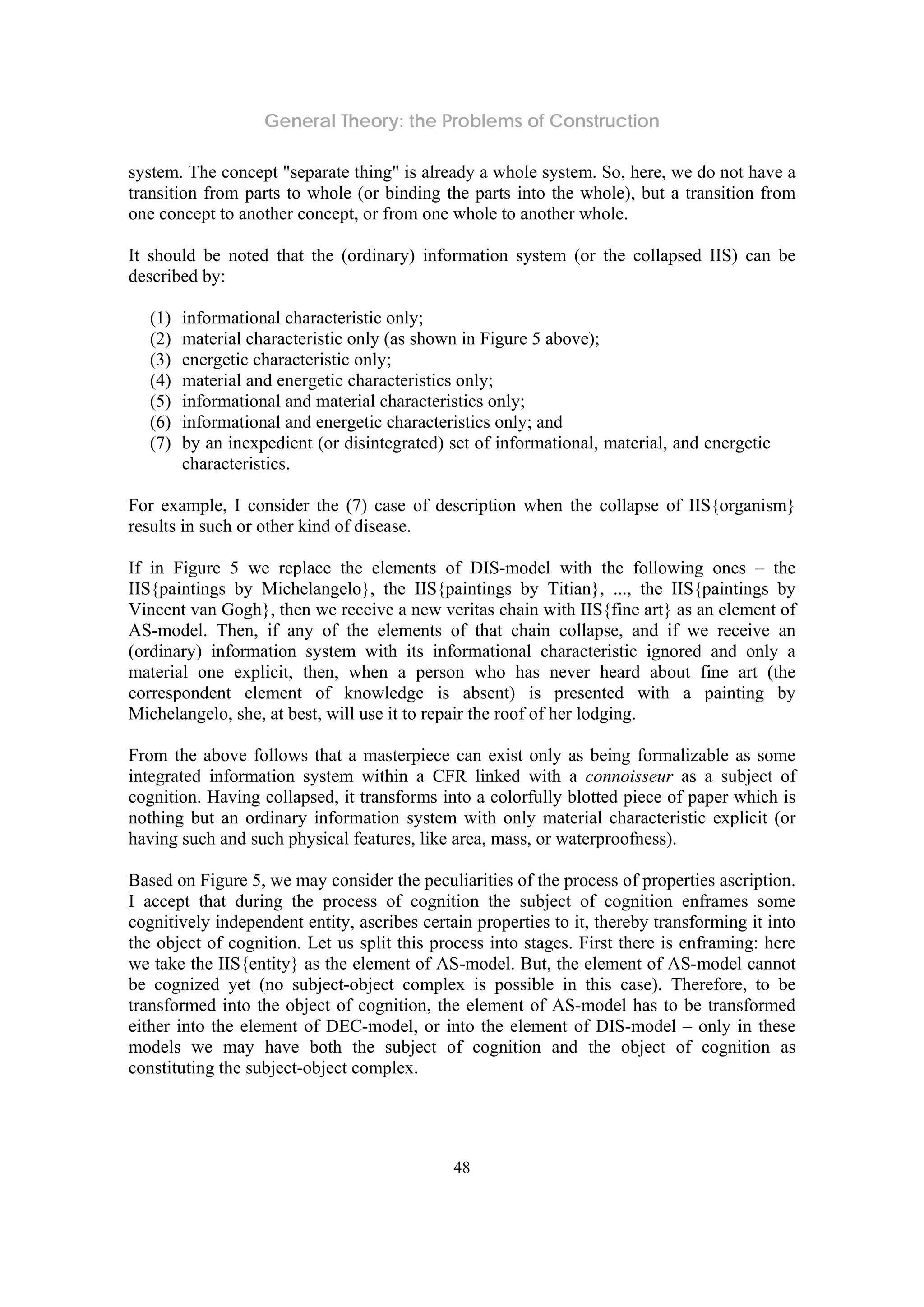 General Theory: the Problems of Construction
48
system. The concept "separate thing" is already a whole system. So, here, we do not have a
transition from parts to whole (or binding the parts into the whole), but a transition from
one concept to another concept, or from one whole to another whole.
It should be noted that the (ordinary) information system (or the collapsed IIS) can be
described by:
(1) informational characteristic only;
(2) material characteristic only (as shown in Figure 5 above);
(3) energetic characteristic only;
(4) material and energetic characteristics only;
(5) informational and material characteristics only;
(6) informational and energetic characteristics only; and
(7) by an inexpedient (or disintegrated) set of informational, material, and energetic
characteristics.
For example, I consider the (7) case of description when the collapse of IIS{organism}
results in such or other kind of disease.
If in Figure 5 we replace the elements of DIS-model with the following ones – the
IIS{paintings by Michelangelo}, the IIS{paintings by Titian}, ..., the IIS{paintings by
Vincent van Gogh}, then we receive a new veritas chain with IIS{fine art} as an element of
AS-model. Then, if any of the elements of that chain collapse, and if we receive an
(ordinary) information system with its informational characteristic ignored and only a
material one explicit, then, when a person who has never heard about fine art (the
correspondent element of knowledge is absent) is presented with a painting by
Michelangelo, she, at best, will use it to repair the roof of her lodging.
From the above follows that a masterpiece can exist only as being formalizable as some
integrated information system within a CFR linked with a connoisseur as a subject of
cognition. Having collapsed, it transforms into a colorfully blotted piece of paper which is
nothing but an ordinary information system with only material characteristic explicit (or
having such and such physical features, like area, mass, or waterproofness).
Based on Figure 5, we may consider the peculiarities of the process of properties ascription.
I accept that during the process of cognition the subject of cognition enframes some
cognitively independent entity, ascribes certain properties to it, thereby transforming it into
the object of cognition. Let us split this process into stages. First there is enframing: here
we take the IIS{entity} as the element of AS-model. But, the element of AS-model cannot
be cognized yet (no subject-object complex is possible in this case). Therefore, to be
transformed into the object of cognition, the element of AS-model has to be transformed
either into the element of DEC-model, or into the element of DIS-model – only in these
models we may have both the subject of cognition and the object of cognition as
constituting the subject-object complex.
 