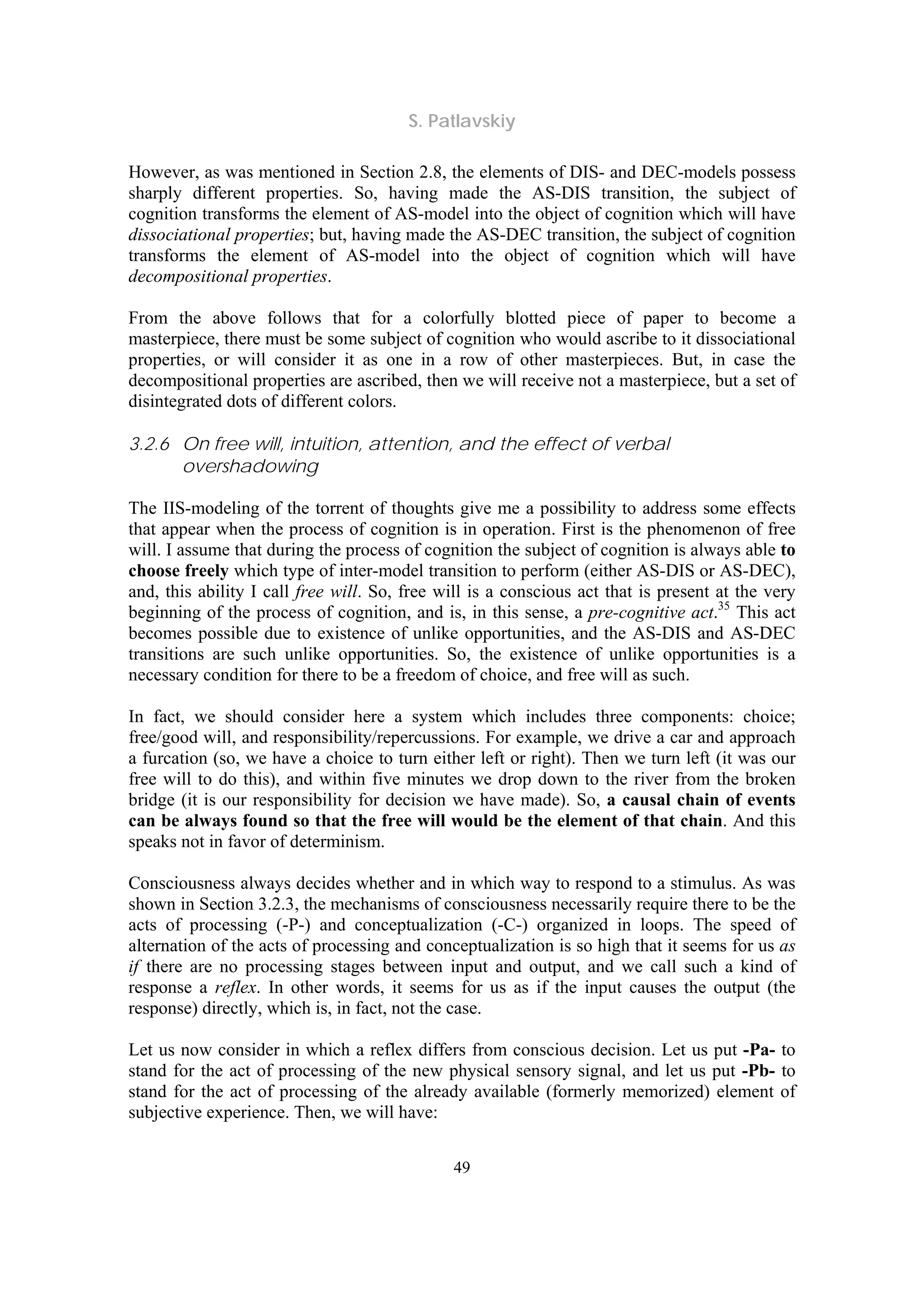 S. Patlavskiy
49
However, as was mentioned in Section 2.8, the elements of DIS- and DEC-models possess
sharply different properties. So, having made the AS-DIS transition, the subject of
cognition transforms the element of AS-model into the object of cognition which will have
dissociational properties; but, having made the AS-DEC transition, the subject of cognition
transforms the element of AS-model into the object of cognition which will have
decompositional properties.
From the above follows that for a colorfully blotted piece of paper to become a
masterpiece, there must be some subject of cognition who would ascribe to it dissociational
properties, or will consider it as one in a row of other masterpieces. But, in case the
decompositional properties are ascribed, then we will receive not a masterpiece, but a set of
disintegrated dots of different colors.
3.2.6 On free will, intuition, attention, and the effect of verbal
overshadowing
The IIS-modeling of the torrent of thoughts give me a possibility to address some effects
that appear when the process of cognition is in operation. First is the phenomenon of free
will. I assume that during the process of cognition the subject of cognition is always able to
choose freely which type of inter-model transition to perform (either AS-DIS or AS-DEC),
and, this ability I call free will. So, free will is a conscious act that is present at the very
beginning of the process of cognition, and is, in this sense, a pre-cognitive act.35
This act
becomes possible due to existence of unlike opportunities, and the AS-DIS and AS-DEC
transitions are such unlike opportunities. So, the existence of unlike opportunities is a
necessary condition for there to be a freedom of choice, and free will as such.
In fact, we should consider here a system which includes three components: choice;
free/good will, and responsibility/repercussions. For example, we drive a car and approach
a furcation (so, we have a choice to turn either left or right). Then we turn left (it was our
free will to do this), and within five minutes we drop down to the river from the broken
bridge (it is our responsibility for decision we have made). So, a causal chain of events
can be always found so that the free will would be the element of that chain. And this
speaks not in favor of determinism.
Consciousness always decides whether and in which way to respond to a stimulus. As was
shown in Section 3.2.3, the mechanisms of consciousness necessarily require there to be the
acts of processing (-P-) and conceptualization (-C-) organized in loops. The speed of
alternation of the acts of processing and conceptualization is so high that it seems for us as
if there are no processing stages between input and output, and we call such a kind of
response a reflex. In other words, it seems for us as if the input causes the output (the
response) directly, which is, in fact, not the case.
Let us now consider in which a reflex differs from conscious decision. Let us put -Pa- to
stand for the act of processing of the new physical sensory signal, and let us put -Pb- to
stand for the act of processing of the already available (formerly memorized) element of
subjective experience. Then, we will have:
 