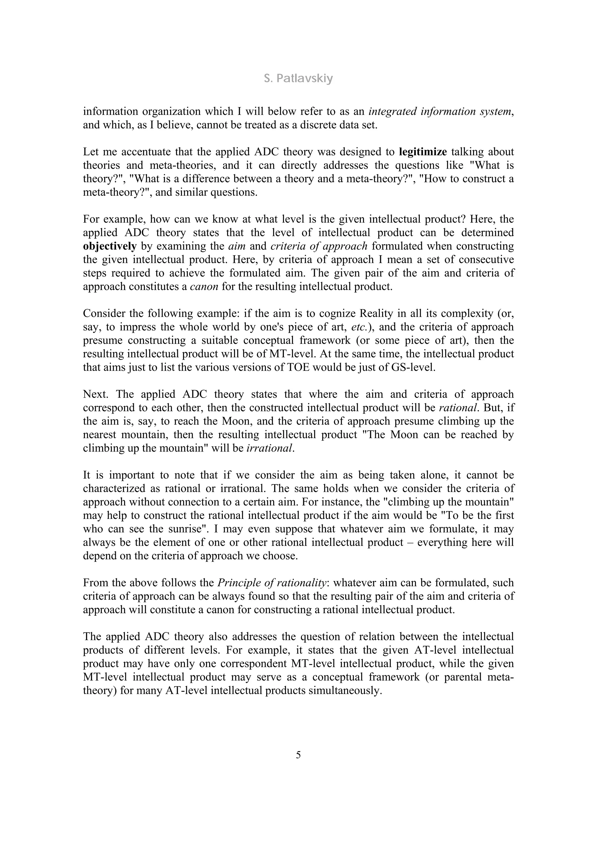 S. Patlavskiy
5
information organization which I will below refer to as an integrated information system,
and which, as I believe, cannot be treated as a discrete data set.
Let me accentuate that the applied ADC theory was designed to legitimize talking about
theories and meta-theories, and it can directly addresses the questions like "What is
theory?", "What is a difference between a theory and a meta-theory?", "How to construct a
meta-theory?", and similar questions.
For example, how can we know at what level is the given intellectual product? Here, the
applied ADC theory states that the level of intellectual product can be determined
objectively by examining the aim and criteria of approach formulated when constructing
the given intellectual product. Here, by criteria of approach I mean a set of consecutive
steps required to achieve the formulated aim. The given pair of the aim and criteria of
approach constitutes a canon for the resulting intellectual product.
Consider the following example: if the aim is to cognize Reality in all its complexity (or,
say, to impress the whole world by one's piece of art, etc.), and the criteria of approach
presume constructing a suitable conceptual framework (or some piece of art), then the
resulting intellectual product will be of MT-level. At the same time, the intellectual product
that aims just to list the various versions of TOE would be just of GS-level.
Next. The applied ADC theory states that where the aim and criteria of approach
correspond to each other, then the constructed intellectual product will be rational. But, if
the aim is, say, to reach the Moon, and the criteria of approach presume climbing up the
nearest mountain, then the resulting intellectual product "The Moon can be reached by
climbing up the mountain" will be irrational.
It is important to note that if we consider the aim as being taken alone, it cannot be
characterized as rational or irrational. The same holds when we consider the criteria of
approach without connection to a certain aim. For instance, the "climbing up the mountain"
may help to construct the rational intellectual product if the aim would be "To be the first
who can see the sunrise". I may even suppose that whatever aim we formulate, it may
always be the element of one or other rational intellectual product – everything here will
depend on the criteria of approach we choose.
From the above follows the Principle of rationality: whatever aim can be formulated, such
criteria of approach can be always found so that the resulting pair of the aim and criteria of
approach will constitute a canon for constructing a rational intellectual product.
The applied ADC theory also addresses the question of relation between the intellectual
products of different levels. For example, it states that the given AT-level intellectual
product may have only one correspondent MT-level intellectual product, while the given
MT-level intellectual product may serve as a conceptual framework (or parental meta-
theory) for many AT-level intellectual products simultaneously.
 