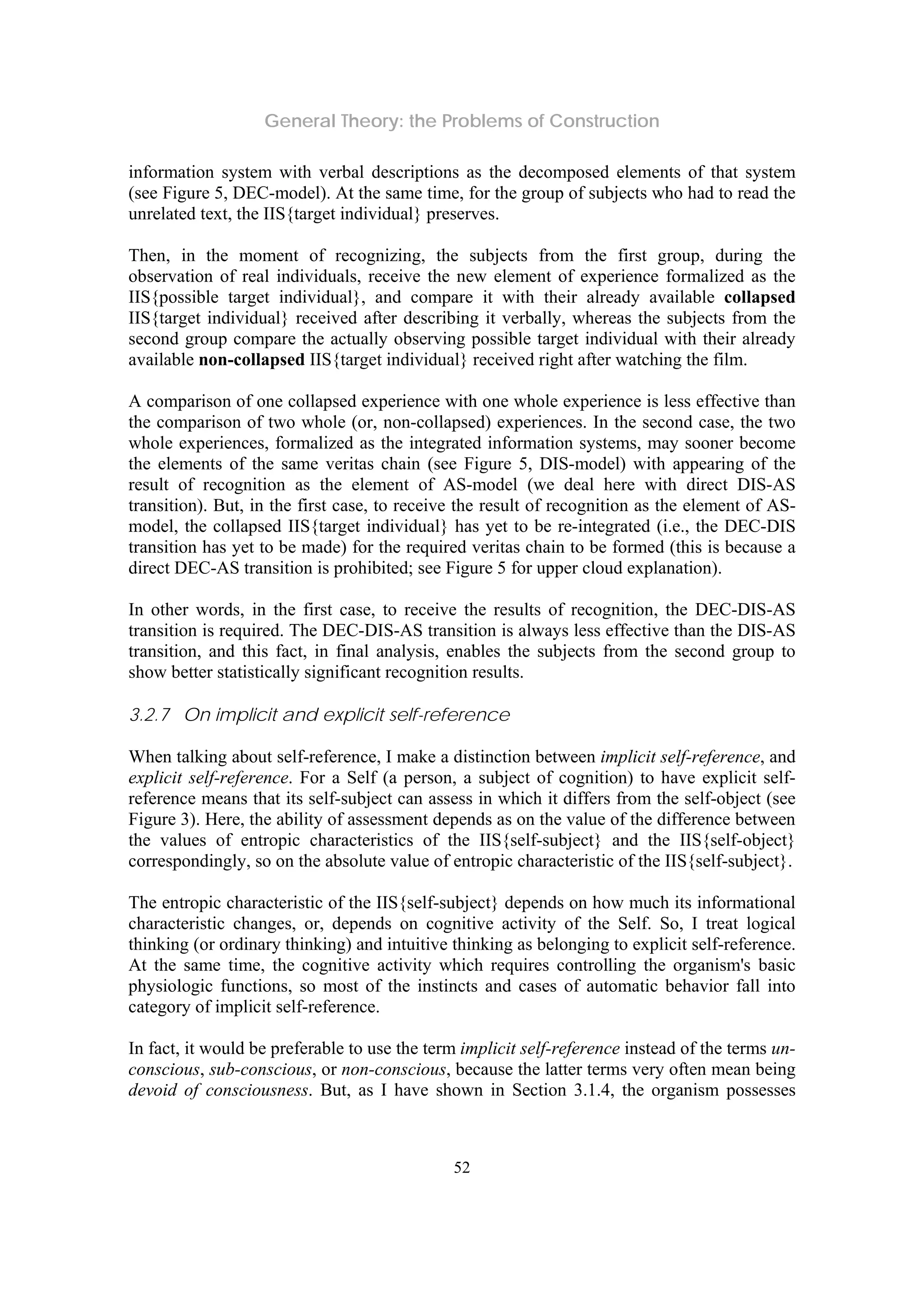 General Theory: the Problems of Construction
52
information system with verbal descriptions as the decomposed elements of that system
(see Figure 5, DEC-model). At the same time, for the group of subjects who had to read the
unrelated text, the IIS{target individual} preserves.
Then, in the moment of recognizing, the subjects from the first group, during the
observation of real individuals, receive the new element of experience formalized as the
IIS{possible target individual}, and compare it with their already available collapsed
IIS{target individual} received after describing it verbally, whereas the subjects from the
second group compare the actually observing possible target individual with their already
available non-collapsed IIS{target individual} received right after watching the film.
A comparison of one collapsed experience with one whole experience is less effective than
the comparison of two whole (or, non-collapsed) experiences. In the second case, the two
whole experiences, formalized as the integrated information systems, may sooner become
the elements of the same veritas chain (see Figure 5, DIS-model) with appearing of the
result of recognition as the element of AS-model (we deal here with direct DIS-AS
transition). But, in the first case, to receive the result of recognition as the element of AS-
model, the collapsed IIS{target individual} has yet to be re-integrated (i.e., the DEC-DIS
transition has yet to be made) for the required veritas chain to be formed (this is because a
direct DEC-AS transition is prohibited; see Figure 5 for upper cloud explanation).
In other words, in the first case, to receive the results of recognition, the DEC-DIS-AS
transition is required. The DEC-DIS-AS transition is always less effective than the DIS-AS
transition, and this fact, in final analysis, enables the subjects from the second group to
show better statistically significant recognition results.
3.2.7 On implicit and explicit self-reference
When talking about self-reference, I make a distinction between implicit self-reference, and
explicit self-reference. For a Self (a person, a subject of cognition) to have explicit self-
reference means that its self-subject can assess in which it differs from the self-object (see
Figure 3). Here, the ability of assessment depends as on the value of the difference between
the values of entropic characteristics of the IIS{self-subject} and the IIS{self-object}
correspondingly, so on the absolute value of entropic characteristic of the IIS{self-subject}.
The entropic characteristic of the IIS{self-subject} depends on how much its informational
characteristic changes, or, depends on cognitive activity of the Self. So, I treat logical
thinking (or ordinary thinking) and intuitive thinking as belonging to explicit self-reference.
At the same time, the cognitive activity which requires controlling the organism's basic
physiologic functions, so most of the instincts and cases of automatic behavior fall into
category of implicit self-reference.
In fact, it would be preferable to use the term implicit self-reference instead of the terms un-
conscious, sub-conscious, or non-conscious, because the latter terms very often mean being
devoid of consciousness. But, as I have shown in Section 3.1.4, the organism possesses
 