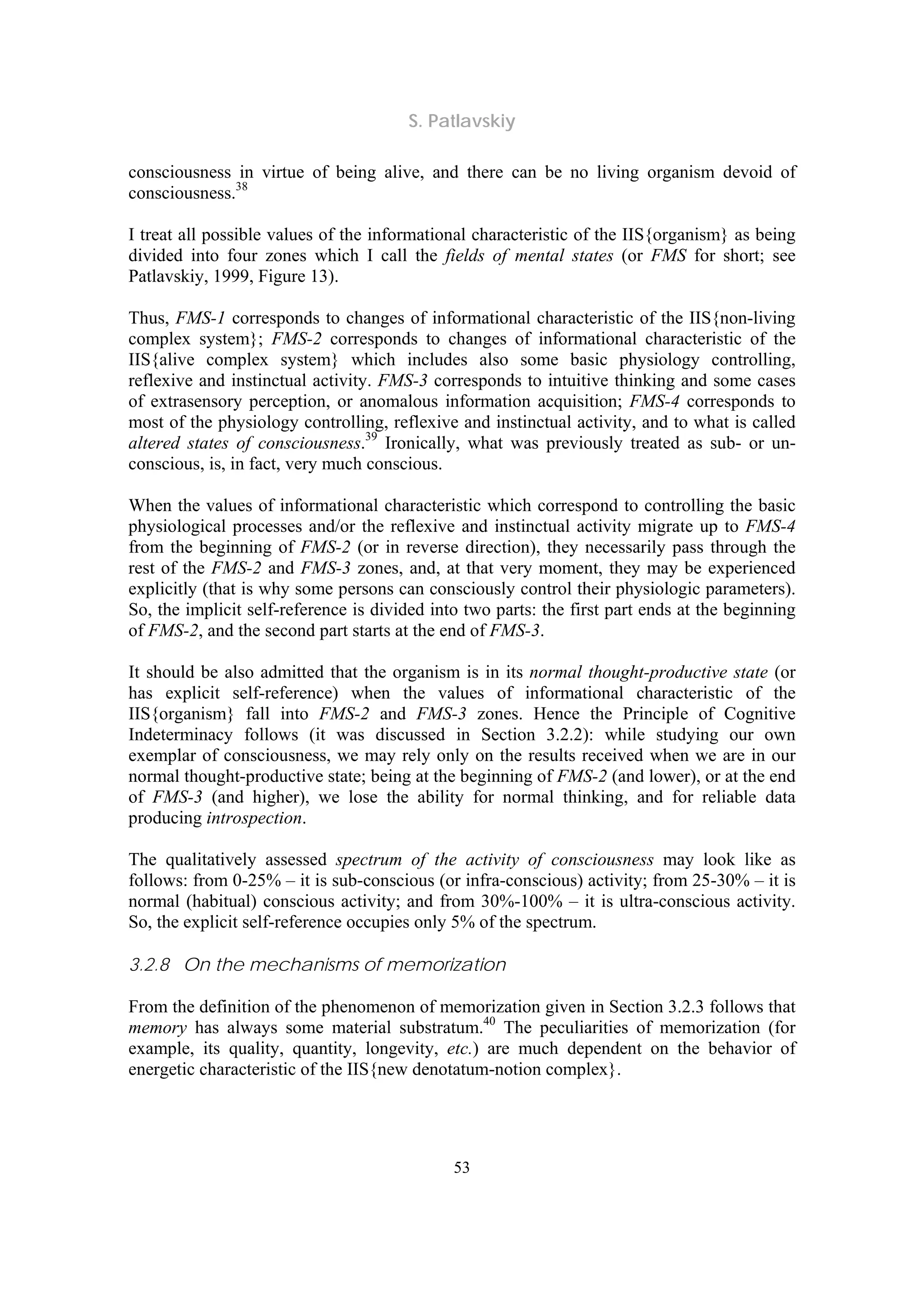 S. Patlavskiy
53
consciousness in virtue of being alive, and there can be no living organism devoid of
consciousness.38
I treat all possible values of the informational characteristic of the IIS{organism} as being
divided into four zones which I call the fields of mental states (or FMS for short; see
Patlavskiy, 1999, Figure 13).
Thus, FMS-1 corresponds to changes of informational characteristic of the IIS{non-living
complex system}; FMS-2 corresponds to changes of informational characteristic of the
IIS{alive complex system} which includes also some basic physiology controlling,
reflexive and instinctual activity. FMS-3 corresponds to intuitive thinking and some cases
of extrasensory perception, or anomalous information acquisition; FMS-4 corresponds to
most of the physiology controlling, reflexive and instinctual activity, and to what is called
altered states of consciousness.39
Ironically, what was previously treated as sub- or un-
conscious, is, in fact, very much conscious.
When the values of informational characteristic which correspond to controlling the basic
physiological processes and/or the reflexive and instinctual activity migrate up to FMS-4
from the beginning of FMS-2 (or in reverse direction), they necessarily pass through the
rest of the FMS-2 and FMS-3 zones, and, at that very moment, they may be experienced
explicitly (that is why some persons can consciously control their physiologic parameters).
So, the implicit self-reference is divided into two parts: the first part ends at the beginning
of FMS-2, and the second part starts at the end of FMS-3.
It should be also admitted that the organism is in its normal thought-productive state (or
has explicit self-reference) when the values of informational characteristic of the
IIS{organism} fall into FMS-2 and FMS-3 zones. Hence the Principle of Cognitive
Indeterminacy follows (it was discussed in Section 3.2.2): while studying our own
exemplar of consciousness, we may rely only on the results received when we are in our
normal thought-productive state; being at the beginning of FMS-2 (and lower), or at the end
of FMS-3 (and higher), we lose the ability for normal thinking, and for reliable data
producing introspection.
The qualitatively assessed spectrum of the activity of consciousness may look like as
follows: from 0-25% – it is sub-conscious (or infra-conscious) activity; from 25-30% – it is
normal (habitual) conscious activity; and from 30%-100% – it is ultra-conscious activity.
So, the explicit self-reference occupies only 5% of the spectrum.
3.2.8 On the mechanisms of memorization
From the definition of the phenomenon of memorization given in Section 3.2.3 follows that
memory has always some material substratum.40
The peculiarities of memorization (for
example, its quality, quantity, longevity, etc.) are much dependent on the behavior of
energetic characteristic of the IIS{new denotatum-notion complex}.
 