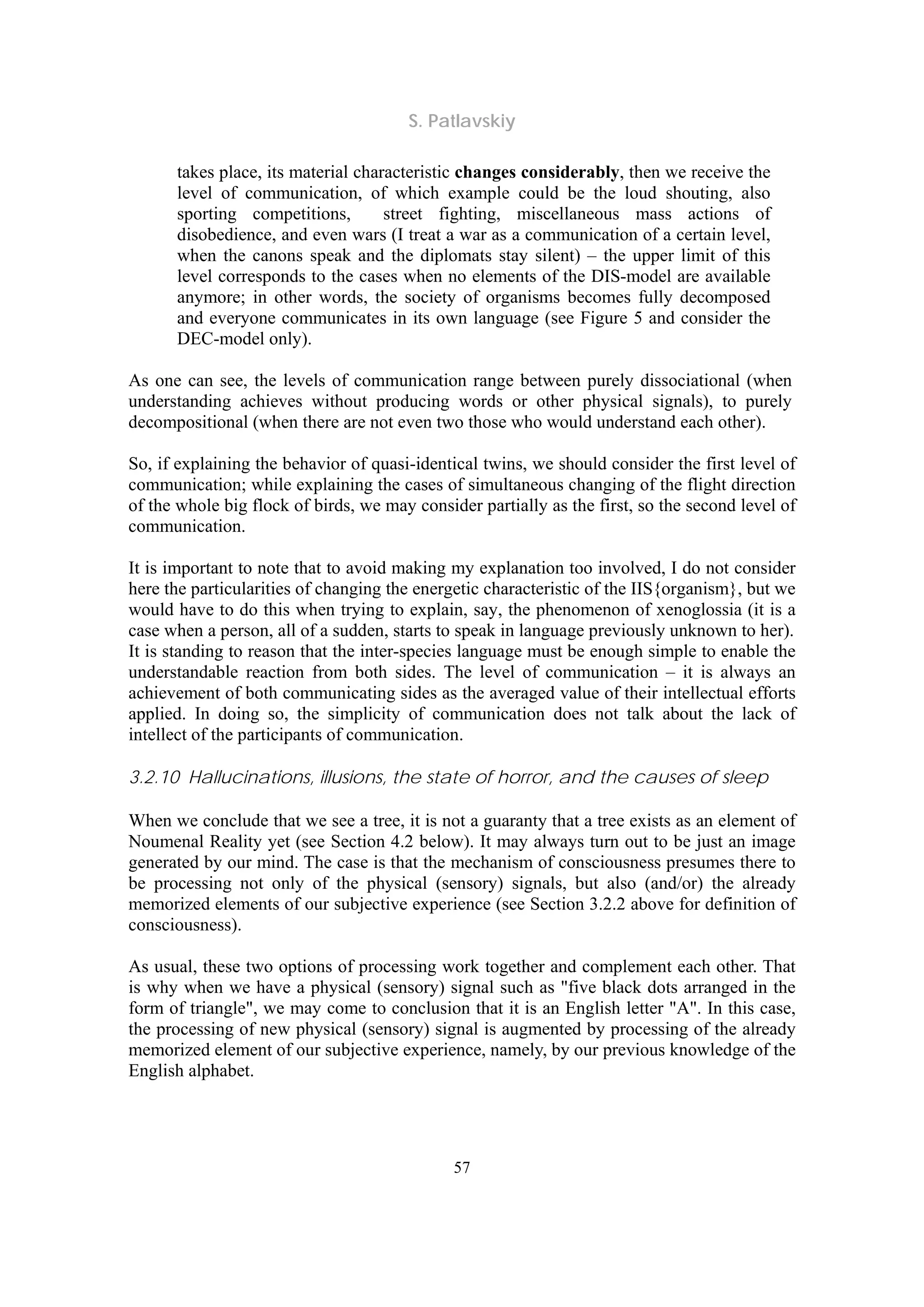 S. Patlavskiy
57
takes place, its material characteristic changes considerably, then we receive the
level of communication, of which example could be the loud shouting, also
sporting competitions, street fighting, miscellaneous mass actions of
disobedience, and even wars (I treat a war as a communication of a certain level,
when the canons speak and the diplomats stay silent) – the upper limit of this
level corresponds to the cases when no elements of the DIS-model are available
anymore; in other words, the society of organisms becomes fully decomposed
and everyone communicates in its own language (see Figure 5 and consider the
DEC-model only).
As one can see, the levels of communication range between purely dissociational (when
understanding achieves without producing words or other physical signals), to purely
decompositional (when there are not even two those who would understand each other).
So, if explaining the behavior of quasi-identical twins, we should consider the first level of
communication; while explaining the cases of simultaneous changing of the flight direction
of the whole big flock of birds, we may consider partially as the first, so the second level of
communication.
It is important to note that to avoid making my explanation too involved, I do not consider
here the particularities of changing the energetic characteristic of the IIS{organism}, but we
would have to do this when trying to explain, say, the phenomenon of xenoglossia (it is a
case when a person, all of a sudden, starts to speak in language previously unknown to her).
It is standing to reason that the inter-species language must be enough simple to enable the
understandable reaction from both sides. The level of communication – it is always an
achievement of both communicating sides as the averaged value of their intellectual efforts
applied. In doing so, the simplicity of communication does not talk about the lack of
intellect of the participants of communication.
3.2.10 Hallucinations, illusions, the state of horror, and the causes of sleep
When we conclude that we see a tree, it is not a guaranty that a tree exists as an element of
Noumenal Reality yet (see Section 4.2 below). It may always turn out to be just an image
generated by our mind. The case is that the mechanism of consciousness presumes there to
be processing not only of the physical (sensory) signals, but also (and/or) the already
memorized elements of our subjective experience (see Section 3.2.2 above for definition of
consciousness).
As usual, these two options of processing work together and complement each other. That
is why when we have a physical (sensory) signal such as "five black dots arranged in the
form of triangle", we may come to conclusion that it is an English letter "A". In this case,
the processing of new physical (sensory) signal is augmented by processing of the already
memorized element of our subjective experience, namely, by our previous knowledge of the
English alphabet.
 