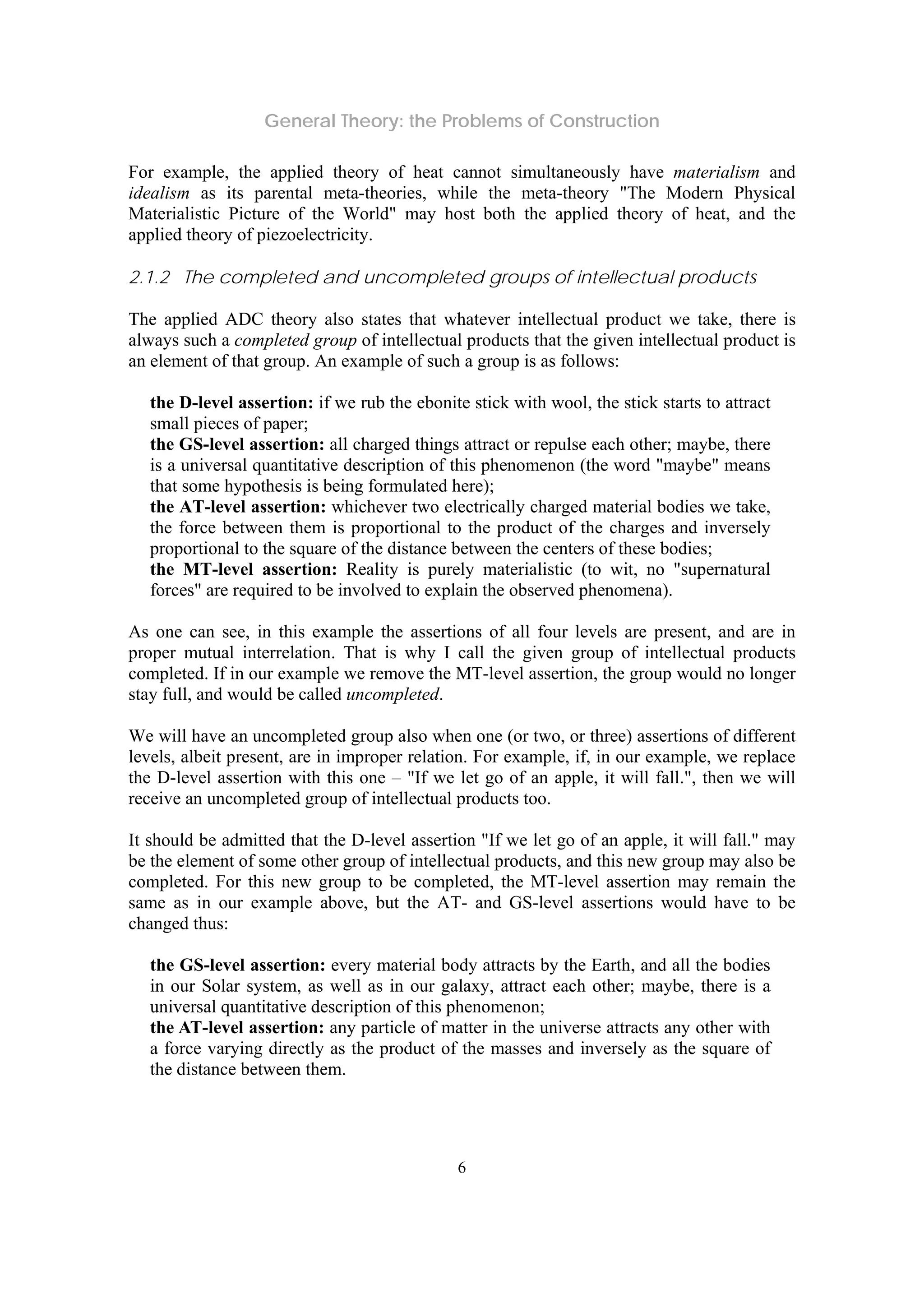 General Theory: the Problems of Construction
6
For example, the applied theory of heat cannot simultaneously have materialism and
idealism as its parental meta-theories, while the meta-theory "The Modern Physical
Materialistic Picture of the World" may host both the applied theory of heat, and the
applied theory of piezoelectricity.
2.1.2 The completed and uncompleted groups of intellectual products
The applied ADC theory also states that whatever intellectual product we take, there is
always such a completed group of intellectual products that the given intellectual product is
an element of that group. An example of such a group is as follows:
the D-level assertion: if we rub the ebonite stick with wool, the stick starts to attract
small pieces of paper;
the GS-level assertion: all charged things attract or repulse each other; maybe, there
is a universal quantitative description of this phenomenon (the word "maybe" means
that some hypothesis is being formulated here);
the AT-level assertion: whichever two electrically charged material bodies we take,
the force between them is proportional to the product of the charges and inversely
proportional to the square of the distance between the centers of these bodies;
the MT-level assertion: Reality is purely materialistic (to wit, no "supernatural
forces" are required to be involved to explain the observed phenomena).
As one can see, in this example the assertions of all four levels are present, and are in
proper mutual interrelation. That is why I call the given group of intellectual products
completed. If in our example we remove the MT-level assertion, the group would no longer
stay full, and would be called uncompleted.
We will have an uncompleted group also when one (or two, or three) assertions of different
levels, albeit present, are in improper relation. For example, if, in our example, we replace
the D-level assertion with this one – "If we let go of an apple, it will fall.", then we will
receive an uncompleted group of intellectual products too.
It should be admitted that the D-level assertion "If we let go of an apple, it will fall." may
be the element of some other group of intellectual products, and this new group may also be
completed. For this new group to be completed, the MT-level assertion may remain the
same as in our example above, but the AT- and GS-level assertions would have to be
changed thus:
the GS-level assertion: every material body attracts by the Earth, and all the bodies
in our Solar system, as well as in our galaxy, attract each other; maybe, there is a
universal quantitative description of this phenomenon;
the AT-level assertion: any particle of matter in the universe attracts any other with
a force varying directly as the product of the masses and inversely as the square of
the distance between them.
 