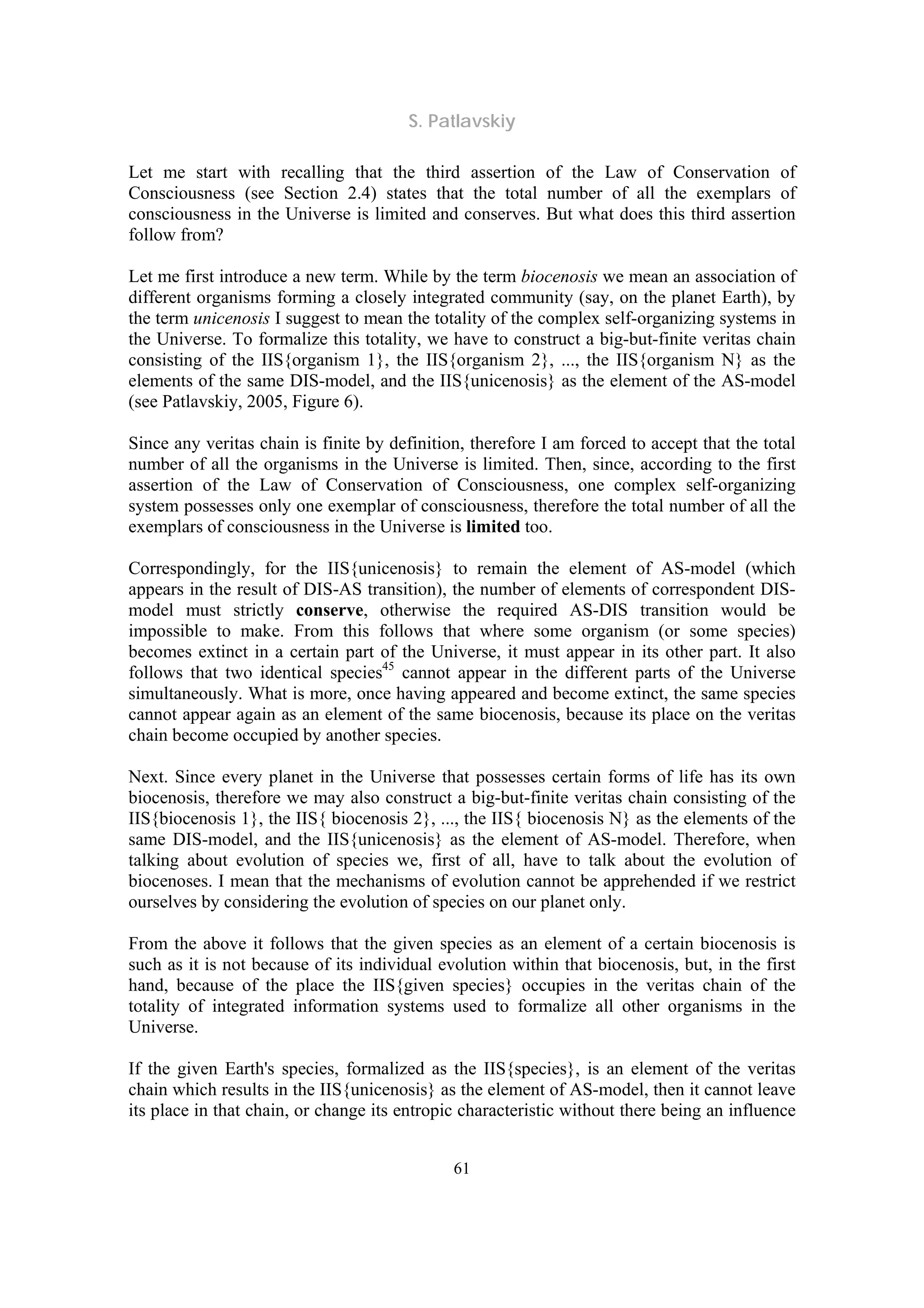 S. Patlavskiy
61
Let me start with recalling that the third assertion of the Law of Conservation of
Consciousness (see Section 2.4) states that the total number of all the exemplars of
consciousness in the Universe is limited and conserves. But what does this third assertion
follow from?
Let me first introduce a new term. While by the term biocenosis we mean an association of
different organisms forming a closely integrated community (say, on the planet Earth), by
the term unicenosis I suggest to mean the totality of the complex self-organizing systems in
the Universe. To formalize this totality, we have to construct a big-but-finite veritas chain
consisting of the IIS{organism 1}, the IIS{organism 2}, ..., the IIS{organism N} as the
elements of the same DIS-model, and the IIS{unicenosis} as the element of the AS-model
(see Patlavskiy, 2005, Figure 6).
Since any veritas chain is finite by definition, therefore I am forced to accept that the total
number of all the organisms in the Universe is limited. Then, since, according to the first
assertion of the Law of Conservation of Consciousness, one complex self-organizing
system possesses only one exemplar of consciousness, therefore the total number of all the
exemplars of consciousness in the Universe is limited too.
Correspondingly, for the IIS{unicenosis} to remain the element of AS-model (which
appears in the result of DIS-AS transition), the number of elements of correspondent DIS-
model must strictly conserve, otherwise the required AS-DIS transition would be
impossible to make. From this follows that where some organism (or some species)
becomes extinct in a certain part of the Universe, it must appear in its other part. It also
follows that two identical species45
cannot appear in the different parts of the Universe
simultaneously. What is more, once having appeared and become extinct, the same species
cannot appear again as an element of the same biocenosis, because its place on the veritas
chain become occupied by another species.
Next. Since every planet in the Universe that possesses certain forms of life has its own
biocenosis, therefore we may also construct a big-but-finite veritas chain consisting of the
IIS{biocenosis 1}, the IIS{ biocenosis 2}, ..., the IIS{ biocenosis N} as the elements of the
same DIS-model, and the IIS{unicenosis} as the element of AS-model. Therefore, when
talking about evolution of species we, first of all, have to talk about the evolution of
biocenoses. I mean that the mechanisms of evolution cannot be apprehended if we restrict
ourselves by considering the evolution of species on our planet only.
From the above it follows that the given species as an element of a certain biocenosis is
such as it is not because of its individual evolution within that biocenosis, but, in the first
hand, because of the place the IIS{given species} occupies in the veritas chain of the
totality of integrated information systems used to formalize all other organisms in the
Universe.
If the given Earth's species, formalized as the IIS{species}, is an element of the veritas
chain which results in the IIS{unicenosis} as the element of AS-model, then it cannot leave
its place in that chain, or change its entropic characteristic without there being an influence
 