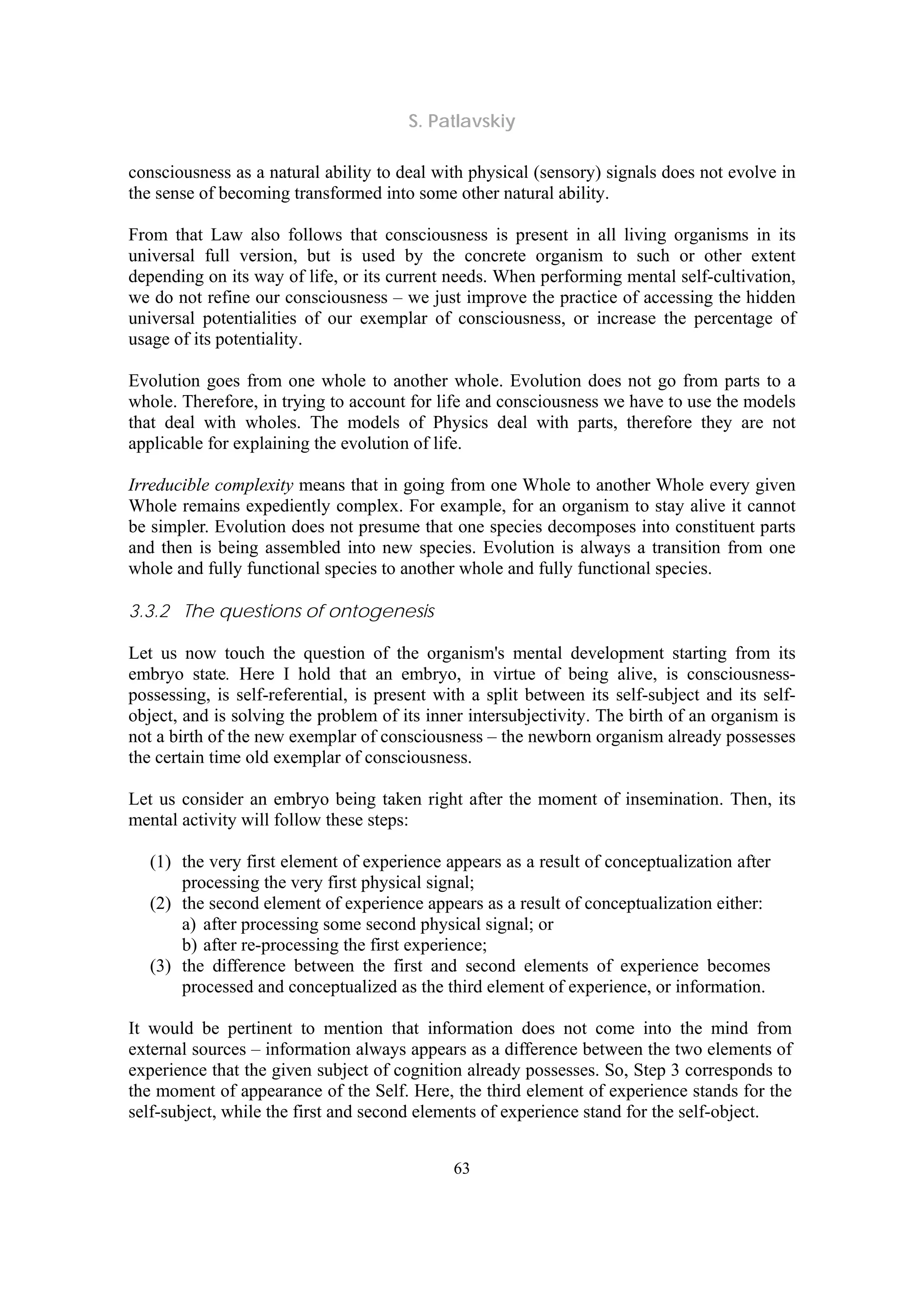 S. Patlavskiy
63
consciousness as a natural ability to deal with physical (sensory) signals does not evolve in
the sense of becoming transformed into some other natural ability.
From that Law also follows that consciousness is present in all living organisms in its
universal full version, but is used by the concrete organism to such or other extent
depending on its way of life, or its current needs. When performing mental self-cultivation,
we do not refine our consciousness – we just improve the practice of accessing the hidden
universal potentialities of our exemplar of consciousness, or increase the percentage of
usage of its potentiality.
Evolution goes from one whole to another whole. Evolution does not go from parts to a
whole. Therefore, in trying to account for life and consciousness we have to use the models
that deal with wholes. The models of Physics deal with parts, therefore they are not
applicable for explaining the evolution of life.
Irreducible complexity means that in going from one Whole to another Whole every given
Whole remains expediently complex. For example, for an organism to stay alive it cannot
be simpler. Evolution does not presume that one species decomposes into constituent parts
and then is being assembled into new species. Evolution is always a transition from one
whole and fully functional species to another whole and fully functional species.
3.3.2 The questions of ontogenesis
Let us now touch the question of the organism's mental development starting from its
embryo state. Here I hold that an embryo, in virtue of being alive, is consciousness-
possessing, is self-referential, is present with a split between its self-subject and its self-
object, and is solving the problem of its inner intersubjectivity. The birth of an organism is
not a birth of the new exemplar of consciousness – the newborn organism already possesses
the certain time old exemplar of consciousness.
Let us consider an embryo being taken right after the moment of insemination. Then, its
mental activity will follow these steps:
(1) the very first element of experience appears as a result of conceptualization after
processing the very first physical signal;
(2) the second element of experience appears as a result of conceptualization either:
a) after processing some second physical signal; or
b) after re-processing the first experience;
(3) the difference between the first and second elements of experience becomes
processed and conceptualized as the third element of experience, or information.
It would be pertinent to mention that information does not come into the mind from
external sources – information always appears as a difference between the two elements of
experience that the given subject of cognition already possesses. So, Step 3 corresponds to
the moment of appearance of the Self. Here, the third element of experience stands for the
self-subject, while the first and second elements of experience stand for the self-object.
 