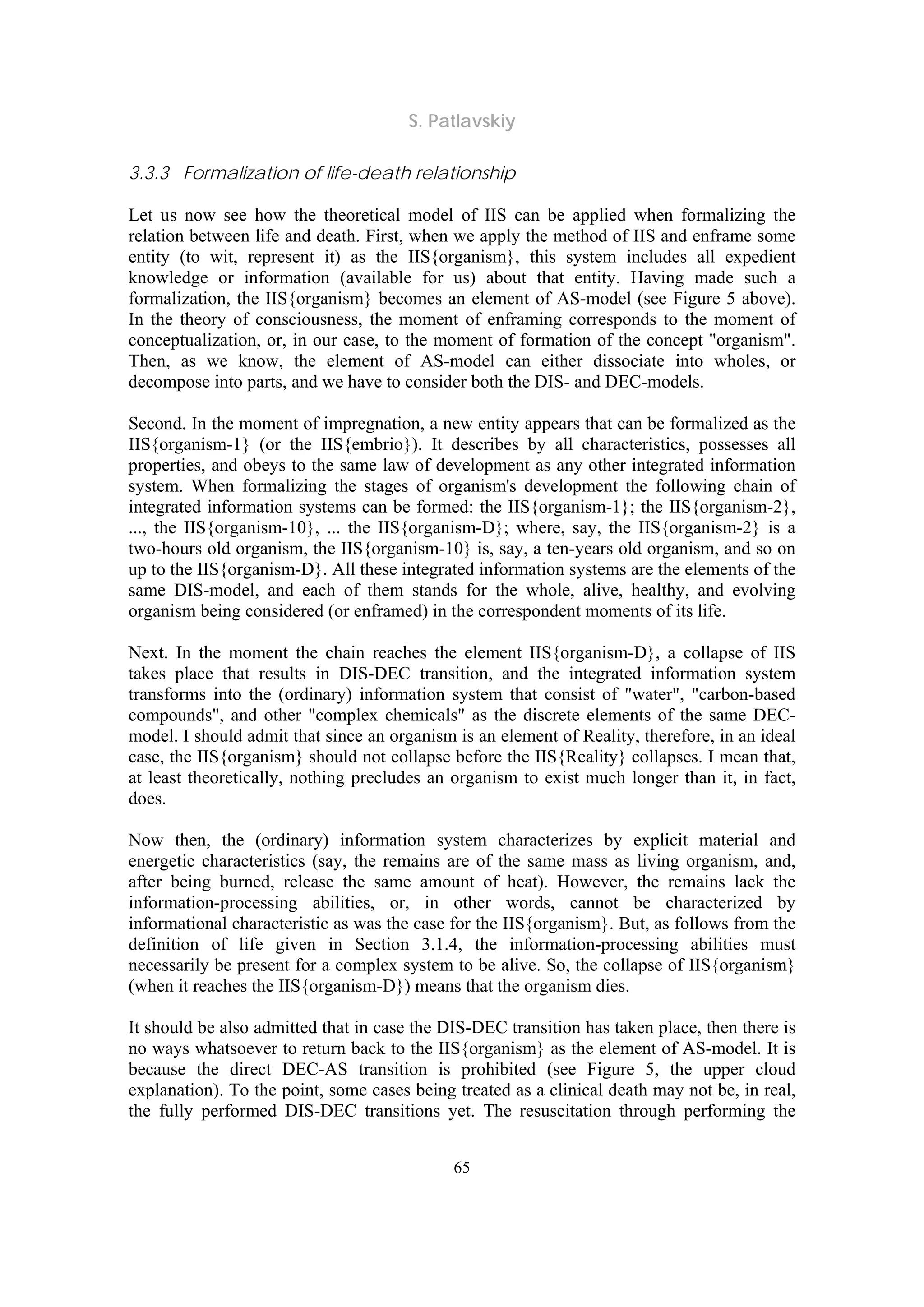 S. Patlavskiy
65
3.3.3 Formalization of life-death relationship
Let us now see how the theoretical model of IIS can be applied when formalizing the
relation between life and death. First, when we apply the method of IIS and enframe some
entity (to wit, represent it) as the IIS{organism}, this system includes all expedient
knowledge or information (available for us) about that entity. Having made such a
formalization, the IIS{organism} becomes an element of AS-model (see Figure 5 above).
In the theory of consciousness, the moment of enframing corresponds to the moment of
conceptualization, or, in our case, to the moment of formation of the concept "organism".
Then, as we know, the element of AS-model can either dissociate into wholes, or
decompose into parts, and we have to consider both the DIS- and DEC-models.
Second. In the moment of impregnation, a new entity appears that can be formalized as the
IIS{organism-1} (or the IIS{embrio}). It describes by all characteristics, possesses all
properties, and obeys to the same law of development as any other integrated information
system. When formalizing the stages of organism's development the following chain of
integrated information systems can be formed: the IIS{organism-1}; the IIS{organism-2},
..., the IIS{organism-10}, ... the IIS{organism-D}; where, say, the IIS{organism-2} is a
two-hours old organism, the IIS{organism-10} is, say, a ten-years old organism, and so on
up to the IIS{organism-D}. All these integrated information systems are the elements of the
same DIS-model, and each of them stands for the whole, alive, healthy, and evolving
organism being considered (or enframed) in the correspondent moments of its life.
Next. In the moment the chain reaches the element IIS{organism-D}, a collapse of IIS
takes place that results in DIS-DEC transition, and the integrated information system
transforms into the (ordinary) information system that consist of "water", "carbon-based
compounds", and other "complex chemicals" as the discrete elements of the same DEC-
model. I should admit that since an organism is an element of Reality, therefore, in an ideal
case, the IIS{organism} should not collapse before the IIS{Reality} collapses. I mean that,
at least theoretically, nothing precludes an organism to exist much longer than it, in fact,
does.
Now then, the (ordinary) information system characterizes by explicit material and
energetic characteristics (say, the remains are of the same mass as living organism, and,
after being burned, release the same amount of heat). However, the remains lack the
information-processing abilities, or, in other words, cannot be characterized by
informational characteristic as was the case for the IIS{organism}. But, as follows from the
definition of life given in Section 3.1.4, the information-processing abilities must
necessarily be present for a complex system to be alive. So, the collapse of IIS{organism}
(when it reaches the IIS{organism-D}) means that the organism dies.
It should be also admitted that in case the DIS-DEC transition has taken place, then there is
no ways whatsoever to return back to the IIS{organism} as the element of AS-model. It is
because the direct DEC-AS transition is prohibited (see Figure 5, the upper cloud
explanation). To the point, some cases being treated as a clinical death may not be, in real,
the fully performed DIS-DEC transitions yet. The resuscitation through performing the
 