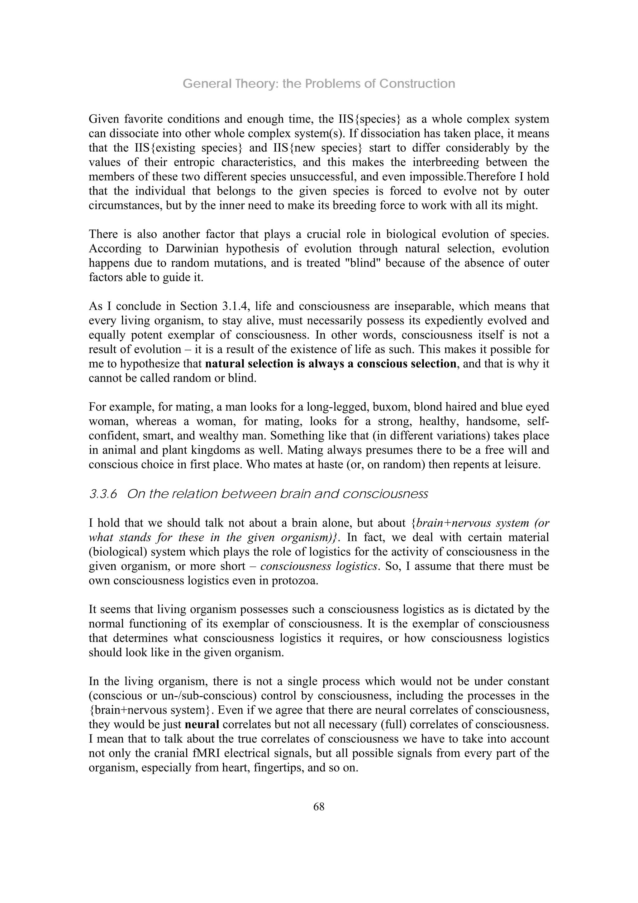 General Theory: the Problems of Construction
68
Given favorite conditions and enough time, the IIS{species} as a whole complex system
can dissociate into other whole complex system(s). If dissociation has taken place, it means
that the IIS{existing species} and IIS{new species} start to differ considerably by the
values of their entropic characteristics, and this makes the interbreeding between the
members of these two different species unsuccessful, and even impossible.Therefore I hold
that the individual that belongs to the given species is forced to evolve not by outer
circumstances, but by the inner need to make its breeding force to work with all its might.
There is also another factor that plays a crucial role in biological evolution of species.
According to Darwinian hypothesis of evolution through natural selection, evolution
happens due to random mutations, and is treated "blind" because of the absence of outer
factors able to guide it.
As I conclude in Section 3.1.4, life and consciousness are inseparable, which means that
every living organism, to stay alive, must necessarily possess its expediently evolved and
equally potent exemplar of consciousness. In other words, consciousness itself is not a
result of evolution – it is a result of the existence of life as such. This makes it possible for
me to hypothesize that natural selection is always a conscious selection, and that is why it
cannot be called random or blind.
For example, for mating, a man looks for a long-legged, buxom, blond haired and blue eyed
woman, whereas a woman, for mating, looks for a strong, healthy, handsome, self-
confident, smart, and wealthy man. Something like that (in different variations) takes place
in animal and plant kingdoms as well. Mating always presumes there to be a free will and
conscious choice in first place. Who mates at haste (or, on random) then repents at leisure.
3.3.6 On the relation between brain and consciousness
I hold that we should talk not about a brain alone, but about {brain+nervous system (or
what stands for these in the given organism)}. In fact, we deal with certain material
(biological) system which plays the role of logistics for the activity of consciousness in the
given organism, or more short – consciousness logistics. So, I assume that there must be
own consciousness logistics even in protozoa.
It seems that living organism possesses such a consciousness logistics as is dictated by the
normal functioning of its exemplar of consciousness. It is the exemplar of consciousness
that determines what consciousness logistics it requires, or how consciousness logistics
should look like in the given organism.
In the living organism, there is not a single process which would not be under constant
(conscious or un-/sub-conscious) control by consciousness, including the processes in the
{brain+nervous system}. Even if we agree that there are neural correlates of consciousness,
they would be just neural correlates but not all necessary (full) correlates of consciousness.
I mean that to talk about the true correlates of consciousness we have to take into account
not only the cranial fMRI electrical signals, but all possible signals from every part of the
organism, especially from heart, fingertips, and so on.
 
