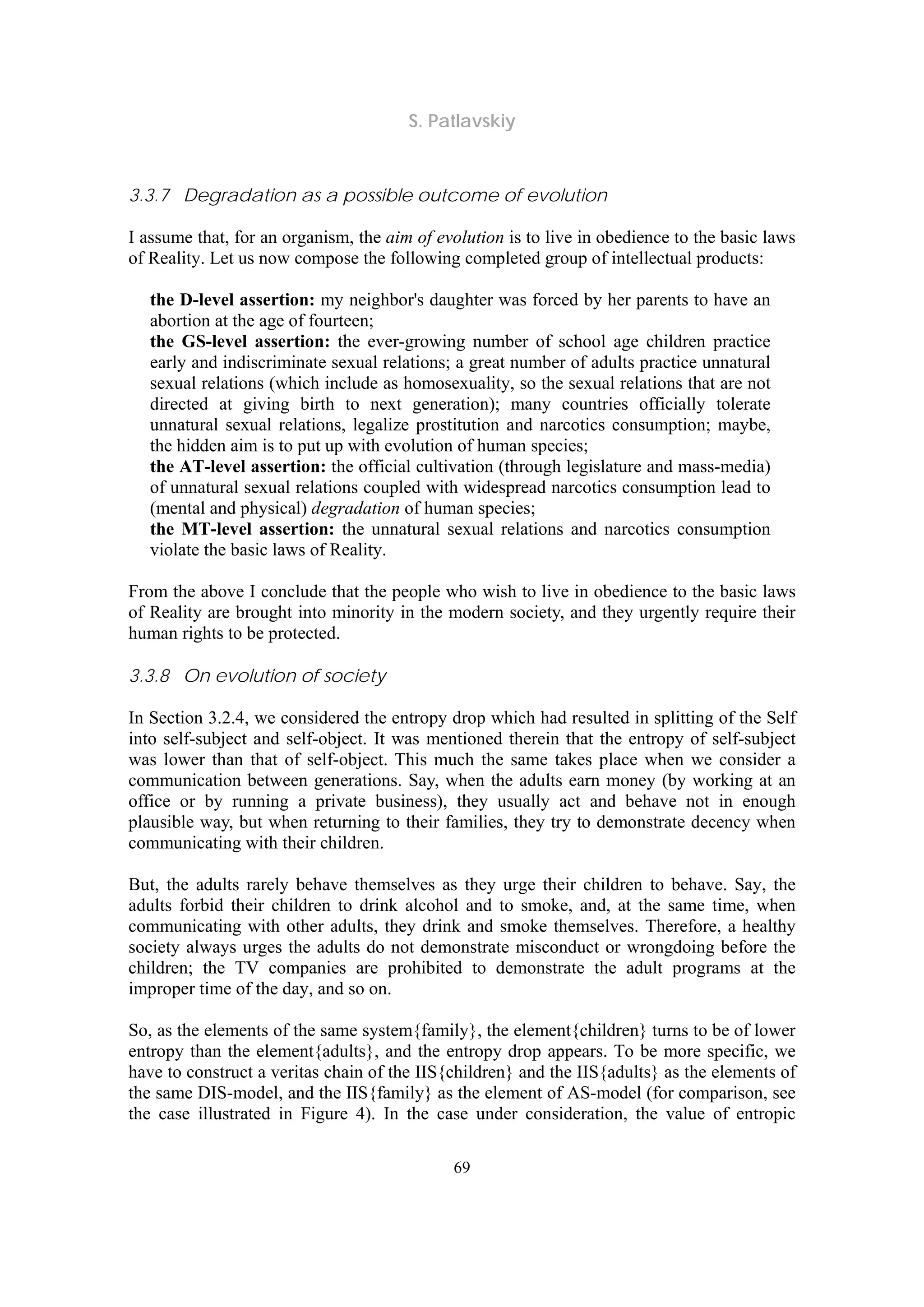S. Patlavskiy
69
3.3.7 Degradation as a possible outcome of evolution
I assume that, for an organism, the aim of evolution is to live in obedience to the basic laws
of Reality. Let us now compose the following completed group of intellectual products:
the D-level assertion: my neighbor's daughter was forced by her parents to have an
abortion at the age of fourteen;
the GS-level assertion: the ever-growing number of school age children practice
early and indiscriminate sexual relations; a great number of adults practice unnatural
sexual relations (which include as homosexuality, so the sexual relations that are not
directed at giving birth to next generation); many countries officially tolerate
unnatural sexual relations, legalize prostitution and narcotics consumption; maybe,
the hidden aim is to put up with evolution of human species;
the AT-level assertion: the official cultivation (through legislature and mass-media)
of unnatural sexual relations coupled with widespread narcotics consumption lead to
(mental and physical) degradation of human species;
the MT-level assertion: the unnatural sexual relations and narcotics consumption
violate the basic laws of Reality.
From the above I conclude that the people who wish to live in obedience to the basic laws
of Reality are brought into minority in the modern society, and they urgently require their
human rights to be protected.
3.3.8 On evolution of society
In Section 3.2.4, we considered the entropy drop which had resulted in splitting of the Self
into self-subject and self-object. It was mentioned therein that the entropy of self-subject
was lower than that of self-object. This much the same takes place when we consider a
communication between generations. Say, when the adults earn money (by working at an
office or by running a private business), they usually act and behave not in enough
plausible way, but when returning to their families, they try to demonstrate decency when
communicating with their children.
But, the adults rarely behave themselves as they urge their children to behave. Say, the
adults forbid their children to drink alcohol and to smoke, and, at the same time, when
communicating with other adults, they drink and smoke themselves. Therefore, a healthy
society always urges the adults do not demonstrate misconduct or wrongdoing before the
children; the TV companies are prohibited to demonstrate the adult programs at the
improper time of the day, and so on.
So, as the elements of the same system{family}, the element{children} turns to be of lower
entropy than the element{adults}, and the entropy drop appears. To be more specific, we
have to construct a veritas chain of the IIS{children} and the IIS{adults} as the elements of
the same DIS-model, and the IIS{family} as the element of AS-model (for comparison, see
the case illustrated in Figure 4). In the case under consideration, the value of entropic
 