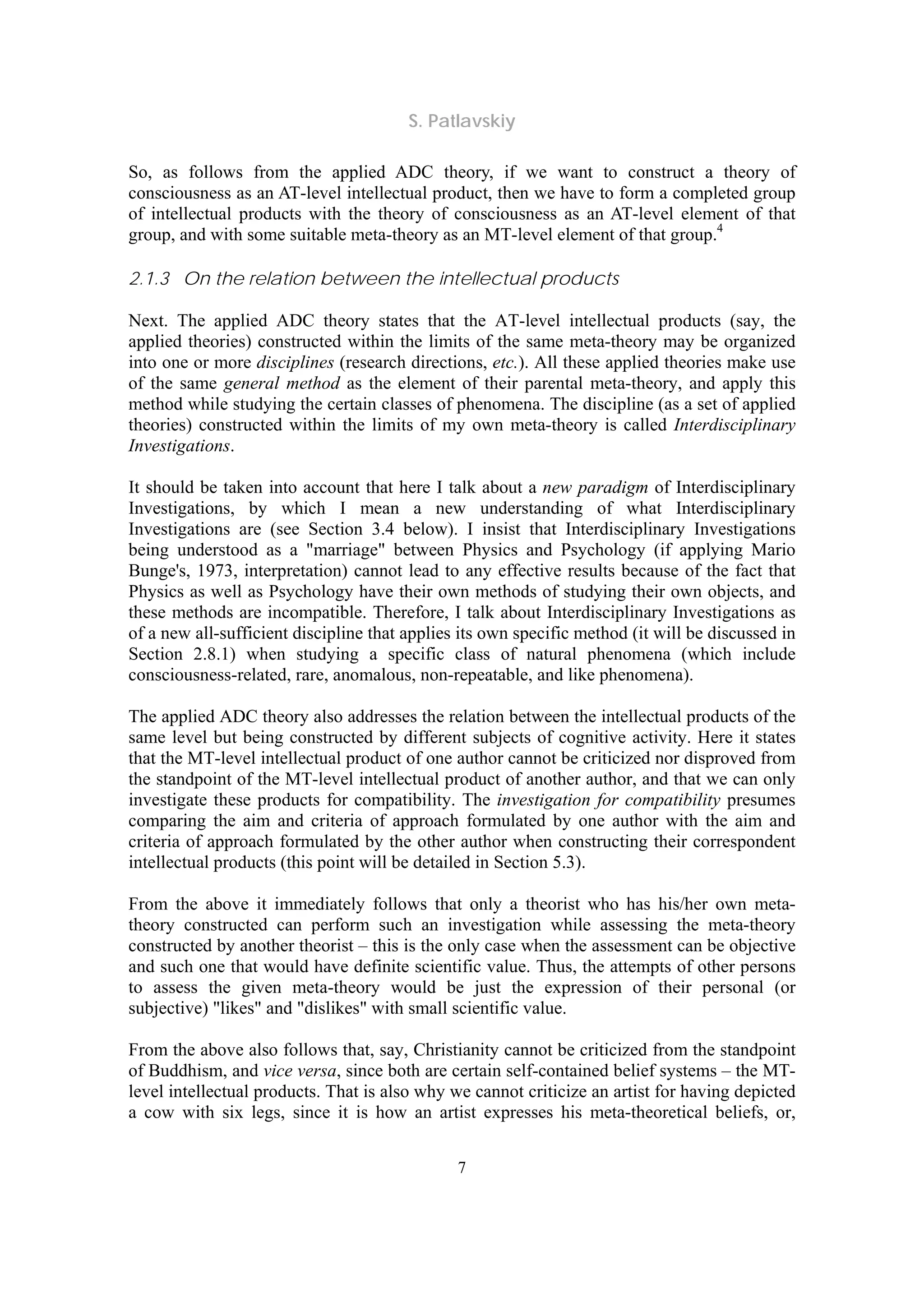 S. Patlavskiy
7
So, as follows from the applied ADC theory, if we want to construct a theory of
consciousness as an AT-level intellectual product, then we have to form a completed group
of intellectual products with the theory of consciousness as an AT-level element of that
group, and with some suitable meta-theory as an MT-level element of that group.4
2.1.3 On the relation between the intellectual products
Next. The applied ADC theory states that the AT-level intellectual products (say, the
applied theories) constructed within the limits of the same meta-theory may be organized
into one or more disciplines (research directions, etc.). All these applied theories make use
of the same general method as the element of their parental meta-theory, and apply this
method while studying the certain classes of phenomena. The discipline (as a set of applied
theories) constructed within the limits of my own meta-theory is called Interdisciplinary
Investigations.
It should be taken into account that here I talk about a new paradigm of Interdisciplinary
Investigations, by which I mean a new understanding of what Interdisciplinary
Investigations are (see Section 3.4 below). I insist that Interdisciplinary Investigations
being understood as a "marriage" between Physics and Psychology (if applying Mario
Bunge's, 1973, interpretation) cannot lead to any effective results because of the fact that
Physics as well as Psychology have their own methods of studying their own objects, and
these methods are incompatible. Therefore, I talk about Interdisciplinary Investigations as
of a new all-sufficient discipline that applies its own specific method (it will be discussed in
Section 2.8.1) when studying a specific class of natural phenomena (which include
consciousness-related, rare, anomalous, non-repeatable, and like phenomena).
The applied ADC theory also addresses the relation between the intellectual products of the
same level but being constructed by different subjects of cognitive activity. Here it states
that the MT-level intellectual product of one author cannot be criticized nor disproved from
the standpoint of the MT-level intellectual product of another author, and that we can only
investigate these products for compatibility. The investigation for compatibility presumes
comparing the aim and criteria of approach formulated by one author with the aim and
criteria of approach formulated by the other author when constructing their correspondent
intellectual products (this point will be detailed in Section 5.3).
From the above it immediately follows that only a theorist who has his/her own meta-
theory constructed can perform such an investigation while assessing the meta-theory
constructed by another theorist – this is the only case when the assessment can be objective
and such one that would have definite scientific value. Thus, the attempts of other persons
to assess the given meta-theory would be just the expression of their personal (or
subjective) "likes" and "dislikes" with small scientific value.
From the above also follows that, say, Christianity cannot be criticized from the standpoint
of Buddhism, and vice versa, since both are certain self-contained belief systems – the MT-
level intellectual products. That is also why we cannot criticize an artist for having depicted
a cow with six legs, since it is how an artist expresses his meta-theoretical beliefs, or,
 
