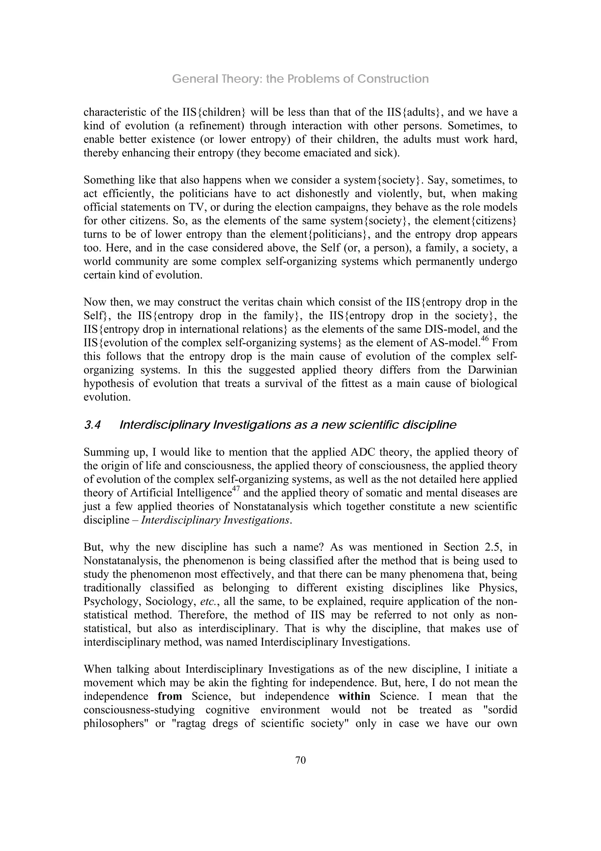 General Theory: the Problems of Construction
70
characteristic of the IIS{children} will be less than that of the IIS{adults}, and we have a
kind of evolution (a refinement) through interaction with other persons. Sometimes, to
enable better existence (or lower entropy) of their children, the adults must work hard,
thereby enhancing their entropy (they become emaciated and sick).
Something like that also happens when we consider a system{society}. Say, sometimes, to
act efficiently, the politicians have to act dishonestly and violently, but, when making
official statements on TV, or during the election campaigns, they behave as the role models
for other citizens. So, as the elements of the same system{society}, the element{citizens}
turns to be of lower entropy than the element{politicians}, and the entropy drop appears
too. Here, and in the case considered above, the Self (or, a person), a family, a society, a
world community are some complex self-organizing systems which permanently undergo
certain kind of evolution.
Now then, we may construct the veritas chain which consist of the IIS{entropy drop in the
Self}, the IIS{entropy drop in the family}, the IIS{entropy drop in the society}, the
IIS{entropy drop in international relations} as the elements of the same DIS-model, and the
IIS{evolution of the complex self-organizing systems} as the element of AS-model.46
From
this follows that the entropy drop is the main cause of evolution of the complex self-
organizing systems. In this the suggested applied theory differs from the Darwinian
hypothesis of evolution that treats a survival of the fittest as a main cause of biological
evolution.
3.4 Interdisciplinary Investigations as a new scientific discipline
Summing up, I would like to mention that the applied ADC theory, the applied theory of
the origin of life and consciousness, the applied theory of consciousness, the applied theory
of evolution of the complex self-organizing systems, as well as the not detailed here applied
theory of Artificial Intelligence47
and the applied theory of somatic and mental diseases are
just a few applied theories of Nonstatanalysis which together constitute a new scientific
discipline – Interdisciplinary Investigations.
But, why the new discipline has such a name? As was mentioned in Section 2.5, in
Nonstatanalysis, the phenomenon is being classified after the method that is being used to
study the phenomenon most effectively, and that there can be many phenomena that, being
traditionally classified as belonging to different existing disciplines like Physics,
Psychology, Sociology, etc., all the same, to be explained, require application of the non-
statistical method. Therefore, the method of IIS may be referred to not only as non-
statistical, but also as interdisciplinary. That is why the discipline, that makes use of
interdisciplinary method, was named Interdisciplinary Investigations.
When talking about Interdisciplinary Investigations as of the new discipline, I initiate a
movement which may be akin the fighting for independence. But, here, I do not mean the
independence from Science, but independence within Science. I mean that the
consciousness-studying cognitive environment would not be treated as "sordid
philosophers" or "ragtag dregs of scientific society" only in case we have our own
 