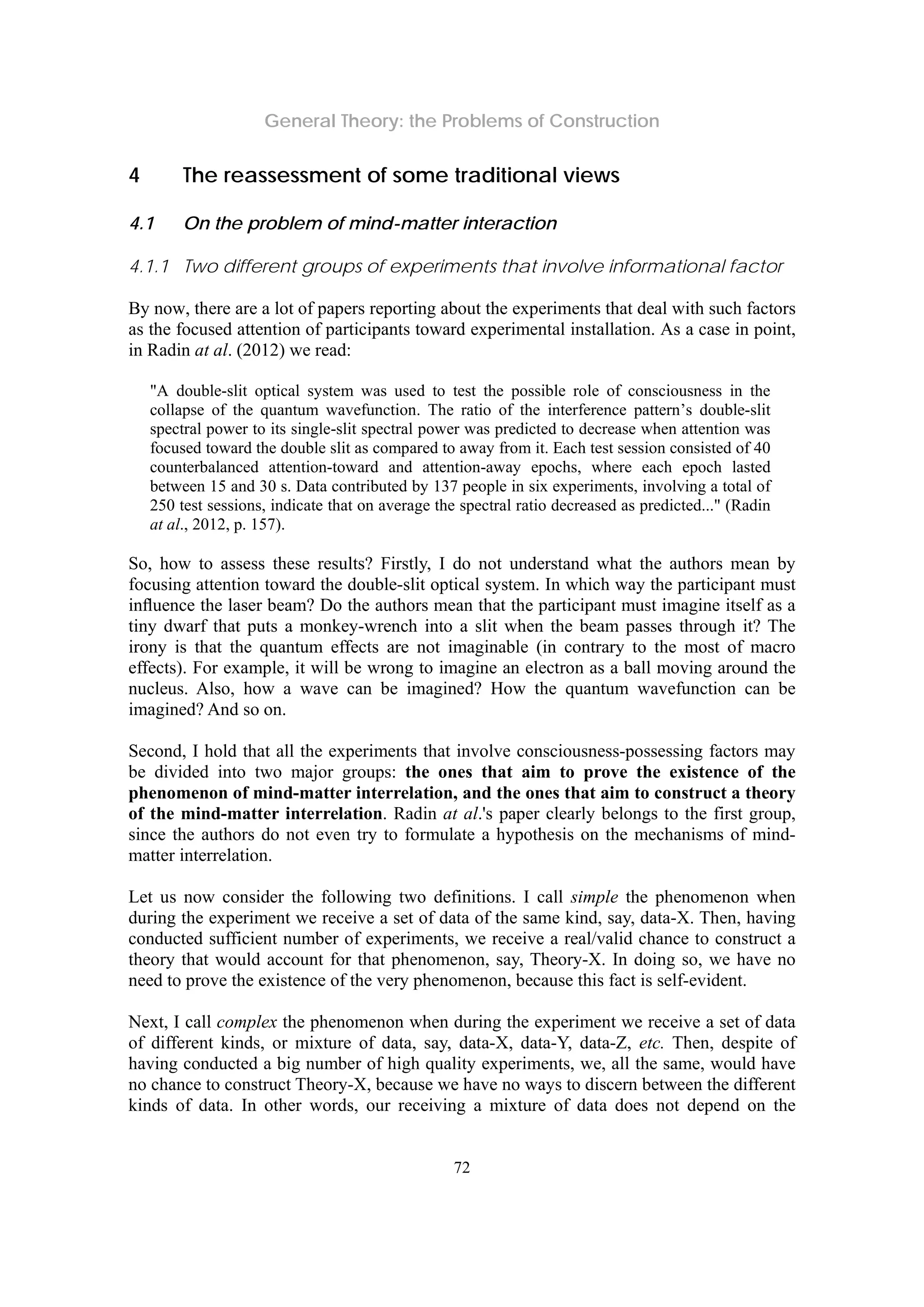 General Theory: the Problems of Construction
72
4 The reassessment of some traditional views
4.1 On the problem of mind-matter interaction
4.1.1 Two different groups of experiments that involve informational factor
By now, there are a lot of papers reporting about the experiments that deal with such factors
as the focused attention of participants toward experimental installation. As a case in point,
in Radin at al. (2012) we read:
"A double-slit optical system was used to test the possible role of consciousness in the
collapse of the quantum wavefunction. The ratio of the interference pattern’s double-slit
spectral power to its single-slit spectral power was predicted to decrease when attention was
focused toward the double slit as compared to away from it. Each test session consisted of 40
counterbalanced attention-toward and attention-away epochs, where each epoch lasted
between 15 and 30 s. Data contributed by 137 people in six experiments, involving a total of
250 test sessions, indicate that on average the spectral ratio decreased as predicted..." (Radin
at al., 2012, p. 157).
So, how to assess these results? Firstly, I do not understand what the authors mean by
focusing attention toward the double-slit optical system. In which way the participant must
inﬂuence the laser beam? Do the authors mean that the participant must imagine itself as a
tiny dwarf that puts a monkey-wrench into a slit when the beam passes through it? The
irony is that the quantum effects are not imaginable (in contrary to the most of macro
effects). For example, it will be wrong to imagine an electron as a ball moving around the
nucleus. Also, how a wave can be imagined? How the quantum wavefunction can be
imagined? And so on.
Second, I hold that all the experiments that involve consciousness-possessing factors may
be divided into two major groups: the ones that aim to prove the existence of the
phenomenon of mind-matter interrelation, and the ones that aim to construct a theory
of the mind-matter interrelation. Radin at al.'s paper clearly belongs to the first group,
since the authors do not even try to formulate a hypothesis on the mechanisms of mind-
matter interrelation.
Let us now consider the following two definitions. I call simple the phenomenon when
during the experiment we receive a set of data of the same kind, say, data-X. Then, having
conducted sufficient number of experiments, we receive a real/valid chance to construct a
theory that would account for that phenomenon, say, Theory-X. In doing so, we have no
need to prove the existence of the very phenomenon, because this fact is self-evident.
Next, I call complex the phenomenon when during the experiment we receive a set of data
of different kinds, or mixture of data, say, data-X, data-Y, data-Z, etc. Then, despite of
having conducted a big number of high quality experiments, we, all the same, would have
no chance to construct Theory-X, because we have no ways to discern between the different
kinds of data. In other words, our receiving a mixture of data does not depend on the
 