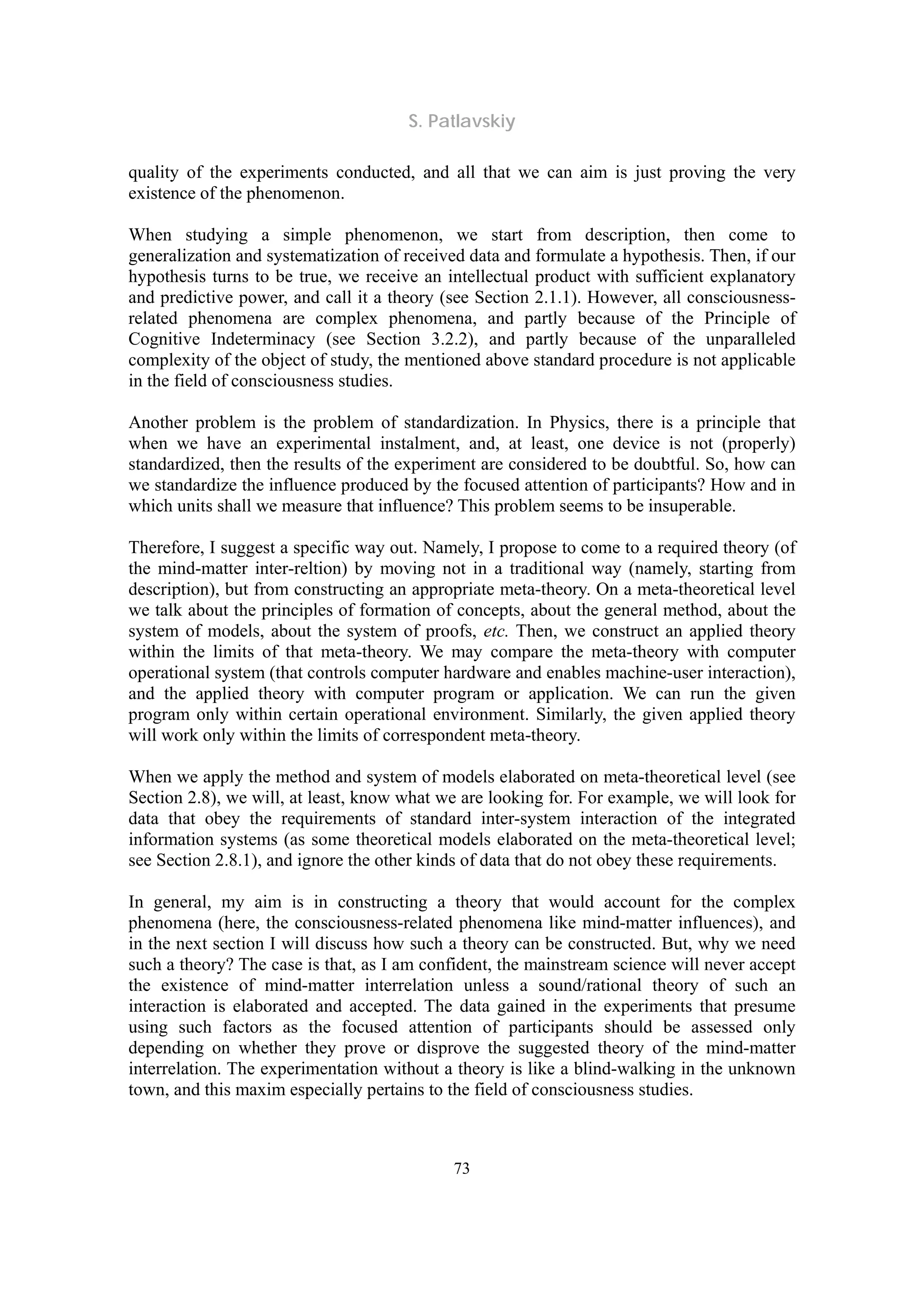 S. Patlavskiy
73
quality of the experiments conducted, and all that we can aim is just proving the very
existence of the phenomenon.
When studying a simple phenomenon, we start from description, then come to
generalization and systematization of received data and formulate a hypothesis. Then, if our
hypothesis turns to be true, we receive an intellectual product with sufficient explanatory
and predictive power, and call it a theory (see Section 2.1.1). However, all consciousness-
related phenomena are complex phenomena, and partly because of the Principle of
Cognitive Indeterminacy (see Section 3.2.2), and partly because of the unparalleled
complexity of the object of study, the mentioned above standard procedure is not applicable
in the field of consciousness studies.
Another problem is the problem of standardization. In Physics, there is a principle that
when we have an experimental instalment, and, at least, one device is not (properly)
standardized, then the results of the experiment are considered to be doubtful. So, how can
we standardize the influence produced by the focused attention of participants? How and in
which units shall we measure that influence? This problem seems to be insuperable.
Therefore, I suggest a specific way out. Namely, I propose to come to a required theory (of
the mind-matter inter-reltion) by moving not in a traditional way (namely, starting from
description), but from constructing an appropriate meta-theory. On a meta-theoretical level
we talk about the principles of formation of concepts, about the general method, about the
system of models, about the system of proofs, etc. Then, we construct an applied theory
within the limits of that meta-theory. We may compare the meta-theory with computer
operational system (that controls computer hardware and enables machine-user interaction),
and the applied theory with computer program or application. We can run the given
program only within certain operational environment. Similarly, the given applied theory
will work only within the limits of correspondent meta-theory.
When we apply the method and system of models elaborated on meta-theoretical level (see
Section 2.8), we will, at least, know what we are looking for. For example, we will look for
data that obey the requirements of standard inter-system interaction of the integrated
information systems (as some theoretical models elaborated on the meta-theoretical level;
see Section 2.8.1), and ignore the other kinds of data that do not obey these requirements.
In general, my aim is in constructing a theory that would account for the complex
phenomena (here, the consciousness-related phenomena like mind-matter influences), and
in the next section I will discuss how such a theory can be constructed. But, why we need
such a theory? The case is that, as I am confident, the mainstream science will never accept
the existence of mind-matter interrelation unless a sound/rational theory of such an
interaction is elaborated and accepted. The data gained in the experiments that presume
using such factors as the focused attention of participants should be assessed only
depending on whether they prove or disprove the suggested theory of the mind-matter
interrelation. The experimentation without a theory is like a blind-walking in the unknown
town, and this maxim especially pertains to the field of consciousness studies.
 