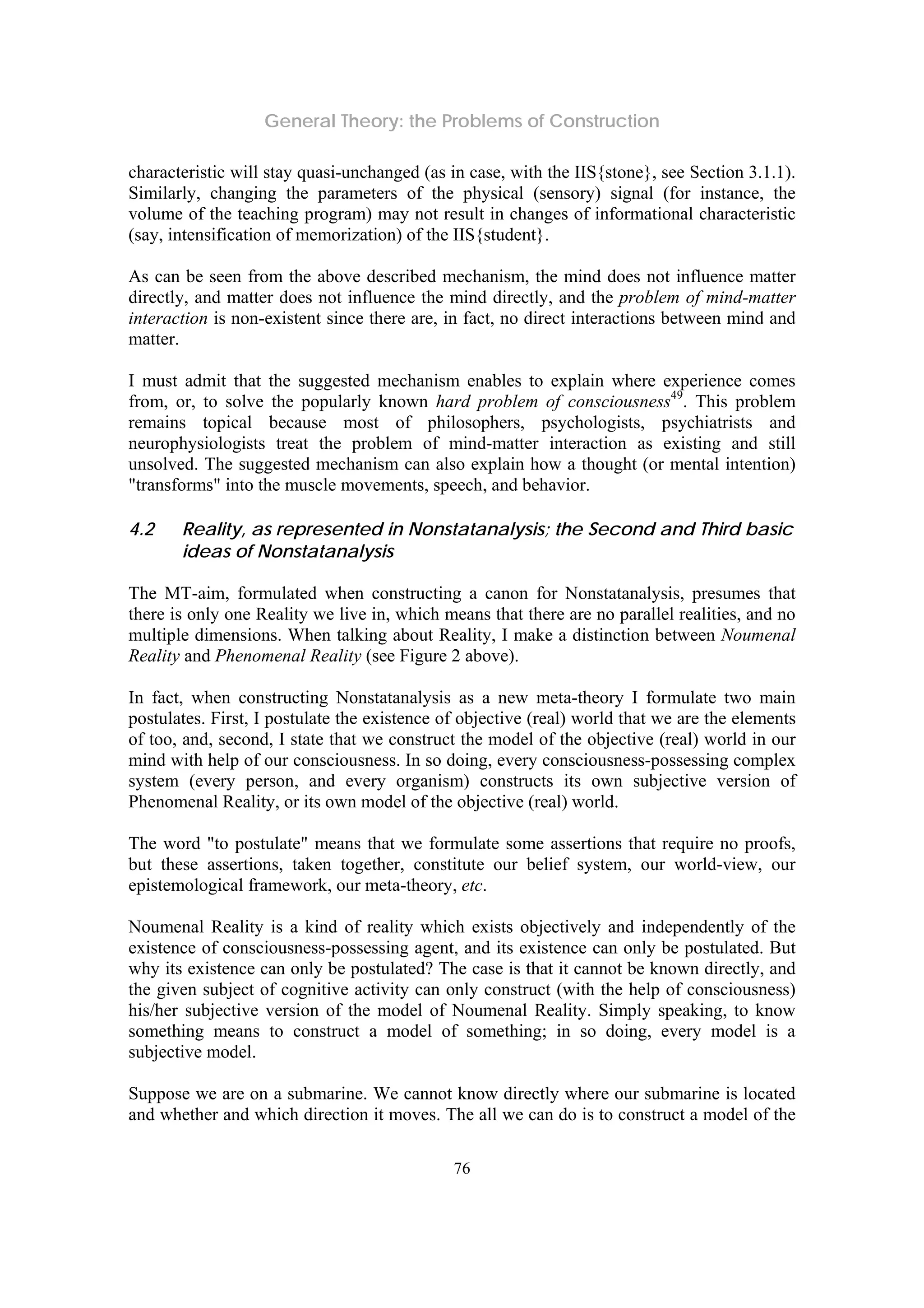 General Theory: the Problems of Construction
76
characteristic will stay quasi-unchanged (as in case, with the IIS{stone}, see Section 3.1.1).
Similarly, changing the parameters of the physical (sensory) signal (for instance, the
volume of the teaching program) may not result in changes of informational characteristic
(say, intensification of memorization) of the IIS{student}.
As can be seen from the above described mechanism, the mind does not influence matter
directly, and matter does not influence the mind directly, and the problem of mind-matter
interaction is non-existent since there are, in fact, no direct interactions between mind and
matter.
I must admit that the suggested mechanism enables to explain where experience comes
from, or, to solve the popularly known hard problem of consciousness49
. This problem
remains topical because most of philosophers, psychologists, psychiatrists and
neurophysiologists treat the problem of mind-matter interaction as existing and still
unsolved. The suggested mechanism can also explain how a thought (or mental intention)
"transforms" into the muscle movements, speech, and behavior.
4.2 Reality, as represented in Nonstatanalysis; the Second and Third basic
ideas of Nonstatanalysis
The MT-aim, formulated when constructing a canon for Nonstatanalysis, presumes that
there is only one Reality we live in, which means that there are no parallel realities, and no
multiple dimensions. When talking about Reality, I make a distinction between Noumenal
Reality and Phenomenal Reality (see Figure 2 above).
In fact, when constructing Nonstatanalysis as a new meta-theory I formulate two main
postulates. First, I postulate the existence of objective (real) world that we are the elements
of too, and, second, I state that we construct the model of the objective (real) world in our
mind with help of our consciousness. In so doing, every consciousness-possessing complex
system (every person, and every organism) constructs its own subjective version of
Phenomenal Reality, or its own model of the objective (real) world.
The word "to postulate" means that we formulate some assertions that require no proofs,
but these assertions, taken together, constitute our belief system, our world-view, our
epistemological framework, our meta-theory, etc.
Noumenal Reality is a kind of reality which exists objectively and independently of the
existence of consciousness-possessing agent, and its existence can only be postulated. But
why its existence can only be postulated? The case is that it cannot be known directly, and
the given subject of cognitive activity can only construct (with the help of consciousness)
his/her subjective version of the model of Noumenal Reality. Simply speaking, to know
something means to construct a model of something; in so doing, every model is a
subjective model.
Suppose we are on a submarine. We cannot know directly where our submarine is located
and whether and which direction it moves. The all we can do is to construct a model of the
 