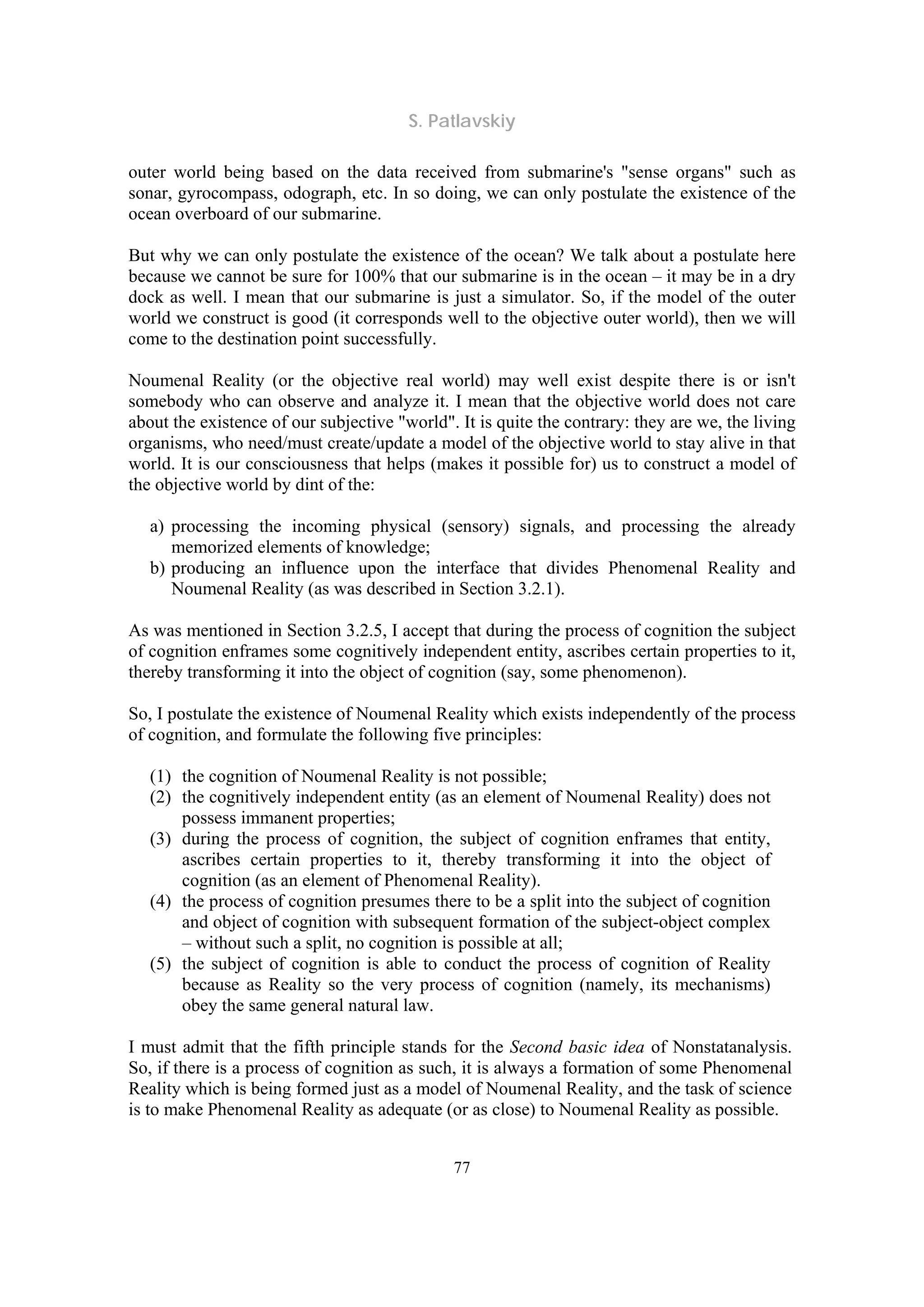 S. Patlavskiy
77
outer world being based on the data received from submarine's "sense organs" such as
sonar, gyrocompass, odograph, etc. In so doing, we can only postulate the existence of the
ocean overboard of our submarine.
But why we can only postulate the existence of the ocean? We talk about a postulate here
because we cannot be sure for 100% that our submarine is in the ocean – it may be in a dry
dock as well. I mean that our submarine is just a simulator. So, if the model of the outer
world we construct is good (it corresponds well to the objective outer world), then we will
come to the destination point successfully.
Noumenal Reality (or the objective real world) may well exist despite there is or isn't
somebody who can observe and analyze it. I mean that the objective world does not care
about the existence of our subjective "world". It is quite the contrary: they are we, the living
organisms, who need/must create/update a model of the objective world to stay alive in that
world. It is our consciousness that helps (makes it possible for) us to construct a model of
the objective world by dint of the:
a) processing the incoming physical (sensory) signals, and processing the already
memorized elements of knowledge;
b) producing an influence upon the interface that divides Phenomenal Reality and
Noumenal Reality (as was described in Section 3.2.1).
As was mentioned in Section 3.2.5, I accept that during the process of cognition the subject
of cognition enframes some cognitively independent entity, ascribes certain properties to it,
thereby transforming it into the object of cognition (say, some phenomenon).
So, I postulate the existence of Noumenal Reality which exists independently of the process
of cognition, and formulate the following five principles:
(1) the cognition of Noumenal Reality is not possible;
(2) the cognitively independent entity (as an element of Noumenal Reality) does not
possess immanent properties;
(3) during the process of cognition, the subject of cognition enframes that entity,
ascribes certain properties to it, thereby transforming it into the object of
cognition (as an element of Phenomenal Reality).
(4) the process of cognition presumes there to be a split into the subject of cognition
and object of cognition with subsequent formation of the subject-object complex
– without such a split, no cognition is possible at all;
(5) the subject of cognition is able to conduct the process of cognition of Reality
because as Reality so the very process of cognition (namely, its mechanisms)
obey the same general natural law.
I must admit that the fifth principle stands for the Second basic idea of Nonstatanalysis.
So, if there is a process of cognition as such, it is always a formation of some Phenomenal
Reality which is being formed just as a model of Noumenal Reality, and the task of science
is to make Phenomenal Reality as adequate (or as close) to Noumenal Reality as possible.
 