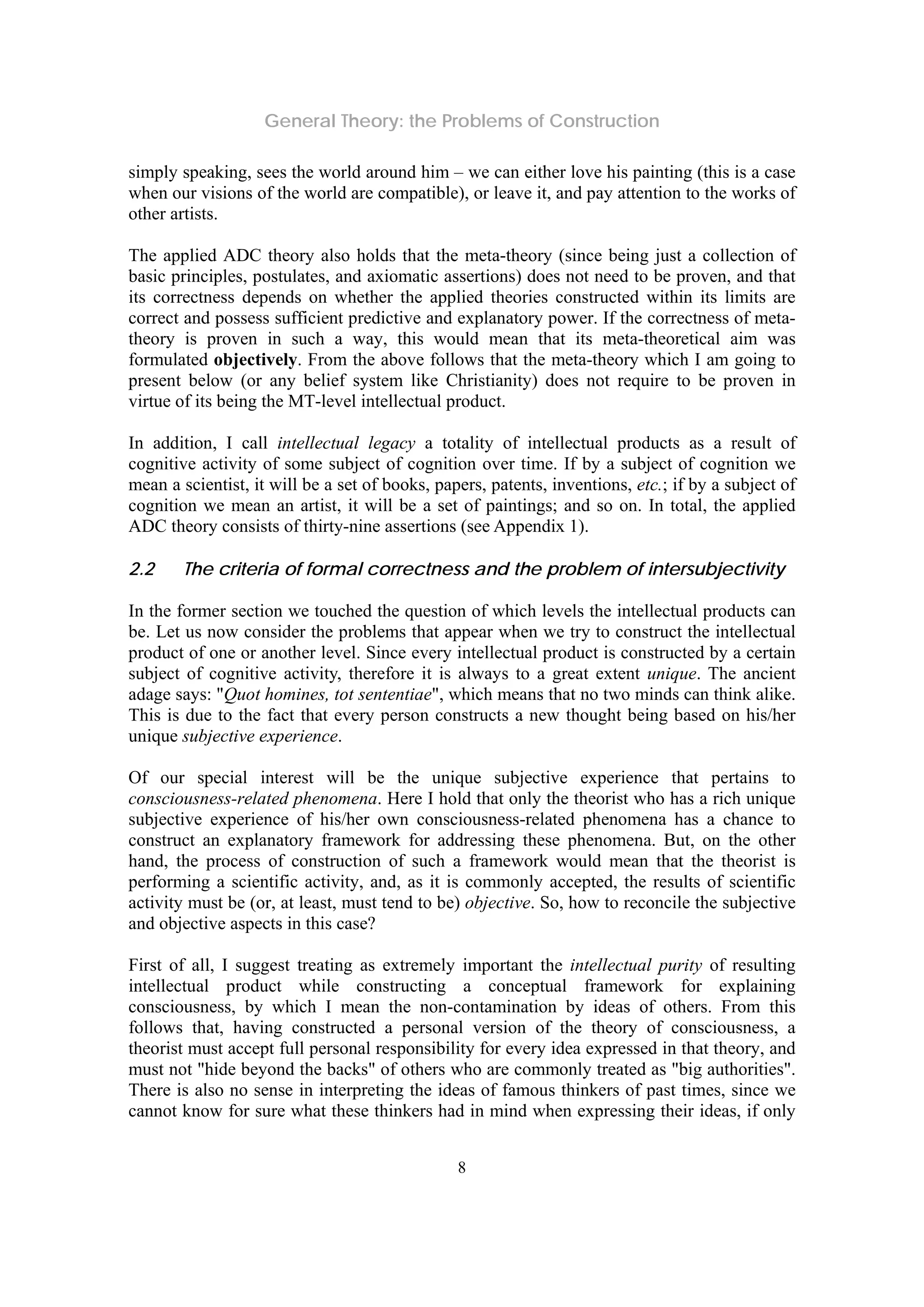 General Theory: the Problems of Construction
8
simply speaking, sees the world around him – we can either love his painting (this is a case
when our visions of the world are compatible), or leave it, and pay attention to the works of
other artists.
The applied ADC theory also holds that the meta-theory (since being just a collection of
basic principles, postulates, and axiomatic assertions) does not need to be proven, and that
its correctness depends on whether the applied theories constructed within its limits are
correct and possess sufficient predictive and explanatory power. If the correctness of meta-
theory is proven in such a way, this would mean that its meta-theoretical aim was
formulated objectively. From the above follows that the meta-theory which I am going to
present below (or any belief system like Christianity) does not require to be proven in
virtue of its being the MT-level intellectual product.
In addition, I call intellectual legacy a totality of intellectual products as a result of
cognitive activity of some subject of cognition over time. If by a subject of cognition we
mean a scientist, it will be a set of books, papers, patents, inventions, etc.; if by a subject of
cognition we mean an artist, it will be a set of paintings; and so on. In total, the applied
ADC theory consists of thirty-nine assertions (see Appendix 1).
2.2 The criteria of formal correctness and the problem of intersubjectivity
In the former section we touched the question of which levels the intellectual products can
be. Let us now consider the problems that appear when we try to construct the intellectual
product of one or another level. Since every intellectual product is constructed by a certain
subject of cognitive activity, therefore it is always to a great extent unique. The ancient
adage says: "Quot homines, tot sententiae", which means that no two minds can think alike.
This is due to the fact that every person constructs a new thought being based on his/her
unique subjective experience.
Of our special interest will be the unique subjective experience that pertains to
consciousness-related phenomena. Here I hold that only the theorist who has a rich unique
subjective experience of his/her own consciousness-related phenomena has a chance to
construct an explanatory framework for addressing these phenomena. But, on the other
hand, the process of construction of such a framework would mean that the theorist is
performing a scientific activity, and, as it is commonly accepted, the results of scientific
activity must be (or, at least, must tend to be) objective. So, how to reconcile the subjective
and objective aspects in this case?
First of all, I suggest treating as extremely important the intellectual purity of resulting
intellectual product while constructing a conceptual framework for explaining
consciousness, by which I mean the non-contamination by ideas of others. From this
follows that, having constructed a personal version of the theory of consciousness, a
theorist must accept full personal responsibility for every idea expressed in that theory, and
must not "hide beyond the backs" of others who are commonly treated as "big authorities".
There is also no sense in interpreting the ideas of famous thinkers of past times, since we
cannot know for sure what these thinkers had in mind when expressing their ideas, if only
 