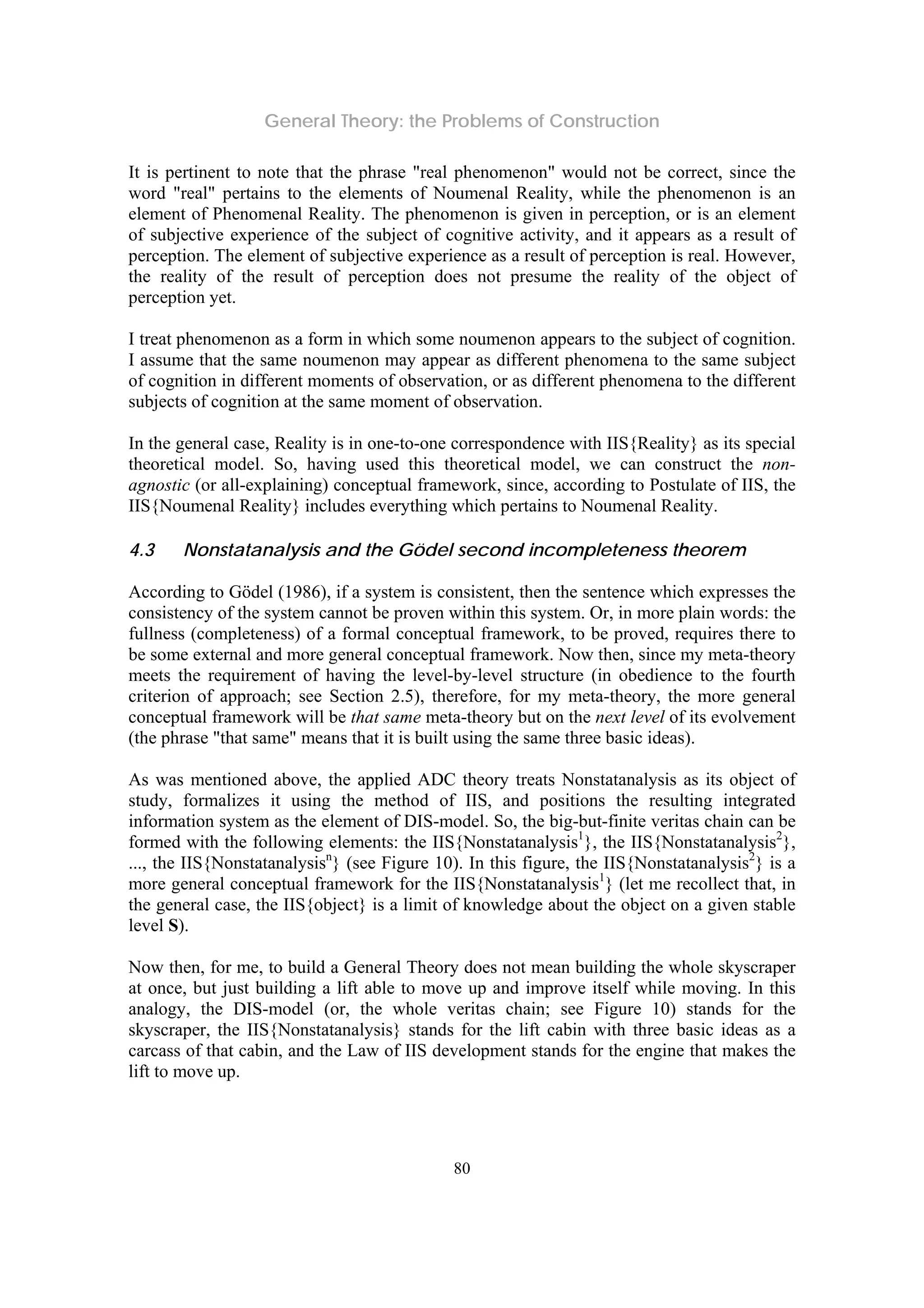 General Theory: the Problems of Construction
80
It is pertinent to note that the phrase "real phenomenon" would not be correct, since the
word "real" pertains to the elements of Noumenal Reality, while the phenomenon is an
element of Phenomenal Reality. The phenomenon is given in perception, or is an element
of subjective experience of the subject of cognitive activity, and it appears as a result of
perception. The element of subjective experience as a result of perception is real. However,
the reality of the result of perception does not presume the reality of the object of
perception yet.
I treat phenomenon as a form in which some noumenon appears to the subject of cognition.
I assume that the same noumenon may appear as different phenomena to the same subject
of cognition in different moments of observation, or as different phenomena to the different
subjects of cognition at the same moment of observation.
In the general case, Reality is in one-to-one correspondence with IIS{Reality} as its special
theoretical model. So, having used this theoretical model, we can construct the non-
agnostic (or all-explaining) conceptual framework, since, according to Postulate of IIS, the
IIS{Noumenal Reality} includes everything which pertains to Noumenal Reality.
4.3 Nonstatanalysis and the Gödel second incompleteness theorem
According to Gödel (1986), if a system is consistent, then the sentence which expresses the
consistency of the system cannot be proven within this system. Or, in more plain words: the
fullness (completeness) of a formal conceptual framework, to be proved, requires there to
be some external and more general conceptual framework. Now then, since my meta-theory
meets the requirement of having the level-by-level structure (in obedience to the fourth
criterion of approach; see Section 2.5), therefore, for my meta-theory, the more general
conceptual framework will be that same meta-theory but on the next level of its evolvement
(the phrase "that same" means that it is built using the same three basic ideas).
As was mentioned above, the applied ADC theory treats Nonstatanalysis as its object of
study, formalizes it using the method of IIS, and positions the resulting integrated
information system as the element of DIS-model. So, the big-but-finite veritas chain can be
formed with the following elements: the IIS{Nonstatanalysis1
}, the IIS{Nonstatanalysis2
},
..., the IIS{Nonstatanalysisn
} (see Figure 10). In this figure, the IIS{Nonstatanalysis2
} is a
more general conceptual framework for the IIS{Nonstatanalysis1
} (let me recollect that, in
the general case, the IIS{object} is a limit of knowledge about the object on a given stable
level S).
Now then, for me, to build a General Theory does not mean building the whole skyscraper
at once, but just building a lift able to move up and improve itself while moving. In this
analogy, the DIS-model (or, the whole veritas chain; see Figure 10) stands for the
skyscraper, the IIS{Nonstatanalysis} stands for the lift cabin with three basic ideas as a
carcass of that cabin, and the Law of IIS development stands for the engine that makes the
lift to move up.
 