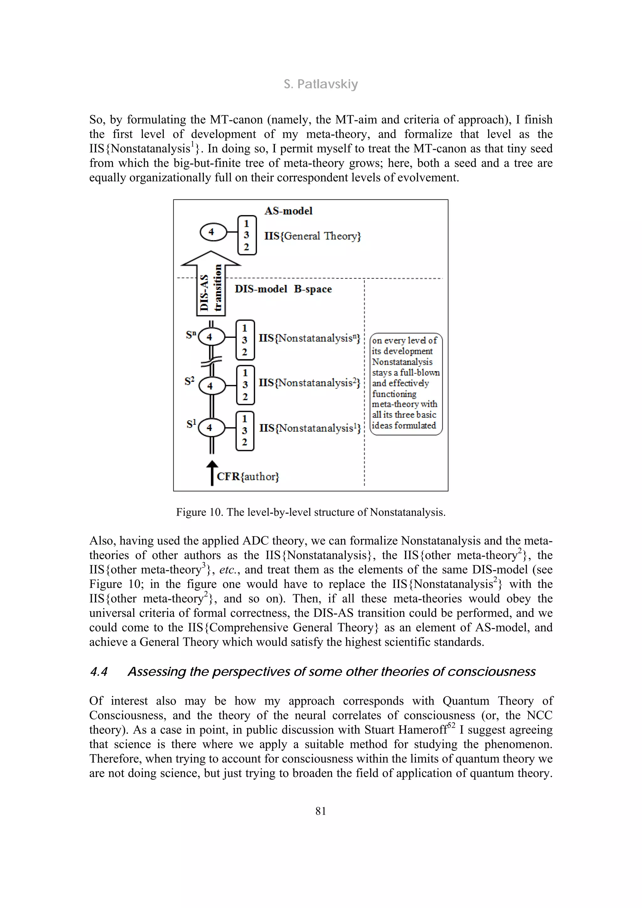 S. Patlavskiy
81
So, by formulating the MT-canon (namely, the MT-aim and criteria of approach), I finish
the first level of development of my meta-theory, and formalize that level as the
IIS{Nonstatanalysis1
}. In doing so, I permit myself to treat the MT-canon as that tiny seed
from which the big-but-finite tree of meta-theory grows; here, both a seed and a tree are
equally organizationally full on their correspondent levels of evolvement.
Figure 10. The level-by-level structure of Nonstatanalysis.
Also, having used the applied ADC theory, we can formalize Nonstatanalysis and the meta-
theories of other authors as the IIS{Nonstatanalysis}, the IIS{other meta-theory2
}, the
IIS{other meta-theory3
}, etc., and treat them as the elements of the same DIS-model (see
Figure 10; in the figure one would have to replace the IIS{Nonstatanalysis2
} with the
IIS{other meta-theory2
}, and so on). Then, if all these meta-theories would obey the
universal criteria of formal correctness, the DIS-AS transition could be performed, and we
could come to the IIS{Comprehensive General Theory} as an element of AS-model, and
achieve a General Theory which would satisfy the highest scientific standards.
4.4 Assessing the perspectives of some other theories of consciousness
Of interest also may be how my approach corresponds with Quantum Theory of
Consciousness, and the theory of the neural correlates of consciousness (or, the NCC
theory). As a case in point, in public discussion with Stuart Hameroff52
I suggest agreeing
that science is there where we apply a suitable method for studying the phenomenon.
Therefore, when trying to account for consciousness within the limits of quantum theory we
are not doing science, but just trying to broaden the field of application of quantum theory.
 