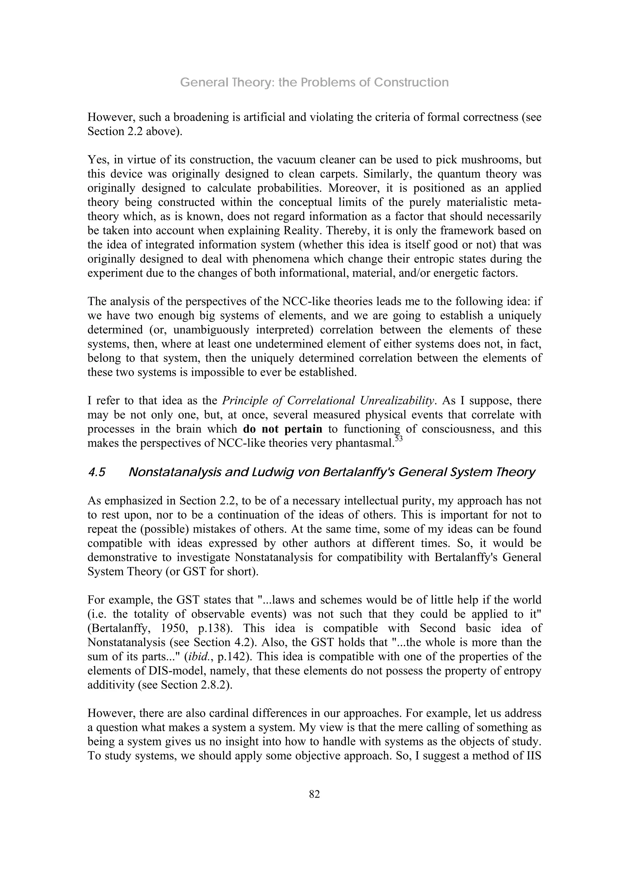 General Theory: the Problems of Construction
82
However, such a broadening is artificial and violating the criteria of formal correctness (see
Section 2.2 above).
Yes, in virtue of its construction, the vacuum cleaner can be used to pick mushrooms, but
this device was originally designed to clean carpets. Similarly, the quantum theory was
originally designed to calculate probabilities. Moreover, it is positioned as an applied
theory being constructed within the conceptual limits of the purely materialistic meta-
theory which, as is known, does not regard information as a factor that should necessarily
be taken into account when explaining Reality. Thereby, it is only the framework based on
the idea of integrated information system (whether this idea is itself good or not) that was
originally designed to deal with phenomena which change their entropic states during the
experiment due to the changes of both informational, material, and/or energetic factors.
The analysis of the perspectives of the NCC-like theories leads me to the following idea: if
we have two enough big systems of elements, and we are going to establish a uniquely
determined (or, unambiguously interpreted) correlation between the elements of these
systems, then, where at least one undetermined element of either systems does not, in fact,
belong to that system, then the uniquely determined correlation between the elements of
these two systems is impossible to ever be established.
I refer to that idea as the Principle of Correlational Unrealizability. As I suppose, there
may be not only one, but, at once, several measured physical events that correlate with
processes in the brain which do not pertain to functioning of consciousness, and this
makes the perspectives of NCC-like theories very phantasmal.53
4.5 Nonstatanalysis and Ludwig von Bertalanffy's General System Theory
As emphasized in Section 2.2, to be of a necessary intellectual purity, my approach has not
to rest upon, nor to be a continuation of the ideas of others. This is important for not to
repeat the (possible) mistakes of others. At the same time, some of my ideas can be found
compatible with ideas expressed by other authors at different times. So, it would be
demonstrative to investigate Nonstatanalysis for compatibility with Bertalanffy's General
System Theory (or GST for short).
For example, the GST states that "...laws and schemes would be of little help if the world
(i.e. the totality of observable events) was not such that they could be applied to it"
(Bertalanffy, 1950, p.138). This idea is compatible with Second basic idea of
Nonstatanalysis (see Section 4.2). Also, the GST holds that "...the whole is more than the
sum of its parts..." (ibid., p.142). This idea is compatible with one of the properties of the
elements of DIS-model, namely, that these elements do not possess the property of entropy
additivity (see Section 2.8.2).
However, there are also cardinal differences in our approaches. For example, let us address
a question what makes a system a system. My view is that the mere calling of something as
being a system gives us no insight into how to handle with systems as the objects of study.
To study systems, we should apply some objective approach. So, I suggest a method of IIS
 