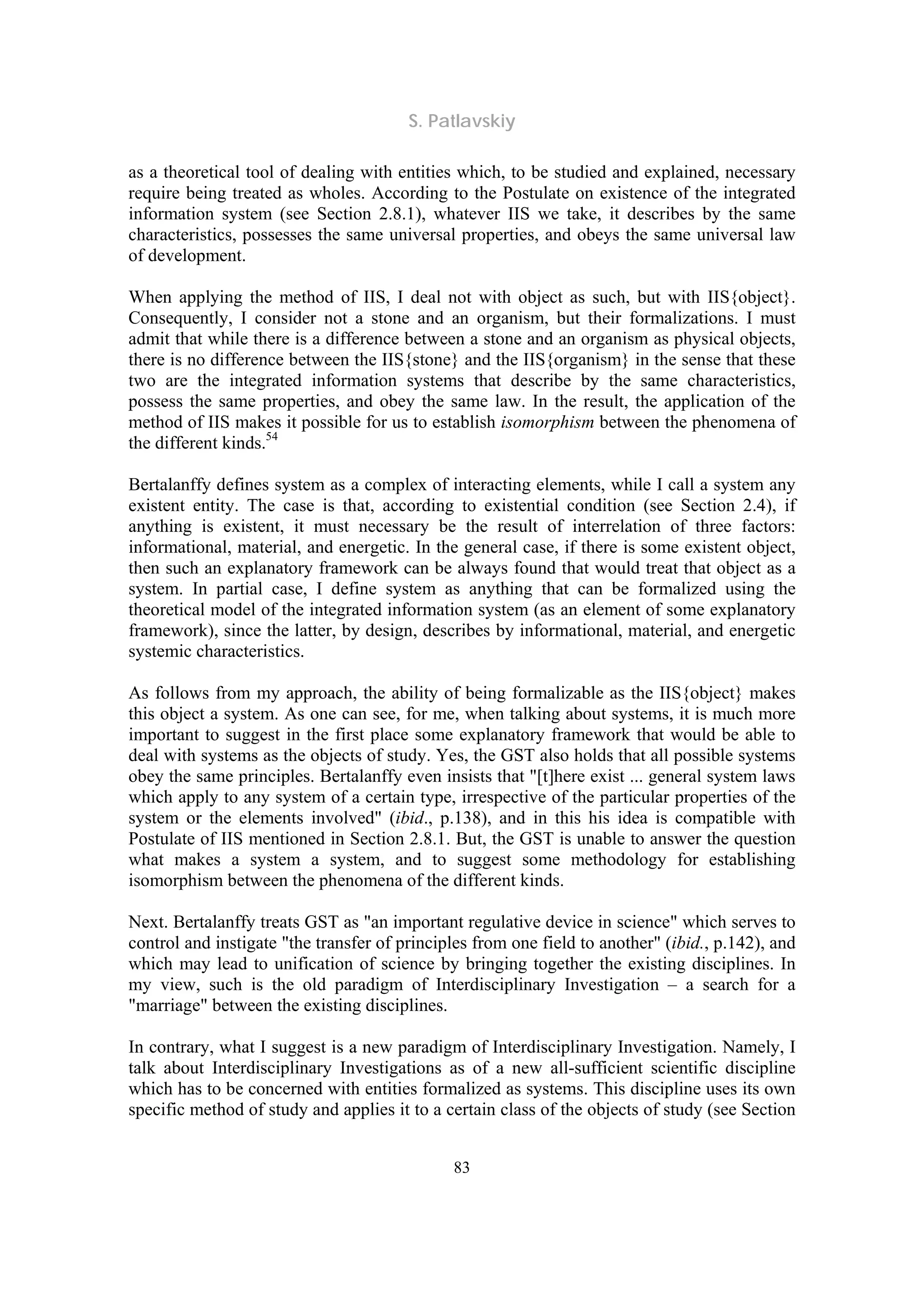 S. Patlavskiy
83
as a theoretical tool of dealing with entities which, to be studied and explained, necessary
require being treated as wholes. According to the Postulate on existence of the integrated
information system (see Section 2.8.1), whatever IIS we take, it describes by the same
characteristics, possesses the same universal properties, and obeys the same universal law
of development.
When applying the method of IIS, I deal not with object as such, but with IIS{object}.
Consequently, I consider not a stone and an organism, but their formalizations. I must
admit that while there is a difference between a stone and an organism as physical objects,
there is no difference between the IIS{stone} and the IIS{organism} in the sense that these
two are the integrated information systems that describe by the same characteristics,
possess the same properties, and obey the same law. In the result, the application of the
method of IIS makes it possible for us to establish isomorphism between the phenomena of
the different kinds.54
Bertalanffy defines system as a complex of interacting elements, while I call a system any
existent entity. The case is that, according to existential condition (see Section 2.4), if
anything is existent, it must necessary be the result of interrelation of three factors:
informational, material, and energetic. In the general case, if there is some existent object,
then such an explanatory framework can be always found that would treat that object as a
system. In partial case, I define system as anything that can be formalized using the
theoretical model of the integrated information system (as an element of some explanatory
framework), since the latter, by design, describes by informational, material, and energetic
systemic characteristics.
As follows from my approach, the ability of being formalizable as the IIS{object} makes
this object a system. As one can see, for me, when talking about systems, it is much more
important to suggest in the first place some explanatory framework that would be able to
deal with systems as the objects of study. Yes, the GST also holds that all possible systems
obey the same principles. Bertalanffy even insists that "[t]here exist ... general system laws
which apply to any system of a certain type, irrespective of the particular properties of the
system or the elements involved" (ibid., p.138), and in this his idea is compatible with
Postulate of IIS mentioned in Section 2.8.1. But, the GST is unable to answer the question
what makes a system a system, and to suggest some methodology for establishing
isomorphism between the phenomena of the different kinds.
Next. Bertalanffy treats GST as "an important regulative device in science" which serves to
control and instigate "the transfer of principles from one field to another" (ibid., p.142), and
which may lead to unification of science by bringing together the existing disciplines. In
my view, such is the old paradigm of Interdisciplinary Investigation – a search for a
"marriage" between the existing disciplines.
In contrary, what I suggest is a new paradigm of Interdisciplinary Investigation. Namely, I
talk about Interdisciplinary Investigations as of a new all-sufficient scientific discipline
which has to be concerned with entities formalized as systems. This discipline uses its own
specific method of study and applies it to a certain class of the objects of study (see Section
 