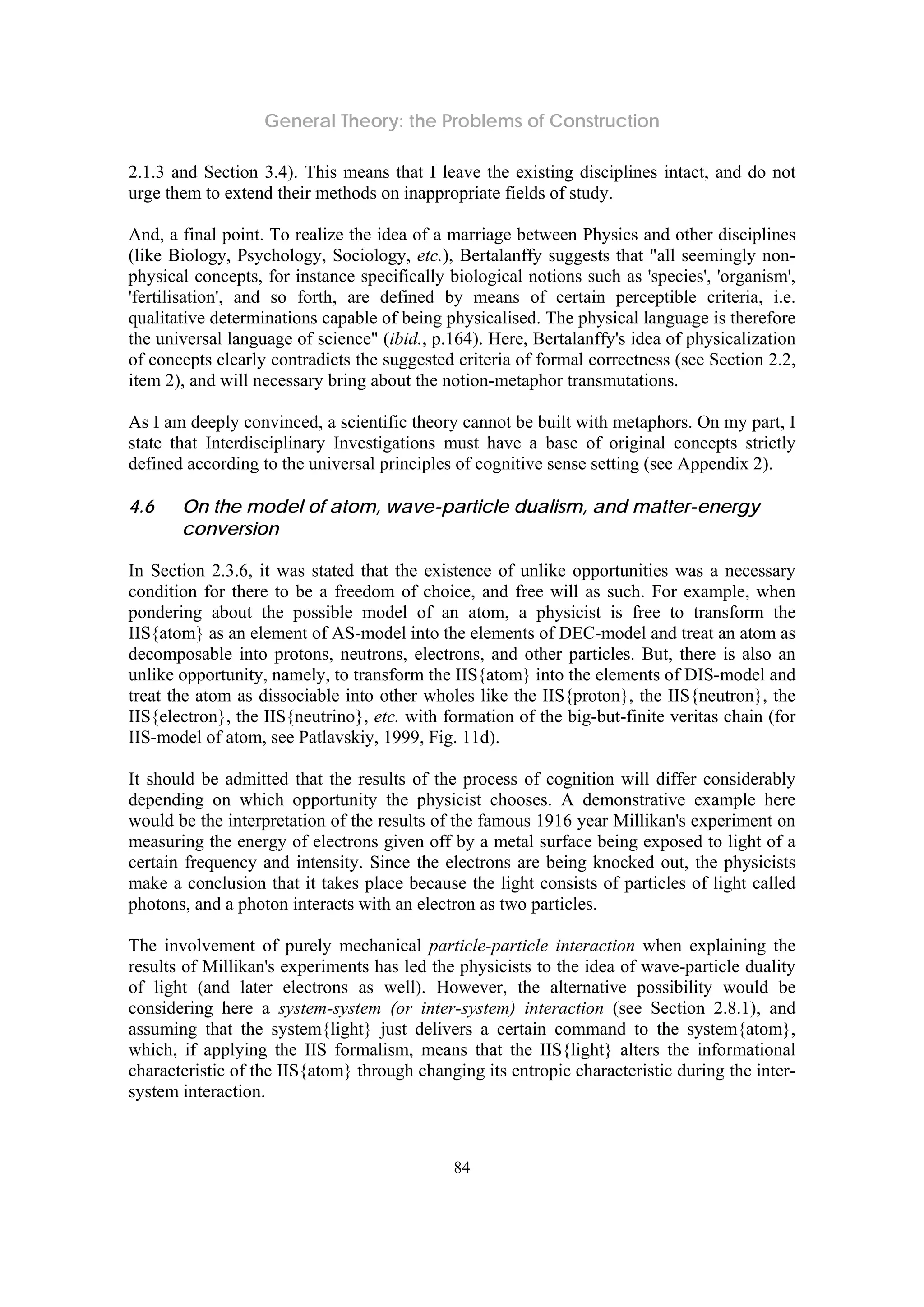 General Theory: the Problems of Construction
84
2.1.3 and Section 3.4). This means that I leave the existing disciplines intact, and do not
urge them to extend their methods on inappropriate fields of study.
And, a final point. To realize the idea of a marriage between Physics and other disciplines
(like Biology, Psychology, Sociology, etc.), Bertalanffy suggests that "all seemingly non-
physical concepts, for instance specifically biological notions such as 'species', 'organism',
'fertilisation', and so forth, are defined by means of certain perceptible criteria, i.e.
qualitative determinations capable of being physicalised. The physical language is therefore
the universal language of science" (ibid., p.164). Here, Bertalanffy's idea of physicalization
of concepts clearly contradicts the suggested criteria of formal correctness (see Section 2.2,
item 2), and will necessary bring about the notion-metaphor transmutations.
As I am deeply convinced, a scientific theory cannot be built with metaphors. On my part, I
state that Interdisciplinary Investigations must have a base of original concepts strictly
defined according to the universal principles of cognitive sense setting (see Appendix 2).
4.6 On the model of atom, wave-particle dualism, and matter-energy
conversion
In Section 2.3.6, it was stated that the existence of unlike opportunities was a necessary
condition for there to be a freedom of choice, and free will as such. For example, when
pondering about the possible model of an atom, a physicist is free to transform the
IIS{atom} as an element of AS-model into the elements of DEC-model and treat an atom as
decomposable into protons, neutrons, electrons, and other particles. But, there is also an
unlike opportunity, namely, to transform the IIS{atom} into the elements of DIS-model and
treat the atom as dissociable into other wholes like the IIS{proton}, the IIS{neutron}, the
IIS{electron}, the IIS{neutrino}, etc. with formation of the big-but-finite veritas chain (for
IIS-model of atom, see Patlavskiy, 1999, Fig. 11d).
It should be admitted that the results of the process of cognition will differ considerably
depending on which opportunity the physicist chooses. A demonstrative example here
would be the interpretation of the results of the famous 1916 year Millikan's experiment on
measuring the energy of electrons given off by a metal surface being exposed to light of a
certain frequency and intensity. Since the electrons are being knocked out, the physicists
make a conclusion that it takes place because the light consists of particles of light called
photons, and a photon interacts with an electron as two particles.
The involvement of purely mechanical particle-particle interaction when explaining the
results of Millikan's experiments has led the physicists to the idea of wave-particle duality
of light (and later electrons as well). However, the alternative possibility would be
considering here a system-system (or inter-system) interaction (see Section 2.8.1), and
assuming that the system{light} just delivers a certain command to the system{atom},
which, if applying the IIS formalism, means that the IIS{light} alters the informational
characteristic of the IIS{atom} through changing its entropic characteristic during the inter-
system interaction.
 