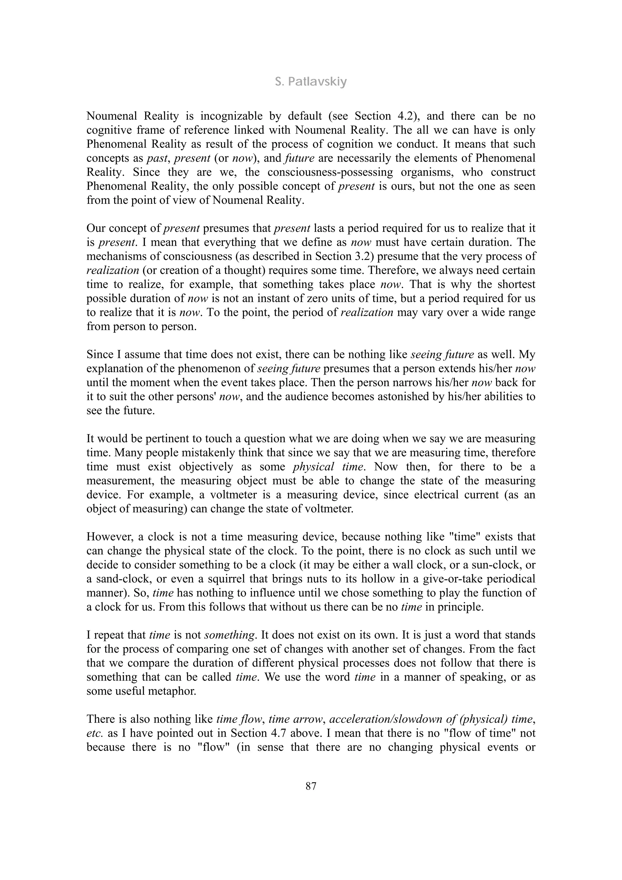 S. Patlavskiy
87
Noumenal Reality is incognizable by default (see Section 4.2), and there can be no
cognitive frame of reference linked with Noumenal Reality. The all we can have is only
Phenomenal Reality as result of the process of cognition we conduct. It means that such
concepts as past, present (or now), and future are necessarily the elements of Phenomenal
Reality. Since they are we, the consciousness-possessing organisms, who construct
Phenomenal Reality, the only possible concept of present is ours, but not the one as seen
from the point of view of Noumenal Reality.
Our concept of present presumes that present lasts a period required for us to realize that it
is present. I mean that everything that we define as now must have certain duration. The
mechanisms of consciousness (as described in Section 3.2) presume that the very process of
realization (or creation of a thought) requires some time. Therefore, we always need certain
time to realize, for example, that something takes place now. That is why the shortest
possible duration of now is not an instant of zero units of time, but a period required for us
to realize that it is now. To the point, the period of realization may vary over a wide range
from person to person.
Since I assume that time does not exist, there can be nothing like seeing future as well. My
explanation of the phenomenon of seeing future presumes that a person extends his/her now
until the moment when the event takes place. Then the person narrows his/her now back for
it to suit the other persons' now, and the audience becomes astonished by his/her abilities to
see the future.
It would be pertinent to touch a question what we are doing when we say we are measuring
time. Many people mistakenly think that since we say that we are measuring time, therefore
time must exist objectively as some physical time. Now then, for there to be a
measurement, the measuring object must be able to change the state of the measuring
device. For example, a voltmeter is a measuring device, since electrical current (as an
object of measuring) can change the state of voltmeter.
However, a clock is not a time measuring device, because nothing like "time" exists that
can change the physical state of the clock. To the point, there is no clock as such until we
decide to consider something to be a clock (it may be either a wall clock, or a sun-clock, or
a sand-clock, or even a squirrel that brings nuts to its hollow in a give-or-take periodical
manner). So, time has nothing to influence until we chose something to play the function of
a clock for us. From this follows that without us there can be no time in principle.
I repeat that time is not something. It does not exist on its own. It is just a word that stands
for the process of comparing one set of changes with another set of changes. From the fact
that we compare the duration of different physical processes does not follow that there is
something that can be called time. We use the word time in a manner of speaking, or as
some useful metaphor.
There is also nothing like time flow, time arrow, acceleration/slowdown of (physical) time,
etc. as I have pointed out in Section 4.7 above. I mean that there is no "flow of time" not
because there is no "flow" (in sense that there are no changing physical events or
 
