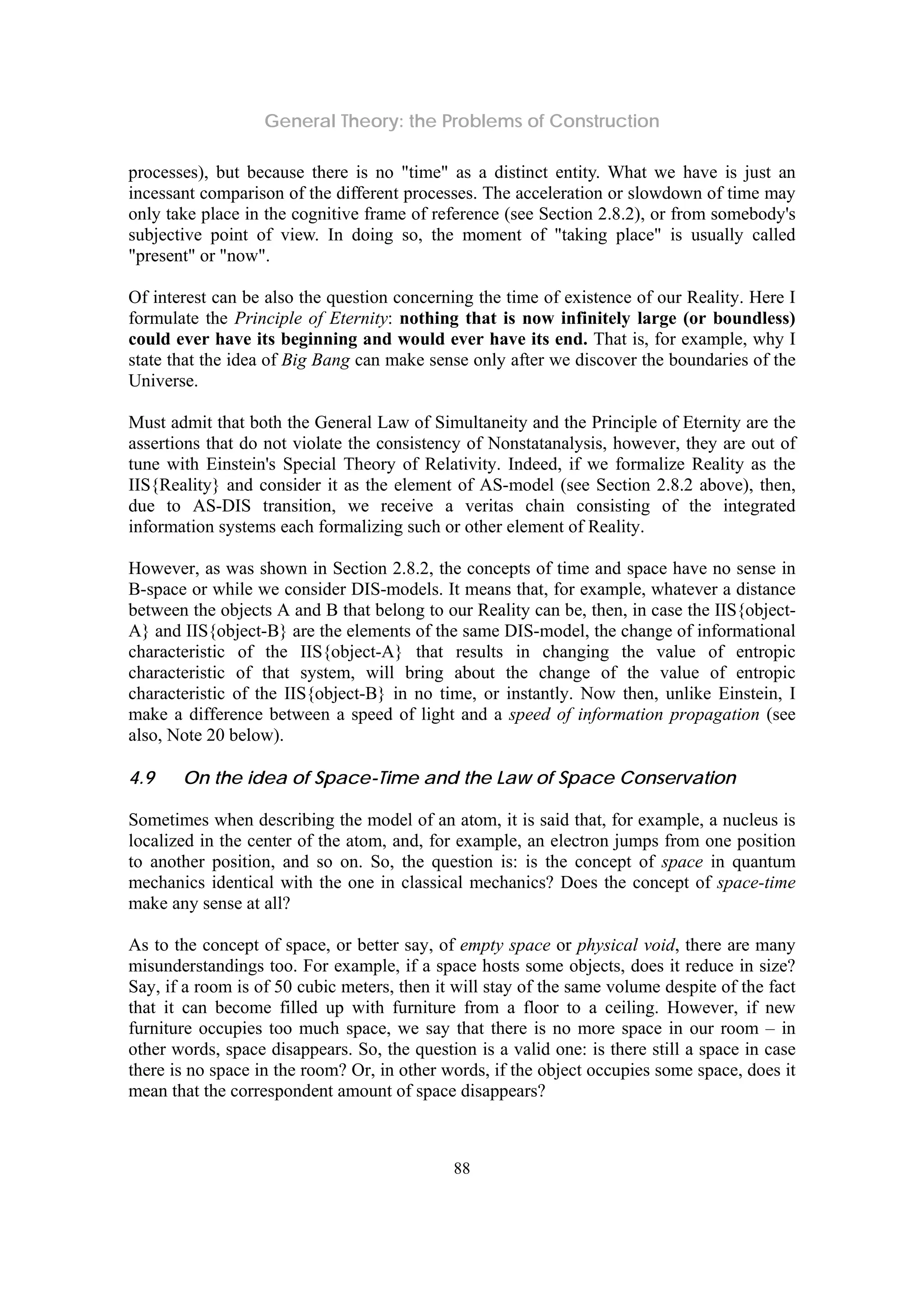 General Theory: the Problems of Construction
88
processes), but because there is no "time" as a distinct entity. What we have is just an
incessant comparison of the different processes. The acceleration or slowdown of time may
only take place in the cognitive frame of reference (see Section 2.8.2), or from somebody's
subjective point of view. In doing so, the moment of "taking place" is usually called
"present" or "now".
Of interest can be also the question concerning the time of existence of our Reality. Here I
formulate the Principle of Eternity: nothing that is now infinitely large (or boundless)
could ever have its beginning and would ever have its end. That is, for example, why I
state that the idea of Big Bang can make sense only after we discover the boundaries of the
Universe.
Must admit that both the General Law of Simultaneity and the Principle of Eternity are the
assertions that do not violate the consistency of Nonstatanalysis, however, they are out of
tune with Einstein's Special Theory of Relativity. Indeed, if we formalize Reality as the
IIS{Reality} and consider it as the element of AS-model (see Section 2.8.2 above), then,
due to AS-DIS transition, we receive a veritas chain consisting of the integrated
information systems each formalizing such or other element of Reality.
However, as was shown in Section 2.8.2, the concepts of time and space have no sense in
B-space or while we consider DIS-models. It means that, for example, whatever a distance
between the objects A and B that belong to our Reality can be, then, in case the IIS{object-
A} and IIS{object-B} are the elements of the same DIS-model, the change of informational
characteristic of the IIS{object-A} that results in changing the value of entropic
characteristic of that system, will bring about the change of the value of entropic
characteristic of the IIS{object-B} in no time, or instantly. Now then, unlike Einstein, I
make a difference between a speed of light and a speed of information propagation (see
also, Note 20 below).
4.9 On the idea of Space-Time and the Law of Space Conservation
Sometimes when describing the model of an atom, it is said that, for example, a nucleus is
localized in the center of the atom, and, for example, an electron jumps from one position
to another position, and so on. So, the question is: is the concept of space in quantum
mechanics identical with the one in classical mechanics? Does the concept of space-time
make any sense at all?
As to the concept of space, or better say, of empty space or physical void, there are many
misunderstandings too. For example, if a space hosts some objects, does it reduce in size?
Say, if a room is of 50 cubic meters, then it will stay of the same volume despite of the fact
that it can become filled up with furniture from a floor to a ceiling. However, if new
furniture occupies too much space, we say that there is no more space in our room – in
other words, space disappears. So, the question is a valid one: is there still a space in case
there is no space in the room? Or, in other words, if the object occupies some space, does it
mean that the correspondent amount of space disappears?
 