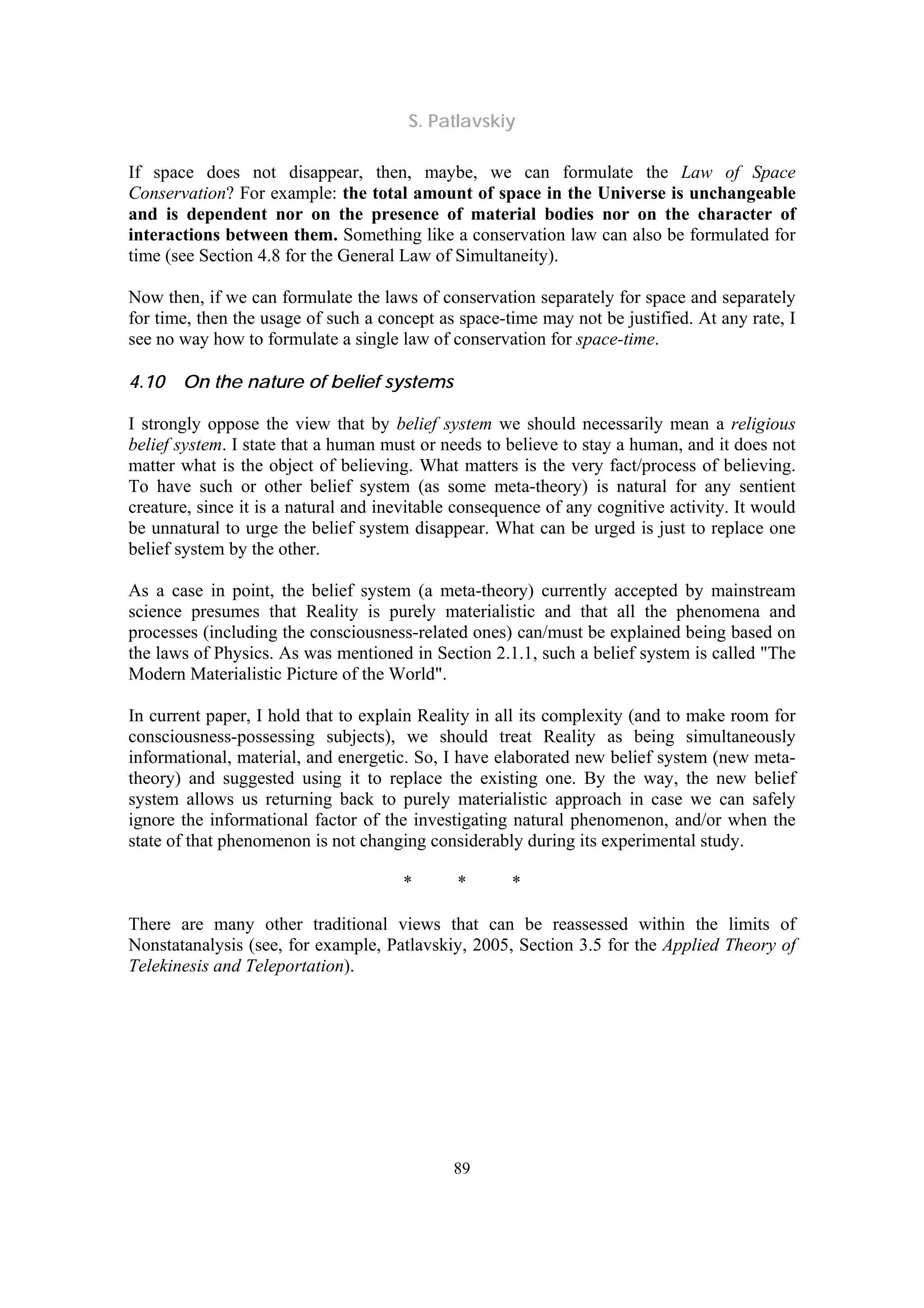 S. Patlavskiy
89
If space does not disappear, then, maybe, we can formulate the Law of Space
Conservation? For example: the total amount of space in the Universe is unchangeable
and is dependent nor on the presence of material bodies nor on the character of
interactions between them. Something like a conservation law can also be formulated for
time (see Section 4.8 for the General Law of Simultaneity).
Now then, if we can formulate the laws of conservation separately for space and separately
for time, then the usage of such a concept as space-time may not be justified. At any rate, I
see no way how to formulate a single law of conservation for space-time.
4.10 On the nature of belief systems
I strongly oppose the view that by belief system we should necessarily mean a religious
belief system. I state that a human must or needs to believe to stay a human, and it does not
matter what is the object of believing. What matters is the very fact/process of believing.
To have such or other belief system (as some meta-theory) is natural for any sentient
creature, since it is a natural and inevitable consequence of any cognitive activity. It would
be unnatural to urge the belief system disappear. What can be urged is just to replace one
belief system by the other.
As a case in point, the belief system (a meta-theory) currently accepted by mainstream
science presumes that Reality is purely materialistic and that all the phenomena and
processes (including the consciousness-related ones) can/must be explained being based on
the laws of Physics. As was mentioned in Section 2.1.1, such a belief system is called "The
Modern Materialistic Picture of the World".
In current paper, I hold that to explain Reality in all its complexity (and to make room for
consciousness-possessing subjects), we should treat Reality as being simultaneously
informational, material, and energetic. So, I have elaborated new belief system (new meta-
theory) and suggested using it to replace the existing one. By the way, the new belief
system allows us returning back to purely materialistic approach in case we can safely
ignore the informational factor of the investigating natural phenomenon, and/or when the
state of that phenomenon is not changing considerably during its experimental study.
* * *
There are many other traditional views that can be reassessed within the limits of
Nonstatanalysis (see, for example, Patlavskiy, 2005, Section 3.5 for the Applied Theory of
Telekinesis and Teleportation).
 