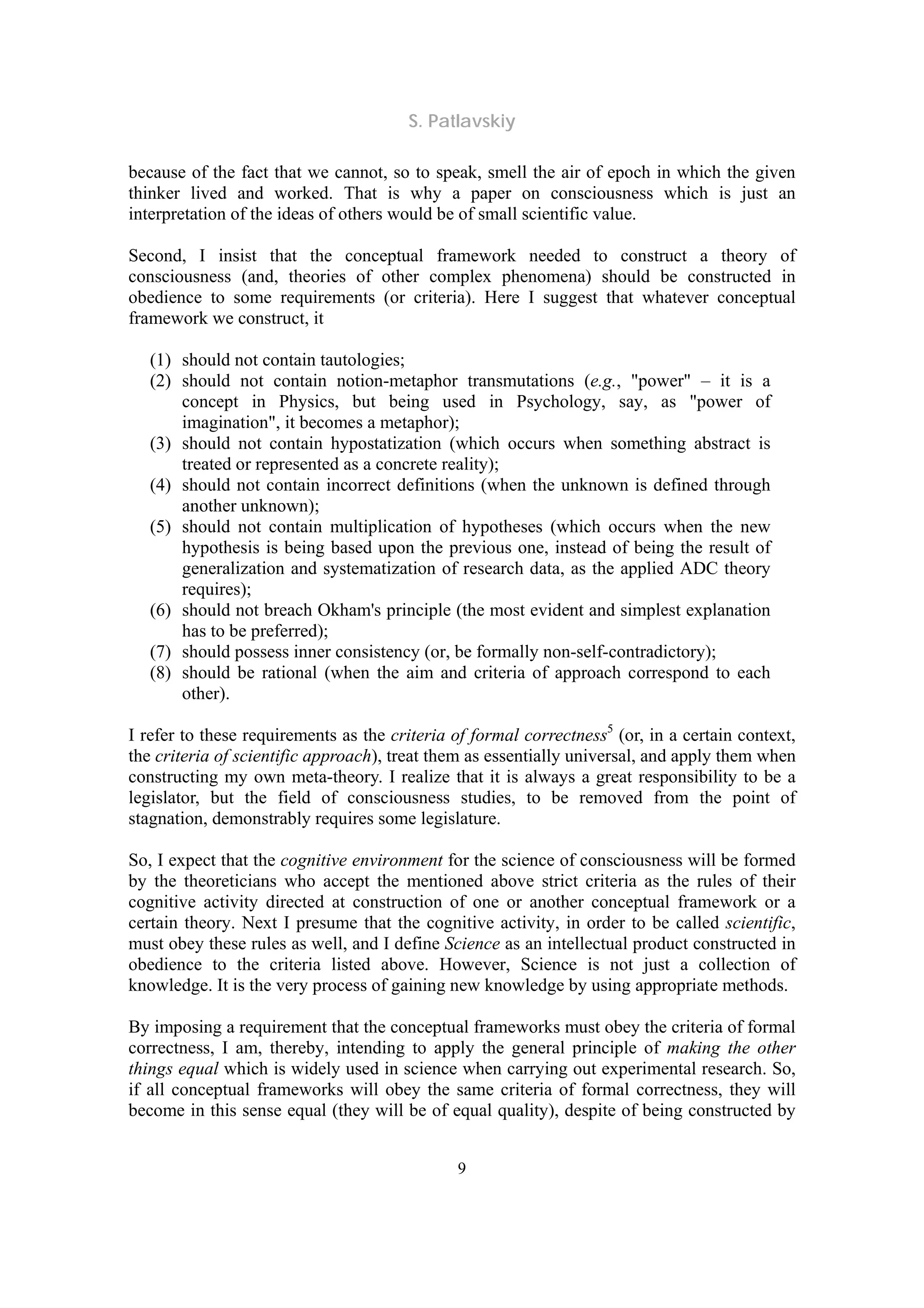 S. Patlavskiy
9
because of the fact that we cannot, so to speak, smell the air of epoch in which the given
thinker lived and worked. That is why a paper on consciousness which is just an
interpretation of the ideas of others would be of small scientific value.
Second, I insist that the conceptual framework needed to construct a theory of
consciousness (and, theories of other complex phenomena) should be constructed in
obedience to some requirements (or criteria). Here I suggest that whatever conceptual
framework we construct, it
(1) should not contain tautologies;
(2) should not contain notion-metaphor transmutations (e.g., "power" – it is a
concept in Physics, but being used in Psychology, say, as "power of
imagination", it becomes a metaphor);
(3) should not contain hypostatization (which occurs when something abstract is
treated or represented as a concrete reality);
(4) should not contain incorrect definitions (when the unknown is defined through
another unknown);
(5) should not contain multiplication of hypotheses (which occurs when the new
hypothesis is being based upon the previous one, instead of being the result of
generalization and systematization of research data, as the applied ADC theory
requires);
(6) should not breach Okham's principle (the most evident and simplest explanation
has to be preferred);
(7) should possess inner consistency (or, be formally non-self-contradictory);
(8) should be rational (when the aim and criteria of approach correspond to each
other).
I refer to these requirements as the criteria of formal correctness5
(or, in a certain context,
the criteria of scientific approach), treat them as essentially universal, and apply them when
constructing my own meta-theory. I realize that it is always a great responsibility to be a
legislator, but the field of consciousness studies, to be removed from the point of
stagnation, demonstrably requires some legislature.
So, I expect that the cognitive environment for the science of consciousness will be formed
by the theoreticians who accept the mentioned above strict criteria as the rules of their
cognitive activity directed at construction of one or another conceptual framework or a
certain theory. Next I presume that the cognitive activity, in order to be called scientific,
must obey these rules as well, and I define Science as an intellectual product constructed in
obedience to the criteria listed above. However, Science is not just a collection of
knowledge. It is the very process of gaining new knowledge by using appropriate methods.
By imposing a requirement that the conceptual frameworks must obey the criteria of formal
correctness, I am, thereby, intending to apply the general principle of making the other
things equal which is widely used in science when carrying out experimental research. So,
if all conceptual frameworks will obey the same criteria of formal correctness, they will
become in this sense equal (they will be of equal quality), despite of being constructed by
 