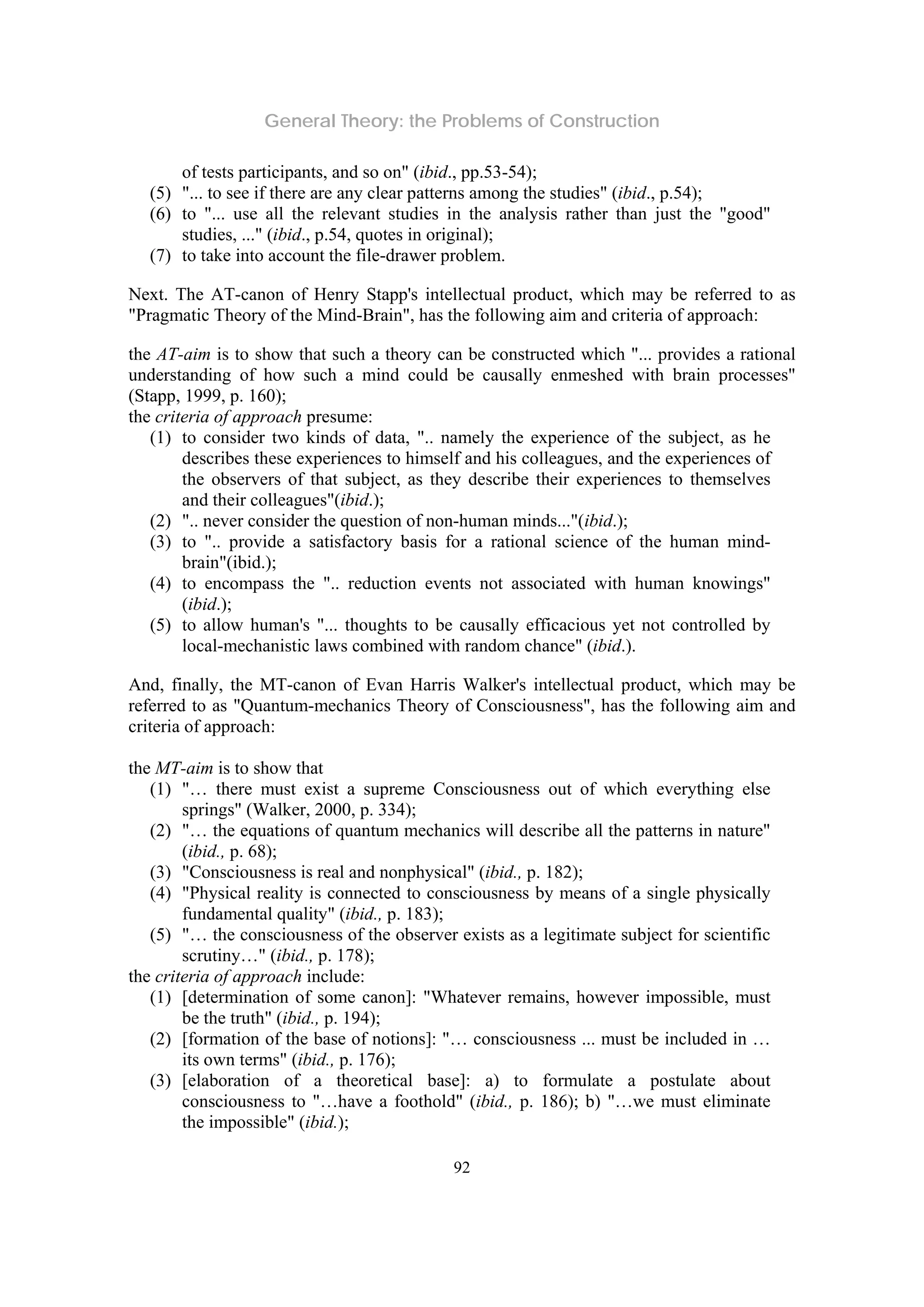 General Theory: the Problems of Construction
92
of tests participants, and so on" (ibid., pp.53-54);
(5) "... to see if there are any clear patterns among the studies" (ibid., p.54);
(6) to "... use all the relevant studies in the analysis rather than just the "good"
studies, ..." (ibid., p.54, quotes in original);
(7) to take into account the file-drawer problem.
Next. The AT-canon of Henry Stapp's intellectual product, which may be referred to as
"Pragmatic Theory of the Mind-Brain", has the following aim and criteria of approach:
the AT-aim is to show that such a theory can be constructed which "... provides a rational
understanding of how such a mind could be causally enmeshed with brain processes"
(Stapp, 1999, p. 160);
the criteria of approach presume:
(1) to consider two kinds of data, ".. namely the experience of the subject, as he
describes these experiences to himself and his colleagues, and the experiences of
the observers of that subject, as they describe their experiences to themselves
and their colleagues"(ibid.);
(2) ".. never consider the question of non-human minds..."(ibid.);
(3) to ".. provide a satisfactory basis for a rational science of the human mind-
brain"(ibid.);
(4) to encompass the ".. reduction events not associated with human knowings"
(ibid.);
(5) to allow human's "... thoughts to be causally efficacious yet not controlled by
local-mechanistic laws combined with random chance" (ibid.).
And, finally, the MT-canon of Evan Harris Walker's intellectual product, which may be
referred to as "Quantum-mechanics Theory of Consciousness", has the following aim and
criteria of approach:
the MT-aim is to show that
(1) "… there must exist a supreme Consciousness out of which everything else
springs" (Walker, 2000, p. 334);
(2) "… the equations of quantum mechanics will describe all the patterns in nature"
(ibid., p. 68);
(3) "Consciousness is real and nonphysical" (ibid., p. 182);
(4) "Physical reality is connected to consciousness by means of a single physically
fundamental quality" (ibid., p. 183);
(5) "… the consciousness of the observer exists as a legitimate subject for scientific
scrutiny…" (ibid., p. 178);
the criteria of approach include:
(1) [determination of some canon]: "Whatever remains, however impossible, must
be the truth" (ibid., p. 194);
(2) [formation of the base of notions]: "… consciousness ... must be included in …
its own terms" (ibid., p. 176);
(3) [elaboration of a theoretical base]: a) to formulate a postulate about
consciousness to "…have a foothold" (ibid., p. 186); b) "…we must eliminate
the impossible" (ibid.);
 