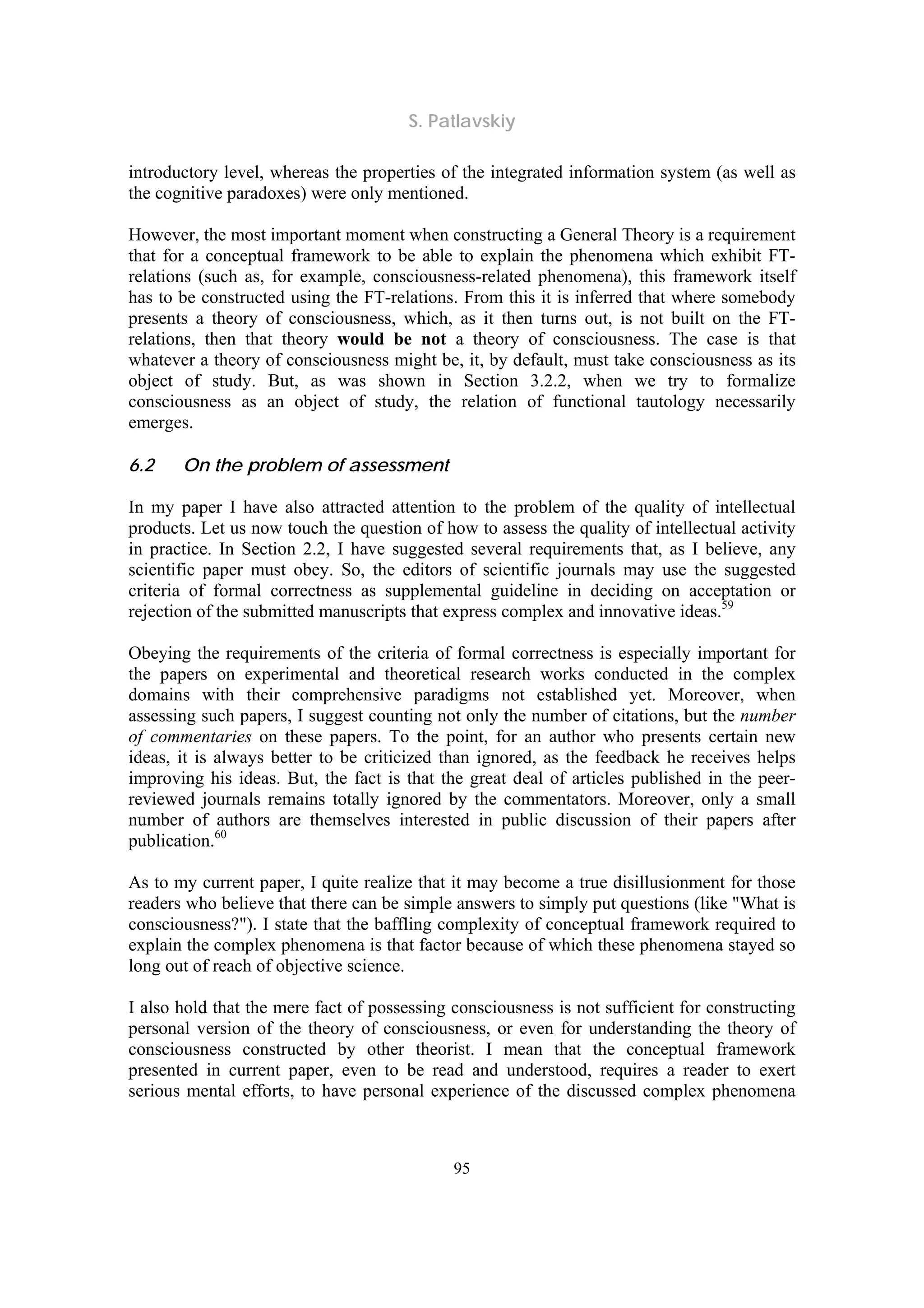 S. Patlavskiy
95
introductory level, whereas the properties of the integrated information system (as well as
the cognitive paradoxes) were only mentioned.
However, the most important moment when constructing a General Theory is a requirement
that for a conceptual framework to be able to explain the phenomena which exhibit FT-
relations (such as, for example, consciousness-related phenomena), this framework itself
has to be constructed using the FT-relations. From this it is inferred that where somebody
presents a theory of consciousness, which, as it then turns out, is not built on the FT-
relations, then that theory would be not a theory of consciousness. The case is that
whatever a theory of consciousness might be, it, by default, must take consciousness as its
object of study. But, as was shown in Section 3.2.2, when we try to formalize
consciousness as an object of study, the relation of functional tautology necessarily
emerges.
6.2 On the problem of assessment
In my paper I have also attracted attention to the problem of the quality of intellectual
products. Let us now touch the question of how to assess the quality of intellectual activity
in practice. In Section 2.2, I have suggested several requirements that, as I believe, any
scientific paper must obey. So, the editors of scientific journals may use the suggested
criteria of formal correctness as supplemental guideline in deciding on acceptation or
rejection of the submitted manuscripts that express complex and innovative ideas.59
Obeying the requirements of the criteria of formal correctness is especially important for
the papers on experimental and theoretical research works conducted in the complex
domains with their comprehensive paradigms not established yet. Moreover, when
assessing such papers, I suggest counting not only the number of citations, but the number
of commentaries on these papers. To the point, for an author who presents certain new
ideas, it is always better to be criticized than ignored, as the feedback he receives helps
improving his ideas. But, the fact is that the great deal of articles published in the peer-
reviewed journals remains totally ignored by the commentators. Moreover, only a small
number of authors are themselves interested in public discussion of their papers after
publication.60
As to my current paper, I quite realize that it may become a true disillusionment for those
readers who believe that there can be simple answers to simply put questions (like "What is
consciousness?"). I state that the baffling complexity of conceptual framework required to
explain the complex phenomena is that factor because of which these phenomena stayed so
long out of reach of objective science.
I also hold that the mere fact of possessing consciousness is not sufficient for constructing
personal version of the theory of consciousness, or even for understanding the theory of
consciousness constructed by other theorist. I mean that the conceptual framework
presented in current paper, even to be read and understood, requires a reader to exert
serious mental efforts, to have personal experience of the discussed complex phenomena
 