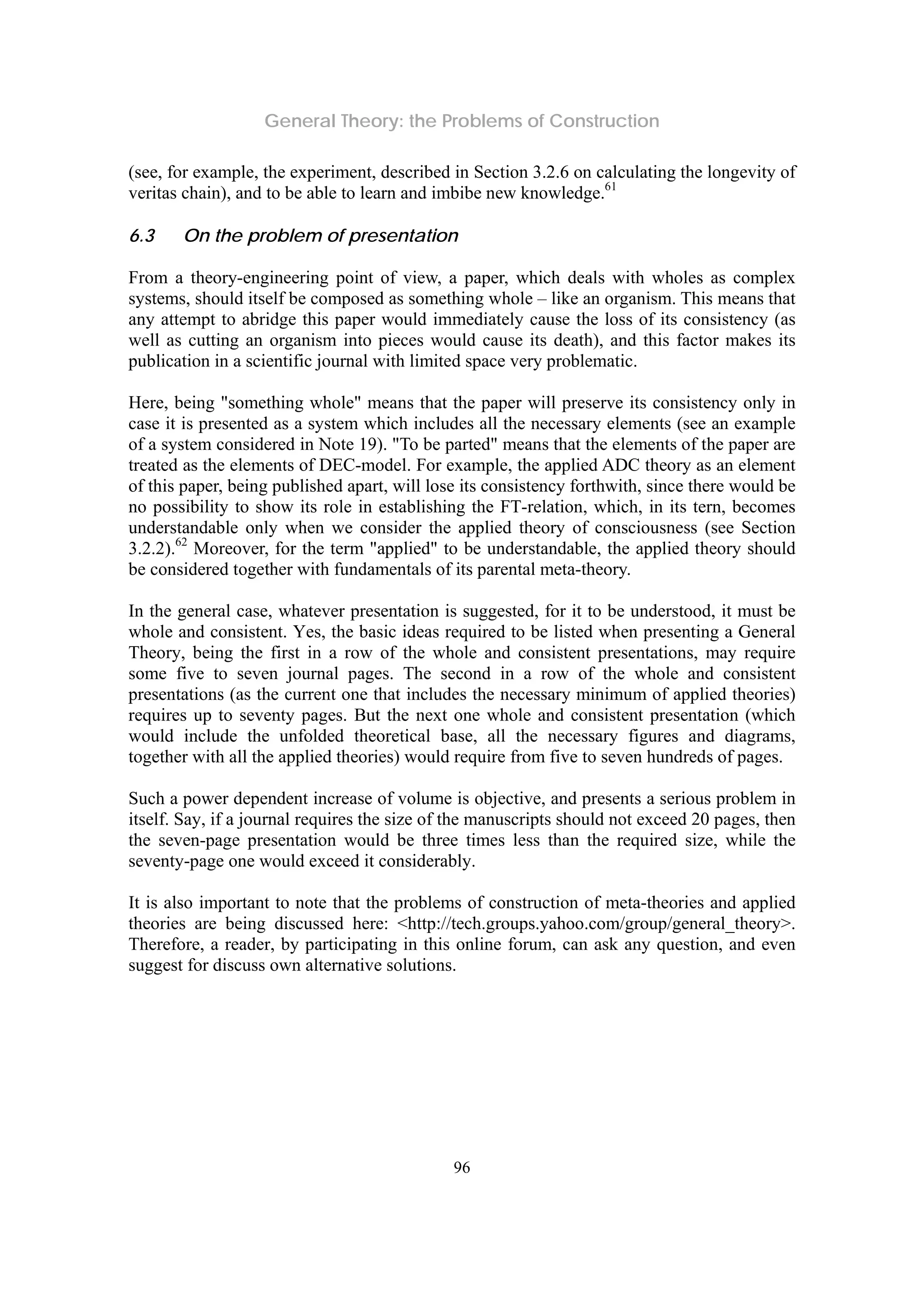 General Theory: the Problems of Construction
96
(see, for example, the experiment, described in Section 3.2.6 on calculating the longevity of
veritas chain), and to be able to learn and imbibe new knowledge.61
6.3 On the problem of presentation
From a theory-engineering point of view, a paper, which deals with wholes as complex
systems, should itself be composed as something whole – like an organism. This means that
any attempt to abridge this paper would immediately cause the loss of its consistency (as
well as cutting an organism into pieces would cause its death), and this factor makes its
publication in a scientific journal with limited space very problematic.
Here, being "something whole" means that the paper will preserve its consistency only in
case it is presented as a system which includes all the necessary elements (see an example
of a system considered in Note 19). "To be parted" means that the elements of the paper are
treated as the elements of DEC-model. For example, the applied ADC theory as an element
of this paper, being published apart, will lose its consistency forthwith, since there would be
no possibility to show its role in establishing the FT-relation, which, in its tern, becomes
understandable only when we consider the applied theory of consciousness (see Section
3.2.2).62
Moreover, for the term "applied" to be understandable, the applied theory should
be considered together with fundamentals of its parental meta-theory.
In the general case, whatever presentation is suggested, for it to be understood, it must be
whole and consistent. Yes, the basic ideas required to be listed when presenting a General
Theory, being the first in a row of the whole and consistent presentations, may require
some five to seven journal pages. The second in a row of the whole and consistent
presentations (as the current one that includes the necessary minimum of applied theories)
requires up to seventy pages. But the next one whole and consistent presentation (which
would include the unfolded theoretical base, all the necessary figures and diagrams,
together with all the applied theories) would require from five to seven hundreds of pages.
Such a power dependent increase of volume is objective, and presents a serious problem in
itself. Say, if a journal requires the size of the manuscripts should not exceed 20 pages, then
the seven-page presentation would be three times less than the required size, while the
seventy-page one would exceed it considerably.
It is also important to note that the problems of construction of meta-theories and applied
theories are being discussed here: <http://tech.groups.yahoo.com/group/general_theory>.
Therefore, a reader, by participating in this online forum, can ask any question, and even
suggest for discuss own alternative solutions.
 