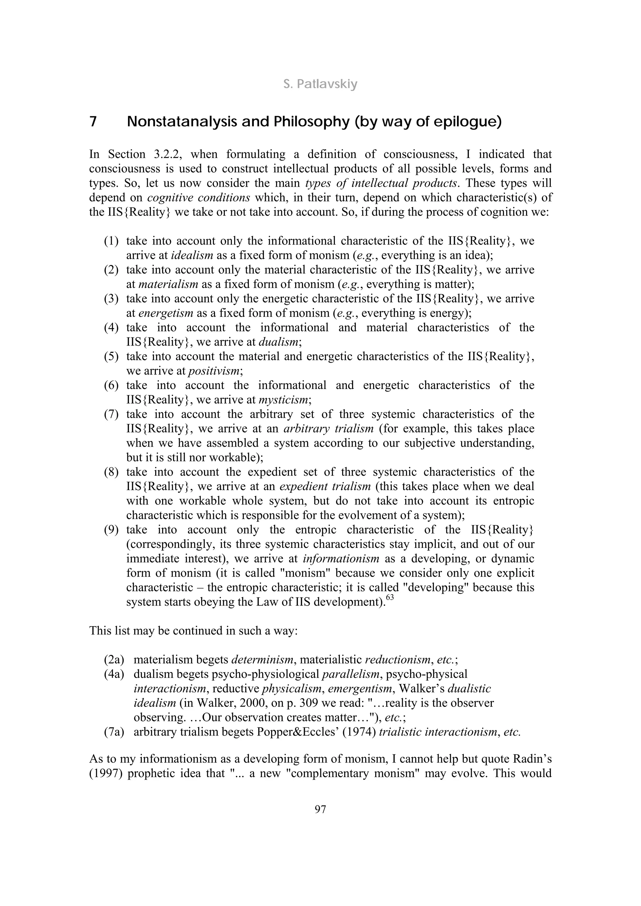 S. Patlavskiy
97
7 Nonstatanalysis and Philosophy (by way of epilogue)
In Section 3.2.2, when formulating a definition of consciousness, I indicated that
consciousness is used to construct intellectual products of all possible levels, forms and
types. So, let us now consider the main types of intellectual products. These types will
depend on cognitive conditions which, in their turn, depend on which characteristic(s) of
the IIS{Reality} we take or not take into account. So, if during the process of cognition we:
(1) take into account only the informational characteristic of the IIS{Reality}, we
arrive at idealism as a fixed form of monism (e.g., everything is an idea);
(2) take into account only the material characteristic of the IIS{Reality}, we arrive
at materialism as a fixed form of monism (e.g., everything is matter);
(3) take into account only the energetic characteristic of the IIS{Reality}, we arrive
at energetism as a fixed form of monism (e.g., everything is energy);
(4) take into account the informational and material characteristics of the
IIS{Reality}, we arrive at dualism;
(5) take into account the material and energetic characteristics of the IIS{Reality},
we arrive at positivism;
(6) take into account the informational and energetic characteristics of the
IIS{Reality}, we arrive at mysticism;
(7) take into account the arbitrary set of three systemic characteristics of the
IIS{Reality}, we arrive at an arbitrary trialism (for example, this takes place
when we have assembled a system according to our subjective understanding,
but it is still nor workable);
(8) take into account the expedient set of three systemic characteristics of the
IIS{Reality}, we arrive at an expedient trialism (this takes place when we deal
with one workable whole system, but do not take into account its entropic
characteristic which is responsible for the evolvement of a system);
(9) take into account only the entropic characteristic of the IIS{Reality}
(correspondingly, its three systemic characteristics stay implicit, and out of our
immediate interest), we arrive at informationism as a developing, or dynamic
form of monism (it is called "monism" because we consider only one explicit
characteristic – the entropic characteristic; it is called "developing" because this
system starts obeying the Law of IIS development).63
This list may be continued in such a way:
(2a) materialism begets determinism, materialistic reductionism, etc.;
(4a) dualism begets psycho-physiological parallelism, psycho-physical
interactionism, reductive physicalism, emergentism, Walker’s dualistic
idealism (in Walker, 2000, on p. 309 we read: "…reality is the observer
observing. …Our observation creates matter…"), etc.;
(7a) arbitrary trialism begets Popper&Eccles’ (1974) trialistic interactionism, etc.
As to my informationism as a developing form of monism, I cannot help but quote Radin’s
(1997) prophetic idea that "... a new "complementary monism" may evolve. This would
 